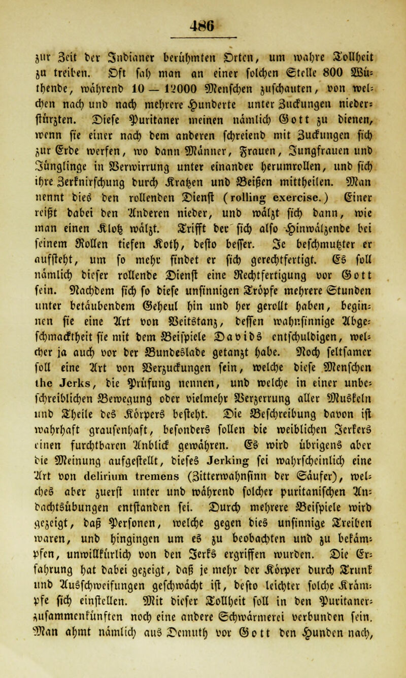 jnr 3cit ber Sntnan« berühmten Orten, um mabre 3)olIbcit ju treiben. Sft fab man an einer folcb.cn Stelle 800 2Bü= tbenbe, wäbrenb 10 — l'JOOO SKenfdben }tifcbauten, »on ml- eben nacb unb nacb mehrere £unberte unter 3udf'ungen nieber= ftnrjten. 2Mefe Puritaner meinen uämlicb ©Ott ju bienen, wenn ft'e einer nacb bem anberen febreiettb mit 3ucfungen fieb nur (5rbe werfen, wo bann SWänner, grauen, Sungfrauen unb 3ünglinge in SSermirvung unter einanber berumrcUen, unb fid) ibre Serfnirfcbung bureb Äraren unb 33eifjen mittbeilen. 9Kan nennt bieö ben rollenbcn 2)ienft (rolling exercise.) ©iner reißt babet ben Ruberen nieber, unb wätjt ft'cb bann, wie man einen Jtlofc wäljt. Srifft ber fieb alfo •gjinroäljenbe bei feinem 9Jollen tiefen Äotb, befto beffer. Sc befebmufcter er aufftebt, um fo mebi' ft'nbet er fieb gerechtfertigt. ©3 füll nämlicb biefer rollenbe SMenft eine ^Rechtfertigung vor ©Ott fein. 9cacbbem fieb fo biefe unft'nnigen Kröpfe mebrere ©tunben unter betättbenbem ©ebeut t)in unb ber gerollt baben, begin= nen ft'e eine 2frt »on §3eit3tanj, beffen roalmfinnige 2t£>ge- febmaeftbeit fie mit bem SJeifpiele 25a »ib§ cntfcbulbigcn, weU eber ja aueb »or ber 23unbe§labe getanjt l;abc. 9?od) feltfamcr foll eine 2frt »on 58erjucfungen fein, roelcbe biefe SWenfdjcn the Jcrks, bie Prüfung nennen, unb roelcbe in einer unbc= febreiblicben ^Bewegung ober »ielmebr SBerjcrrung aller SJhiSfctn unb Steile beS J?6rperS beftebt. 25ie SBefdjreibung ba»on ift wabrbaft graufenbaft, befonberS füllen bie roeiblicben SerfcrS einen furchtbaren 'tfnblicf gewäbren. (§§ wirb übrigens aber bie SKeinung aufgeftellt, biefeS Jerking fei roabrfcbcinlicb eine 2lrt »on delirium tremens (3itterroabnfinn ber (gäufer), weU ebe§ aber juerft unter unb wäbrenb foleber puritanifeben Tin- bad)t§übungen entftanben fei. 25urd;) mebrere SBcifpiele wirb gejeigt, baß ^erfonen, weldje gegen bie§ unfinnige treiben waren, unb Eingingen um eS ju beobad)ten unb ju befanv- pfen, unwiQfürlicb »on ben 3erf§ ergriffen würben. Sie (5r= fal;rung bat babei gejeigt, ba$ je mel;r ber Körper bureb SErunf unb 2lu§fcbweifungen gefd)wäd)t ift, befto leiebter füld)e .Streun; pfe fid) einftcllcn. 9Rit biefer SEolIbeit foll in ben Puritaner; *ufammcnfünftcn noeb eine anbere ©ebwärmerei oerbunben fein. Wim afnnt nämtid; au§ ®enutt$ vor ©ott ben £unbcn nacb,