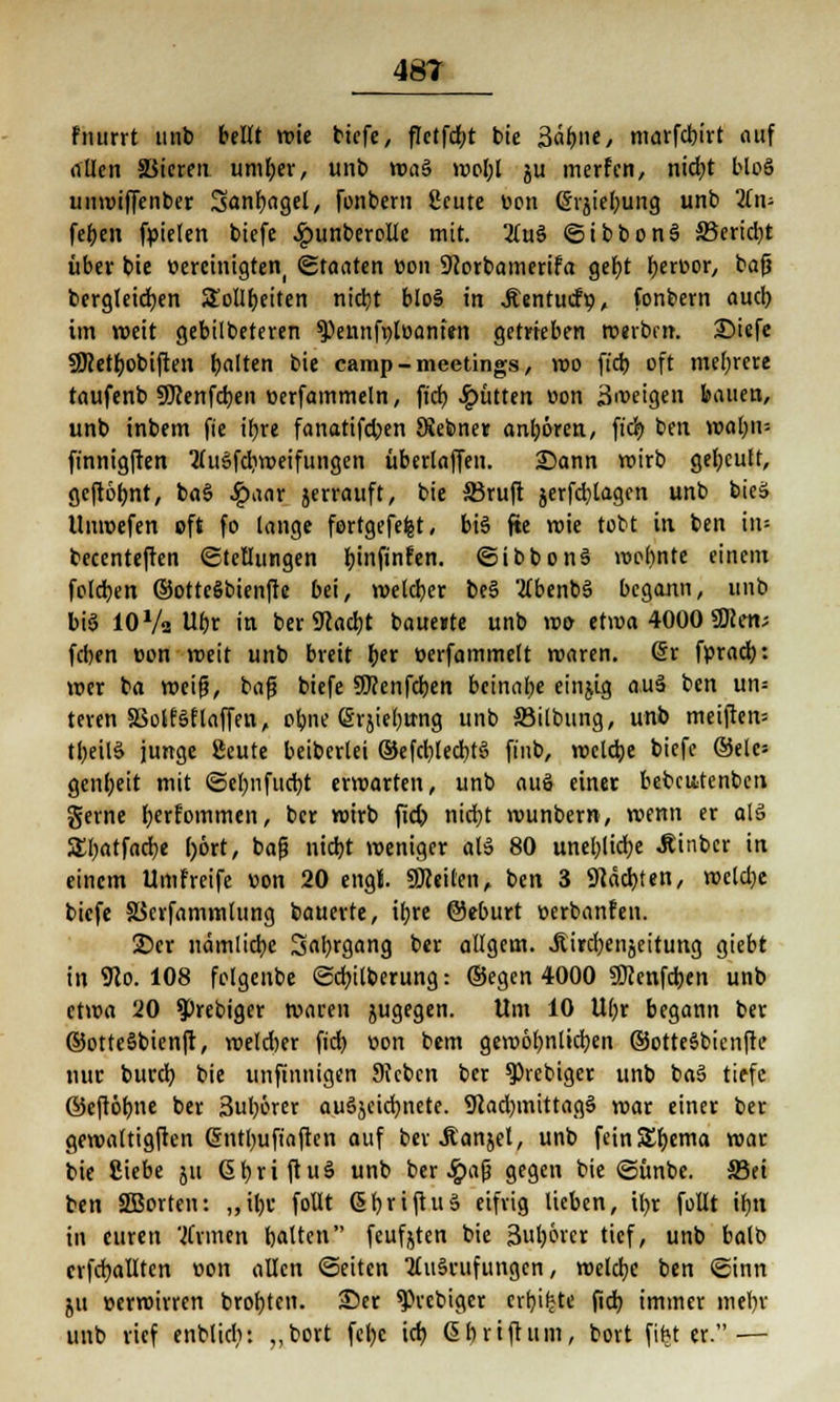 Fiutrrt unb bellt wie biefe, fTctfc^t btc 3äbne, marfd)irt auf allen SSieren umber, unb wa§ wol;l ju werfen, ntc^t bloS umvtffenber Sanbagel, fonbern ßcute üon ©rgiebung unb 2(n- feben fpielen btefe Jpunberolle mit. 2(u§ ©ibbonS 33erid)t über bie oerctntgteti! ©tonten »on Sftorbamerifa gebt tyexwx, bafj bergleidben Sollbeiten nicljt bloS in Äentuifp, fonbern aud) im weit gebilbeteren ^ennfpluantm getrieben werben. 25iefe SÖcetbobiften galten bie camp - meetings, wo ft'cb oft mebrere taufenb SKenfcben öerfammeln, ftcb, glitten oon 3n>eigen bauen, unb inbem fte ibre fanatifeben SKebner anbören, fid? ben wal;u= finnigften 2(u§fcbweifungen überlaffen. Sann wirb gebeult, geftöbnt, ba§ #aar jerrauft, bie Siruft $erfd)tagen unb bicä llnwefen oft fo lange fertgefefet, bis fte wie tobt in ben in- becenteften (Stellungen fjinftnfcn. ©ibbonS wo()nte einem foleben ©otteSbienfte bei, welcber beS tfbenbS begann, unb bis 10 Va Ubr in ber 9cad)t bauente unb wo etwa 4000 SBlcn; feben oon weit unb breit tjex oerfammelt waren, üx fprad): wer ba weif?, baft btefe SJJenfcben beinahe einjig auä ben un= teren SSotfSf laffen, obne (^rjte^trng unb ffiilbung, unb meiften= tl;eil§ junge Seute beiberlei ®efri)lecbt§ finb, welche biefe ®elc= genbeit mit ©el;nfud)t erwarten, unb auö einet bebcatenben gerne betfotttmen, ber wirb fid) nicht wunbern, wenn er als SEbatfadje l)ört, ba|j niebt weniger al3 80 unel;lidbe Äinbcr in einem Umfreife »on 20 engt. SSReiten, ben 3 Staaten, wcld)e biefe SScrfammlung bauerte, ibre ©eburt üerbanfen. 2)cr nämlicbe Sal;rgang ber allgem. JEircr^enjeitung giebt in 9lo. 108 fclgcnbe ©cfyilberung: ©egen 4000 SJcenfcben unb etwa 20 ?>rebiger waren jugegen. Um 10 U()r begann ber ®ottc§bienfr, welcher ft'dt) »on bem gewobnlicben ©otteSbicnfte nur burdb bie unfinnigen 9Jcben ber obiger unb ba§ tiefe ©eftöbne ber 3ubörer au6jeidwete. 9cad)mittag§ war einer ber gewaltigften Grntbufiaften auf ber Äanjel, unb fein&bjma war bie Siebe ju 6 r; r i ft u ä unb ber «Ipafj gegen bie ©ünbe. S3ei ben SBorten: „ilw foüt ßbriftuS eifrig lieben, iijr füllt ibn in euren 'Firmen rjatten feufjten bie 3ul)6rer tief, unb balb erfüllten r>on allen ©eiten 2lu§cufungcn, weldje ben ©inn ju »erwirren brobtcn. 35er ^vebiger erbiete fid) immer mebr unb rief enblicfy: „bort fetye icb. Gbri fluni, bort fifet er.—