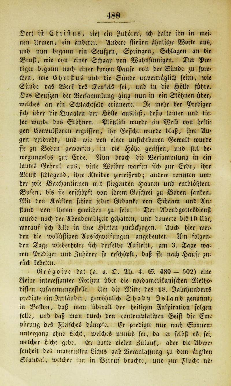 T>6tt ift C5 f; vi fl n §, rief ein 3ul:6vcr, ich, l;altc il?n in meU neu Linien, ritt anbercr. 2Cnberc fließen äl)nlid)e 2ßortc ciiiä, unb nun begann ein ©eufjen, Springen, ©plagen an bie JBruft, »nie uon einer @cr>o« eon 2ßal)nftnnigen. ©er 9)rc= biger begann nadb einer furjen $)aufe von ber ©ünbe ju fpre= eben, wie (5£)riftuö unb bie Sünbe uiwerträglid) feien, wie <2ünbe ba§ Söerf be§ SeufelS fei, unb in bie £6Ue füljre. 2\i§ Seufjen ber 33erfammlung ging nun in ein ©töfynen über, wcld)e§ (in ein <Sd)tad)tfelb erinnerte. 3e metyr ber $)rebigcr fid) über bie £luaalen ber ^)6lle ausließ, beffo lauter unb tic= fer würbe baS ©töbnen. $piö§ticb würbe ein 2ßeib von l)efti= gen Gonttulfionen ergriffen, ihr ©efid)t mürbe blaß, ihre 2Cu= gen wbrcl)t, unb wie »on einer unfiebtbaren ©cwalr würbe fie 51t 33obcn geworfen, in bie 4?6l;e 9'ITe»/ un^ f't bes wcgungc-loS jur drbe. 3htn brach tic JBerfammlung in ein laute§ ©ebeul au§, »ietc SSBeibcr warfen fid) jur (frbe, ihre S3ruft fd)lagenb, ilj>re -Kleiber äerreifjenb; anberc rannten um-- ber wie S5accbantinnen mit fliegenben paaren unb entblößtem ffiufen, bi§ fie erfd)6yft »on ihrem ©efebrei 511 äßoben fanfen. Slcit ten Gräften fd)ien jeber ©cbanfe eon Scbaam unb 2(n= ftanb von ibiwfl gewid)en 5U fein. ©er '^bcnbgottcSbicnft wurte nad) ber 'tfbenbmabljeit gebalten, unb bauerte biö 10 lll)r, worauf fieb Wie in ihre Jpütten jurijcfjpgcn. '2(ud> tyex wa- ten bie mollüftigen ^Tugfdjweifimgcn angebeutet. 2Cm folgen: ben Sage wicberljolte fid; berfelbc auftritt, am 3. Sage wa^ ren ^rebiger unb 3börer fo erfd)6pft, bafj fte nach £aufe ju= rücf Fel)rtcn. ©regoive bat (a. a. $; £1). 4. S. 489-502) eine 9?eh)e intereffanter sJ?otijen über bie norbamerifanifeben 9Jietbo-- biftm jufammengefteUr. Um bie SBcitte be3 18. SaljrbunbertS ytvbigte ein Srrlänbcr, gewolmlid) Sl)abi) SSlanb genannt, in Soften, baß man überall ber heiligen Snfpiration folgen folle, unb baß man burd) ben contemulatiüen ©eift bie (5m; yörung be§ gleifdjcö bämufe. (Sr ürebigte nur nad) (Sonnen* Untergang ol)iie üidht, weldjeS unnülj fei, ba er felbft e§ fei, welcher llid)t gebe. (5r hatte uiclen Bulauf, aber bie 2lbwe= fenbeit beö materiellen SJichtä gab äSeraiilaffung ju bem ärgften «Sfanbal, weichet' tbu in Verruf brachte, unb 5111- Jlucbt nie