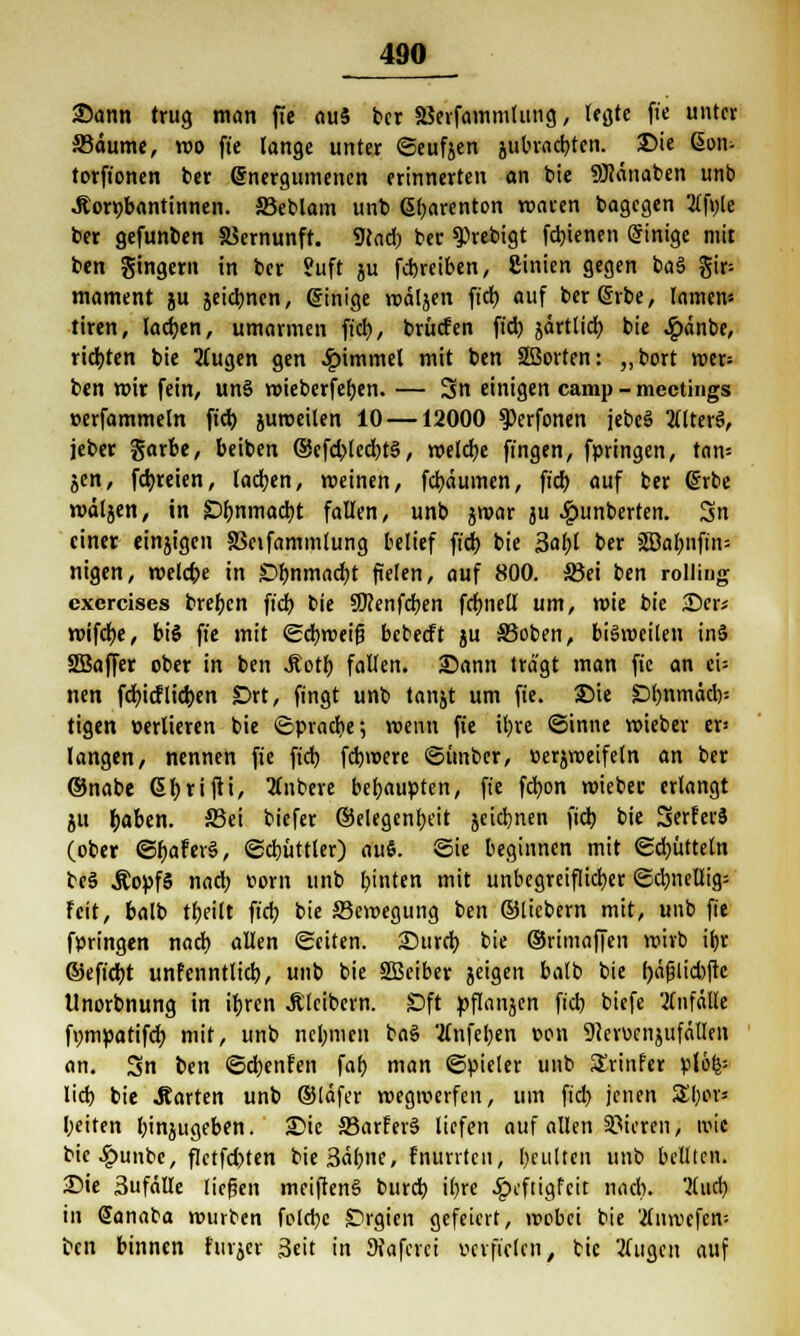 Sann trug man fie ouS ber äSerfammhmg, legte fie unter S3äume, reo fie lange unter Seufjen jubrad)ten. Sie (Sotu torftonen ber ©nergumenen erinnerten an bie 9Jcänaben unb .Rorpbantinnen. SSeblam unb ßbarenton roaren bagcgen 2lft)le ber gefunben Vernunft. 9cad) ber $>rebigt fcbjenen Einige mit ben gingern in ber Suft ju fcbreiben, ginien gegen ba§ gir= mament ju seidenen, einige roäljen fiel) auf ber Gerbe, lamem tiren, lachen, umarmen fiel), brücfen fid) jdrtlid) bie £änbe, richten bie 3Cugen gen Fimmel mit ben SBorten: ,,bort mer= ben mir fein, un§ voieberfe^en. — 3n einigen camp - mectings »erfammeln fid) juroeilen 10 —12000 $)erfonen jebcä 2flter§, jeber garbe, beiben @efd)led)t§, melcb,e fingen, fpringen, tarn- ten, fd)reien, lachen, meinen, febeiumen, fid) auf ber @rbe mäljen, in £)bnmad)t fallen, unb jroar ju £unberten. 3n einer einjigen SBeifammlung belief fid) bie 3abl ber 2Dabnfin= nigen, roelcbe in £)bnmad)t fielen, auf 800. 33ei ben rolling exercises breben fid) bie SKenfcben fcbnell um, mie bie 35er; mifd)e, bis fie mit Scfyroeifj bebeeft ju S3oben, biSroeilen inS SBaffer ober in ben .ftotb fallen. Sann tragt man fie an eU nen fd)icFlict)en £>rt, fingt unb tanjt um fie. Sie £>bnmäd)= tigen oerlieren bie Spracbe; roenn fie il)re Sinne roieber er= langen, nennen fie fid) fdjmere Sünbcr, uerjroeifeln an ber ©nabe Gfyrifii, Rubere behaupten, fie fcfyon roiebec erlangt ju r)aben. S3ei biefer ©elegenfyeit jeid}nen fid) bie Serferä (ober SfwferS, Sd)üttler) aui. Sie beginnen mit Schütteln be§ ÄopfS nad) Dorn unb binten mit unbegreiflicher Sd)nel% Feit, balb tbeilt fid) bie Scmegung ben ©liebern mit, unb fie fpringen nacb allen Seiten. Surcb bie ©rimaffen wirb if)r ©eft'cbt unfenntlid), unb bie 2ßeiber jeigen balb bie f)äj3lid)ftc Unorbnung in ifjren .Kleibern. £)ft pflanjcrt fid) biefe Anfalle f>)mpatifd) mit, unb ncl)men ba§ '.ifnfeben con 9ieri>cti}ufällen an. Sn ben Sdjenfen fab man Spieler unb Svinfer plöfc= lid) bie .Karten unb ©läfer roegroerfen, um fid) jenen £l)or* beiten binjugeben. Sie S3arfer§ liefen auf allen Vieren, wie bic^unbe, fletfd)ten bie3äf)iie, fnurrten, beulten unb bellten. Sie Sufälle liefien meiftenS burd) i()rc £cftigfcit nacb. flud) in Sanaba mürben foldje £)rgien gefeiert, wobei bie 'tfnvuefcn-- ben binnen titrier Seit in 9iafcrci verfielen, bie tfugen auf