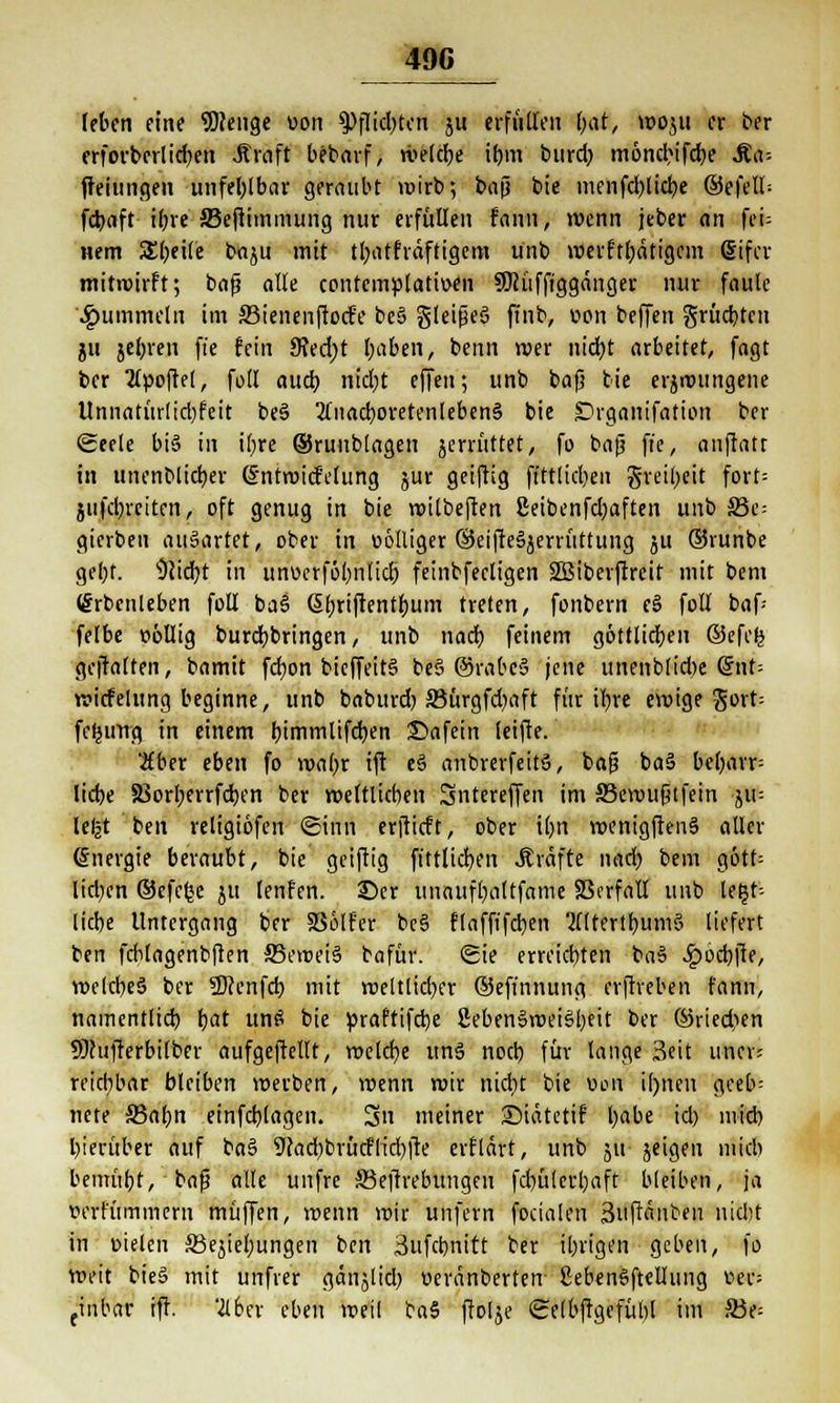 [eben eine Sftenge uon ^Pflicbten gu erfüllen fyat, voogu er ber erfovberlicben Greift bebarf, tvelcbe ibm burdj monebtfebe &a> freiungen unfehlbar geraubt voirb; bafi bie menfcblicfye ©efelt-- fcbcift- iljre JBeftimmung nur erfüllen fann, wenn jcber an fei= wem Steile bagu mit tl;atfräftigcm ünb werftbätigem ßifcv mitwirft; bafj alle contcmplatiuen SDcüffiggänger nur faule fummeln im 33ienenfto<fe be§ §leifje§ ftnb, »on beffen grücbtcu gu gebren ft'e fein 9?ed;t I;aben, beim wer niebt arbeitet, fagt ber 2(poftel, fofl aud) nidjt effen; unb bafj bie ergroungene Unnatürlid)feit beS 2fnad)oretenleben§ bie Drganifation ber Seele bis in i(;re ©runblagen gemittet, fo bafj ft'e, anftatr in unenblicfyer ßntwiefetung gur geiftig ftttlicben greibeit fort= gufd)rciten, oft genug in bie wilbeften 2eibenfd;aften unb S3e= gierbeu ausartet, ober in völliger ©eifteägerrüttung gu ©runbe gebt. Oiidjt in unüerfö()iitid) feinbfecligen SBiberjlreit mit bem örbenleben foll bas> (Sbrijtentbum treten, fonbern eS foll baf- felbe oöllig burdjbringen, unb nad) feinem göttlidjen ©efe(5 geftalten, bamit fcfyon bieffeitS be§ @rabe§ jene unenblidje @nt= wicfelung beginne, unb baburd) S3ürgfd)aft für iljre ewige gorb fefjung in einem &immlifd)en ©afein feifte. 2fber eben fo wa()r tft e§ anbrerfeitS, bafj baS beljarr- lidje SSorberrfdjen ber zeitlichen Sntereffen im SBewufjtfein giu leljt ben religiofen Sinn erftieft, ober i()n wenigftenS aller Energie beraubt, bie geijtig ftttlidjen .Kräfte nad) bem gött= lid)cn ©efefce gu lenfen. ©er unaufbaltfame SScrfall unb leib- liche Untergang ber SSölf'er bcS flaffifd)en MltertbumS liefert ben fcblagenbften 33eroei§ bafür. Sie erreichen ba§ 4?ocbfte, wclcbeS ber 2)cenfcb mit roeltlid)cr ©efinnung erftreben fann, namentlich r)at unä bie praftifdje 2ebenSwei§l)eit ber ©ried>en SÖcufterbitber aufgeftellt, welche unsj noeb für lange 3eit uncr; reicbbftr bleiben »erben, roenn roir ntebt bie v>on il)nen geeb- nete S5abn einfd)lagen. 3n meiner ©iätetif babe id) nvieb bierüber auf ba§ ücad^brücflidjfte erflärt, unb gu- geigen mid) bemüht, - bafj alle unfre Söejfrebungen febülerbaft bleiben, ja wm'rriiniern muffen, wenn roir unfern focialen Suftänben niebt in oielen 33egiel;ungen ben Sufcbnitt ber ibrigen geben, fo weit bieS mit unfrer gänjlid) oeränberten- SebenSftellung »er; tinbar rff. '2lbcr eben weil ta$ (folge Selbffgcfübl im S3e=
