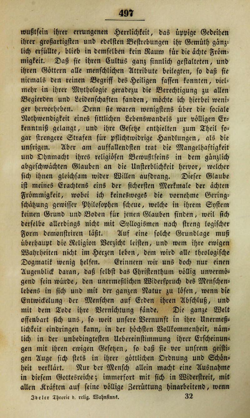 wufjtfein ibrer errungenen £errlid)feit, ba§ üppige ©ebeifjen ibrer grofjartigften unb ebelften S3eftrebungen ibr ©emütj) gänj= lieb erfüllte, blieb in bemfelben fein 9iaum für bie äebte gröm-- migfeit. £>afj ft'e tbren ßultuS ganj ftnnlicb geftatteten, unb ibren ©Ottern alle menfd)licf/en Attribute beilegten, fo bafj ft'e niemals ben reinen Segriff be§ ^eiligen faffen fonnten, oiel= mebr in ibrer 9)h)tbo(ogie gerabeju bie ^Berechtigung ju allen SBcgierben unb ßeibenfebaften fanben, möcbte tdt> bierbei weni= ger beworbeben. Senn fie waren wenigften§ über bie fociale Slotbwenbigfeit eineö ftttlidjen 2ebenSwanbele> jur völligen (§rs fenntnifj gelangt, unb if>rc ©efefce enthielten jum Sbeil fo= gar ftrengere ©trafen für pflid)twibrige £anblungen, al§ bie unfrigen. 2£ber am auffallenbften trat bie SKangelfjaftigfeit unb t)i>nmaä)t it)reä religiöfen SJewufjtfeinS in bem gänjlid) abgcfd)wdd)ten ©tauben an bie Unfterbticbfett berüor, welcher fid) ibnen gleicbfam reibet SBitlen aufbrang. Siefer ©taube ift meine§ @rad)ten§ etnS ber ft'cberfien Sföerfmate ber achten grömmigfeit, wobei icb feineäwegeS bie »ornebme @ering= fcbäfjung gewiffer ^>t)tlofopf>en febeue, welche in ibrem (Stiftern feinen ©runb unb S3oben für jenen ©tauben ft'nben, weil fid) berfelbe allerbingS nitbt mit <3t)llogi§men nacb ftreng logifeber gönn bemonftriren läfjt. 2(uf eine fotebe ©runblage mufj überbauet bie Religion SSefjtdjt leiften, unb wem ifjre eroigen Sßabrbeiten nid)t im ^erjen leben, bem roirb alle tbeologifcbe 25ogmatif wenig Reifen. ©rinnern wir un3 boeb. nur einen 'Äugenblicf baran, baß felbft baö ßbriftentbum üöllig unuerm6= genb fein würbe, ben unermeßlichen SBiberfprud) be§ $0cenfcben= lebenS in ft'cb. unb mit ber ganjen SJcatur ju löfen, wenn bie (sjntwicfclung ber SRenfcfyen auf Srben ir)cen 2lbfd)lu|j, unb mit bem SEobe ibre a$ernid)tung fänbe. £>ie ganje 2Belt offenbart fid) un§, fo weit unfere SSernunft in it)re Unermefjs liebfeit einbringen fann, in ber boebften S3olIfommenbeit, näm= lid> in ber unbebingteften Uebereinftimmung ibrer @rfd)einun= gen mit ibren ewigen ©efeljen, fo bafj ft'e Bor unfrem geifti= gen 2(uge fid) ftet§ in ibrer göttlichen Srbnung unb <5ä)bn-- beit »erflärt. UJur ber 9Jcenfcb allein maebt eine 2(u§nabme in biefem ©otteSreicbe *, immerfort mit ft'd) in üffitberfireit, mit allen Gräften auf feine üöllige 3«rüttung bjnarbeitenb, wenn 3bder St&tutie b. refij. SSja^nflnn«. 32