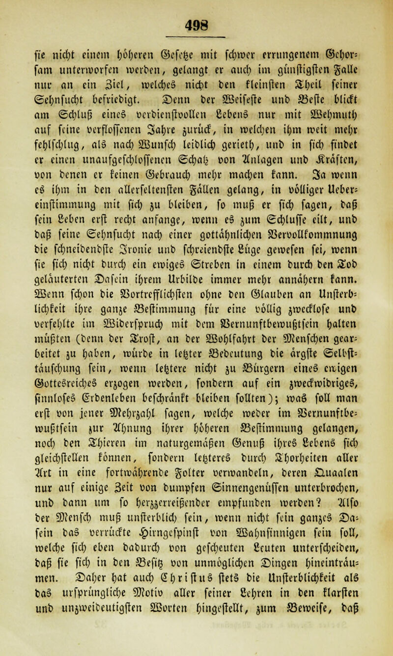 ft'e nicfyt einem l;6f)cren ©efofec mit fdjwer errungenem ©cl;or= fam unterworfen werben, gelangt er aueb, im günjligften gallc nur an ein Siel, weld)e§ nierrt ben fleinften &beil feiner ©efmfucfyt befriebigt. Senn ber SBeifefte unb S3cfte blieft am ©djlufj eine§ »crbicnftoollen 2eben§ nur mit 2Bel;mutl) auf feine »erfloffenen 3a^re jurücf, in welchen ifnn weit mel;r fct)lfd;tug, al§ nact) SBunfd; leiblid) gerietf), unb in fiel) finbet er einen unaufgefebjoffenen ©ctjalj »on Anlagen unb .Kräften, »on benen er feinen ©ebraud) mel)r machen fann. 3a wenn c$ il;m in ben allerfeltenffen gätlen gelang, in »olliger Ueber- einftimmung mit fict> ju bleiben, fo muß er fieb. fagen, baß fein geben erft redbt anfange, wenn e§ jum <£cb,luffe eilt, unb baß feine Sef;nfud)t nacb. einer gottät)nlid;en SSerüoUfommnung bie fdjneibenbffe Ironie unb fctjreienbfte 2üge gewefen fei, wenn fie ftcf) niebj buvd; ein ewiges (Streben in einem bureb ben Sob geläuterten Safein ifjrem Urbilbe immer met)t annähern fann. SSBenn fcb.on bie SSortrcfflicbfien obne ben ©tauben an Unfterb= lidjfeit ifjre ganje äkftimmung für eine völlig jweeftofe unb verfehlte im SSiberfprucb, mit bem 83ernunftbewu|jtfein galten müfjten (benn ber SEroft, an ber äßobjfabrt ber SKenfcfyen gear= bettet ju fyaben, würbe in lefctcr SBebeutung bie ärgfte <Selbft- täufcfyung fein, wenn lefcterc nidjt ju ^Bürgern eines ewigen ©otte§reid)eä erjogen werben, fonbern auf ein jwecfwibrigeS, finnlofe» ßrbenleben befebränft bleiben follten); wa& foll man erft »on jener SDcebjjafjl fagen, welche weber im 33ernunftbe= wußtfein jur 2lf;nung ibrer oberen JBeftimmung gelangen, nod) ben Spieren im naturgemäßen ©enuß ibrc§ ßebenä fiel) gleicbftellen fönnen, fonbern leljtercS burd) 3l;orl)eiten aller 2frt in eine fortwäfjrenbe golter »erwanbeln, beren £luaalen nur auf einige 3eit »on bumpfen ©innengenüffen unterbrochen, unb bann um fo fter^eneißenber empfunben werben? 2Ufo ber Seenfct) muß unfterblid) fein, wenn nid)t fein ganjcS Sa* fein ba§ »errücfte £irngcfpinft »on SBalmfinnigen fein foll, welche fieb, eben baburd) »on gefd;euten 2cuten unterfd;eiben, baß fie fid) in ben 33efi£ »on unmöglichen Singen b;ineinträu= men. Saljer fyat auch, @l;riftu§ ftetä bie Unfterblicfyfeit als ba§ urfprünglicfye SKoti» aller feiner ßefyren in ben flarften unb unjweibeutigften SßJorten bjngejteltt, jum SSewcife, baß
