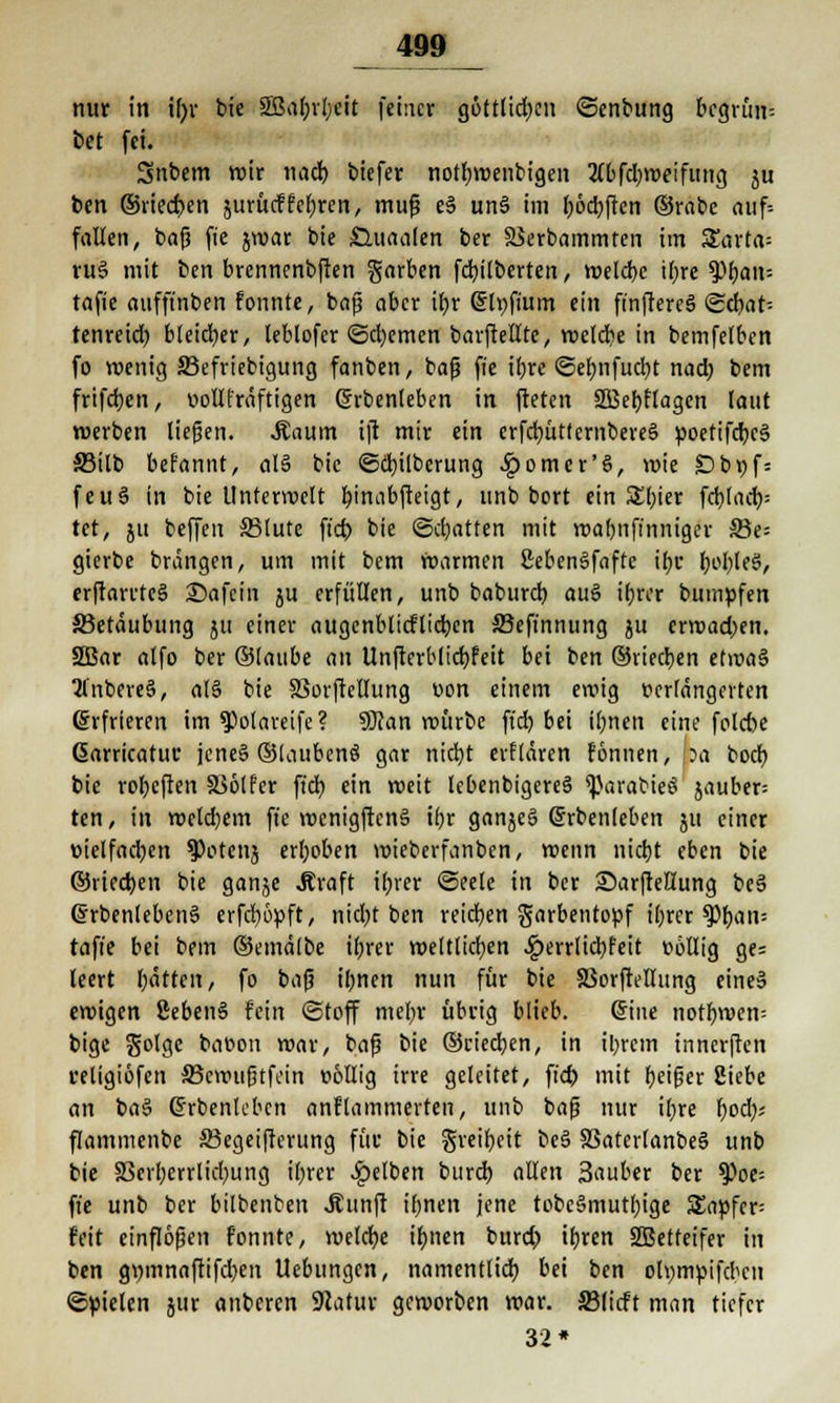 nur in tfyr bie 5Sal)rl;eit feiner göttlid)en ©enbung bcgrini; bet fei. Snbem wir nad) biefer notfjwent'igeit 2(bfd)weifung ju ben ©riechen jurücffcfjrcn, muß eS unä im l;6d)ften ©rabc auf= fallen, baß fie jwar bie £luaalen ber Skrbammten im £arta= ru§ mit ben brennenbften garben Gilberten, welcbc if>re tyfyaw- tafie aufft'nben fonnte, baß aber it>r Sltjfium ein finffercS ©cbat-- tenreid? bleicher, leblofer «Schemen barftellte, weldie in bemfelbcn fo wenig 33efriebigung fanben, baß fie ifjre ©efmfudjt nad; bem frifdjen, r>ollfräftig?n (Jrbenleben in fteten SSBebJlagen laut werben ließen. .Saum ift mir ein erfcfyüttembereS poetifcbcS 33ilb befannt, al§ bie ©dnlberung §omcr'§, voie Dbpfj feuS in bie Unterwelt fyinabfteigt, unb bort ein S£(;ier fd)lacb,= tet, ju beffen 33lutc ft'cb bie ©chatten mit wabnfinniger 5öe= gierbe brängen, um mit bem warmen ßebeneifaftc ibc fyofyleS, erftarrteä Safein ju erfüllen, unb baburd) auö ibrer bumpfen ^Betäubung jti einer augenblicftidjen SJeft'nnung ju erwadjen. 2ßar alfo ber ©taube au Unfterblicfyfeit bei ben ©riedjen etwas 2l'nbere3, a(§ bie SSorftellung üon einem ewig t>er(ängcrten Erfrieren im ^potareife? SÖJan würbe ft'cb. bei il;nen eine folebe Garricatuc jene§ ©laubcnS gar nicfyt elitären fonnen, ?a bod) bie rofycften 336tfer ft'cb, ein weit lebenbigereä ^arabieö jauber= ten, in wetdjem ft'e wenigften§ ifjr ganje§ (Jrbenleben ju einer »ielfad;en spotenj erhoben wieberfanben, wenn nicfyt eben bie ©uedjen bie gan^e .Kraft tfjver ©eetc in ber Sarfteßung be§ ©rbenlebenä erfdjöpft, nid;t ben reichen garbentopf ibrer tytyan-- tafie bei bem ©emätbe ifjrer weltlichen ^)errlid;feit »ollig ges leert l;ättcn, fo bafj iljncn nun für bie SSorftellung eines ewigen ßebenS fein ©toff mein- übrig blieb. ©ne notfnven= bige golge baeon war, bafj bie ©riechen, in il)rem innerften religiöfen 33cwußtfein üöllig irre geleitet, ft'cb mit feiger Siebe an ba§ ßrbenlebcn anklammerten, unb baß nur ifyre fyod;; flammenbe 33egeifterung für bie greifet be§ 23aterlanbe§ unb bie S3eil;crrlicl)ung il)rer gelben burd) allen Sauber ber tyoe- fi'e unb ber bilbenben .fünft Urnen jene tobc§mutf)ige 5£apfcr= feit einflößen f'onnte, welche if)tien burd) iljren SBetfeifer in ben gi)innaftifd)en Uebungcn, namentlich bei ben otympifeben ©fielen jur anberen 9Jatur geworben war. S3licft man tiefer 32*