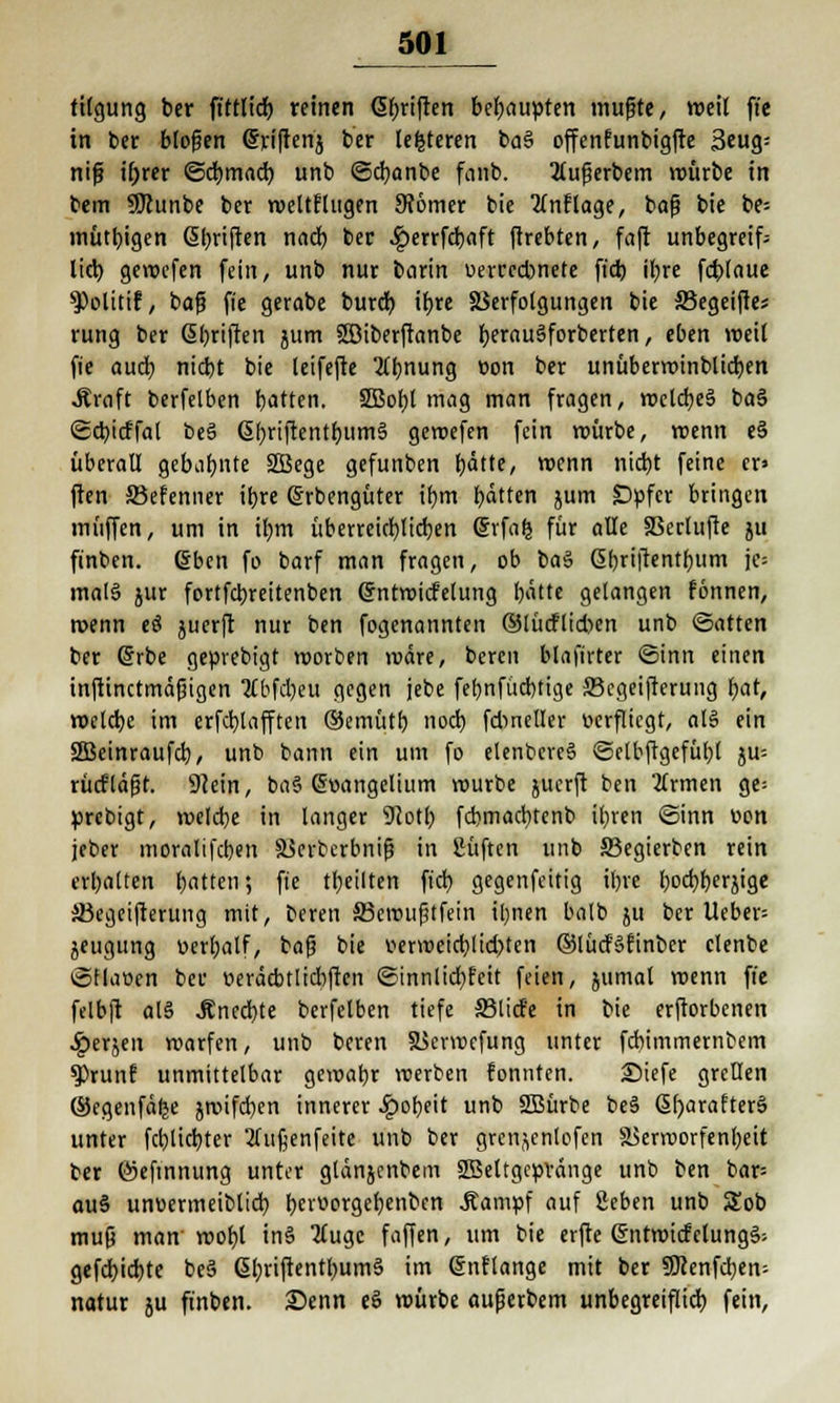 tilgung ber fittlidb reinen <5f;riften behaupten mujjte, weil fte in ber blofjen @ri|tenj ber lefcteren ba§ offenfunbigfte 3eug= nifj if)rer ©cbtnacb unb ©cbanbe fanb. Xufjerbem würbe in bem SKunbe ber weltflugen 9?6mer bie anflöge, bajj bie be= mutagen Gibriften nach ber .^perrfcbaft ftrebten, faft unbegreifc lieb, geroefen fein, unb nur borin verredmete ftch il)re fcblaue 9)olitif, ba(? fie gerabe burdb ihre Verfolgungen bie SSegeifte; rung ber Gbriften jum Söiberftanbe fyerauSforberten, eben weil fie auch niebt bie leifefte Ahnung von ber unüberminblicben .Kraft berfelben hatten. SBobl mag man fragen, melcbe§ ba§ ©cbicffal be3 6l)riftentbum§ geroefen fein mürbe, menn eS überall gebahnte 2Bege gefunben hätte, menn nicht feine er» ften SBefenner ihre ßrbengüter ihm hätten jum Dvfcr bringen muffen, um in ihm überreichlichen Erfafc für alle SSerlufte ju finben. Eben fo barf man fragen, ob ba$ ßbriftentbum je* mal§ jur fortfebreitenben ©ntmicfelung hätte gelangen fönnen, menn eö juerft nur ben fogenannten ®lücflid)en unb ©atten ber Erbe gevrebigt worben märe, bereu blafirter ©inn einen inftinctmäjäigen 2Cbfd)eu gegen jebe febnfücbtige SBcgeifterung hat, welche im erfcblafften ©emütb noch fdmeller verfliegt, al§ ein 2Beinraufcb, unb bann ein um fo elenbcreS ©elbftgefühl ju= rütf'läfit. 9?ein, ba§ Evangelium mürbe juerft ben 2lrmen ge= vrebigt, melche in langer 92oth febmaebtenb ihren ©inn von jcber moralifcben Vcrbcrbnifj in Süftcn unb SBegierben rein erhalten hatten; fie tbeilten ftch gegenfeitig ihre hochherzige S3egeifterung mit, beren SBeroußtfein ihnen balb ju ber lieber jeugung verbalf, bafj bie verweichlichten ©lücfSrmbcr clenbe ©Haven ber veräcbtlicbfren ©innlidbfett feien, jumal menn fie felbft al§ .Knechte berfelben tiefe 33licf'e in bie erftorbenen $erjen warfen, unb beren XScrwefung unter febimmernbem f)runf unmittelbar gewahr werben fonnten. £)iefe grellen ©egenfäfje jroifcbcn innerer Roheit unb 2Bürbe beä 6()arafter§ unter fchlichter 2Cujjenfeite unb ber grcnjcnlofen Verworfenheit ber Öjeftnnung unter glänjenbem SBeltgcvvänge unb ben bar= au§ unvermeiblich hciüorgehenbcn .Kampf auf geben unb Sob mu& man' mof)l tn§ 2luge faffen, um bie erfte Entwicfclungä- gefebiebte beä ßbrifrentbumS im Enftange mit ber SÖcenfcben; natur ju finben. iSenn eS mürbe außerbem unbegreiflich fein,