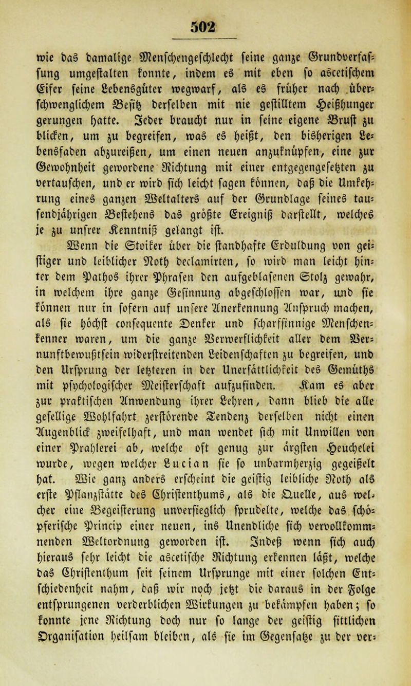 wie ba§ bamalige SJ?enfd>ensefdjledt)t feine ganje ®runbuerfaf= fung umgeftalten fonnte, inbem e§ mit eben fo a&cetifcbem (£ifer feine 2eben§güter wegwarf, aB e§ früher nach tiber= fcbwenglid;em SBejife bcrfelben mit nie gefülltem ^)eip(;unger gerungen fjatte. Seber braucht nur in feine eigene S3ruft ju blicfen, um ju begreifen, waä e§ beifjt, ben bisherigen 8e* bengfaben abzureißen, um einen neuen anjufnüpfen, eine jur ©ewobnbeit geworbene 9cicbtung mit einer entgegengefefcten ju üertaufcben, unb er wirb fich leicht fagen fönnen, bajj bie Umfeb-- rung eine§ ganjen SBeltalterS auf ber ©runblage feines tau= fenbiabrigen SeftebenS ba§ größte ßreignijj barftellt, weld;e£ je ju unfrer Äenntnifj gelangt ift. SBenn bie ©toifer über bie ftanbbafte ©rbulbung »cn gei= ftiger unb leiblicher 9cotb beclamirten, fo wirb man leicht hin= ter bem 9)atbo§ ihrer ?>brafen ben aufgeblafenen ©tolj gewahr, in welchem ihre ganje ©cftnnung abgefcbtoffen war, unb fte fonnen nur in fofern auf unfere 'tfnerfennung 2lnfpntcb machen, alä fte b6cb|t confequente Senfer unb fcbarffinnige 9flenfcben= fenner waren, um bie ganje SBerwerflicbfett aller bem 5Ber= nunftbewu|jtfein wiberftreitcnben ßeibenfdjaftcn ju begreifen, unb ben Urfprung ber (enteren in ber Unerfättlidjfcit be3 ©emütbä mit pfycbologifcber SDceifterfchaft aufäuft'nben. Mam e3 aber jur praftifeben 2lnwenbung ihrer ßebren, bann blieb bie alle gefellige 5Bol;lfal;rt jerftorenbe Senbenj bcrfelben nicht einen 2(ugenblicf zweifelhaft, unb man wenbet fid) mit Unwillen von einer Prahlerei ab, welche oft genug jur ärgften heuchelet würbe, wegen weldjer Sudan fie fo unbarmherzig gegeißelt hat. SBic ganj anber§ erfcheint bie geiftig leibliche jRotb al§ erfte $>flanjftätte be§ ßhriftentbumä, al§ bie Quelle, au§ wel- cher eine S3egcifterung unferfteglicb fprubelte, welche baS fcb6= pferifebe $)rincip einer neuen, tn6 Unenblid)e fich üercollfomm: nenben SBeltorbnung geworben ift. Snbef? wenn fid) auch hierauf febr leicht bie aiketifebe Dichtung erfennen läßt, welche fca§ ßbriftentbum feit feinem Urfprunge mit einer folchen @nt= fehiebenheit nahm, baf? wir noch jebj bie barauS in ber golge entfprungenen ücrberblicben SBiehtngen ju befämpfen haben; fo fonnte jene 3iicbtung boeb nur fo lange ber geiftig ftttlidjcn Srganifation heilfam bleiben, als? fie im ©egcnfafje 51t ber r>er=
