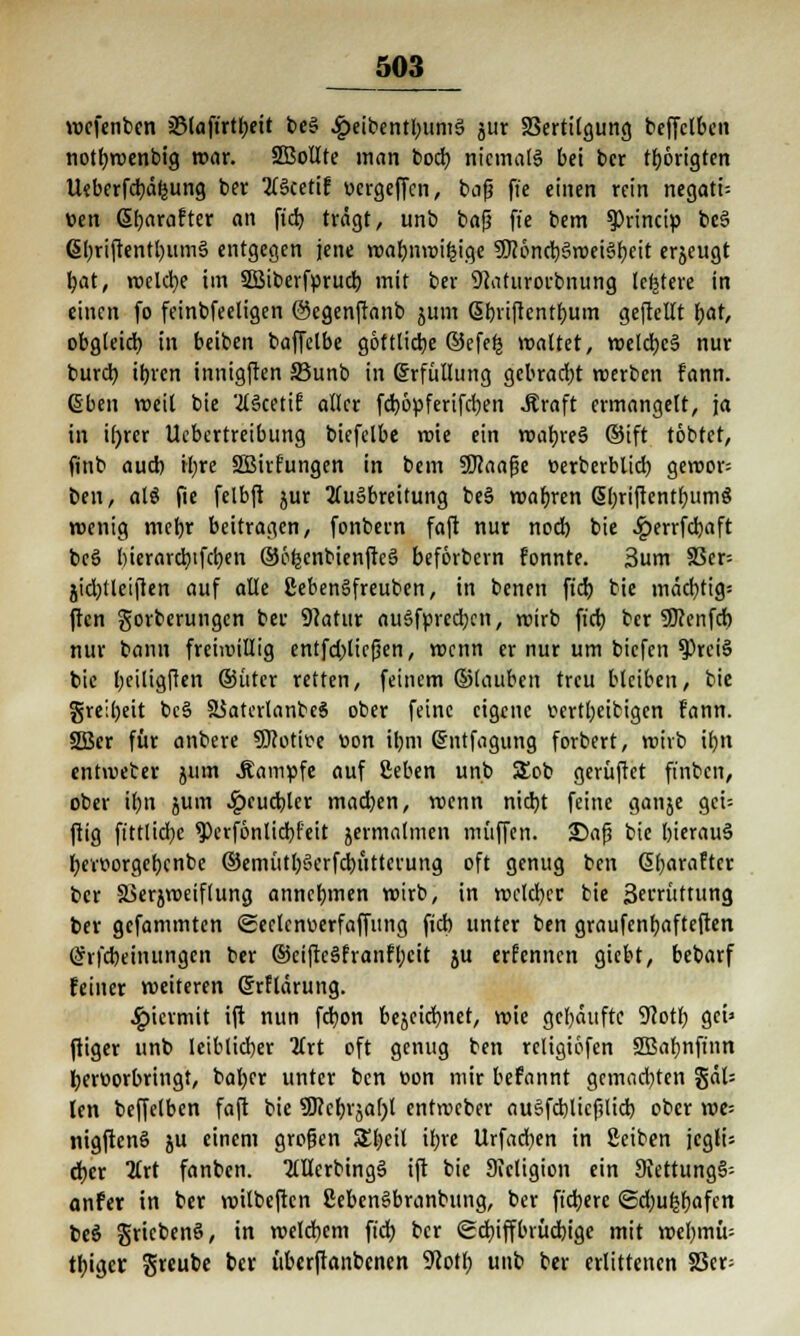wefenben 35tafirtf>eit t>c§ £eibentbuni§ jiir SSerttlgung beffclben notbwenbig war. äBollte man bocb niemals bei bcr thörigten Ueberfcbäfcung ber AScetif vcrgeffcn, bafj ffe einen rein negatt-- v>en ßbarafter an fid) trägt, unb bafj ft'e bem $>rincip be3 ßbriftentbumS entgegen jene wabnroifcige 5Dcöncb§weisjbeit erzeugt bat, welche im SBiberforucb mit ber 9caturorbnung (entere in einen fo feinbfeeligen ©egenftanb jum ßbriftenthum geftcllt t>at, obgleich, in beiben baffetbe göttliche ©efefj voaltet, voeldbc§ nur burch ihren innigften SBunb in Erfüllung gcbrad;t werben fann. @ben weil bie AScetif aller febopferifeben Äraft ermangelt, ja in i()rer Uebertreibung biefelbe roie ein wahres ®ift tobtet, finb auch ihre ÜBirfungen in bem SKaafje Derberblid) geroor^ ben, alö fie felbft jur Ausbreitung beS wahren SbriftentbumS wenig mehr beitragen, fonbern faft nur noch bie £errfcbaft beS bierarebtfeben ©cfjcnbienfteS beförbem fonnte. 3um 33er= jidjtleiften auf alle ßebenSfreuben, in benen ftch bie mächtig; ften gorberungen ber 9(atur ausbrechen, wirb ftch ber 50?enfcb nur bann freiwillig entfdjliefkn, roenn er nur um biefen ^PrciS bie heiligften ©ütcr retten, feinem ©lauben treu bleiben, bie greibeit beS SSaterlanbeS ober feine eigene vertbeibigen fann. 2ßcr für anbere SRotir-e von ihm (Sntfagung forbert, wirb ihn entroecer jum .Kampfe auf ßeben unb SEob gerüftet fi'nbcn, ober ihn jum £cucbler machen, roenn nicht feine ganje gei-- ftig ft'ttlicbe $>erf6nlicbfeit jermalmen muffen. 25afj bie hierauf beitiorgebcnbe ©emütbSerfcbüttcrung oft genug ben ßbaraftcr bcr Skrjweiflung annehmen wirb, in welcher bie Sei'rüttung ber gefammten ©eclcnoerfaffung fieb unter ben graufenhafteften (Sifcbeinungcn ber ©eiftcSfranfbcit ju erfennen giebt, bebarf feiner weiteren Grrftärung. hiermit ift nun febon bejeichnet, wie gehäufte 9coth get» ftiger unb leiblicher Art oft genug ben rcligiöfen Sffiabnft'nn hervorbringt, baber unter ben von mir befannt gcmad)ten gäl= len beffelbcn faft bie SJccbrjabl entweber auSfcblicfilicb ober we= nigftenS ju einem großen Sbcil ihre Urfad)en in Seiben jcg!i= eher Art fanben. AHcrbtngS ift bie Sieligion ein 9tettung§-- anfer in ber wilbeften ßebenSbranbung, ber fixere <Sd;ufjbafcn bcS griebenö, in welchem ftch bcr (Schiffbrüchige mit wehmü^ tbiger greube bcr überftanbenen 9cotb unb ber erlittenen 58er;