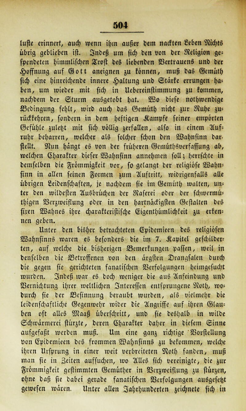 lüfte erinnert, auch, wenn if)in außer bem naeften Sieben 9iid)ts> übrig geblieben ift Snbeß um ftd) ben von ber Religion ge= fpenbeten bjmmlifcben SEroft be3 liebenben Vertrauens unb ber Hoffnung auf (Sott aneignen ju tonnen, muß baS ©emüth. ftd) eine t)inrcid)enbe innere Haltung unb ©tärfe errungen f)a= ben, um wieber mit fidj in Uebereinftimmung ju fommen, nacfybem bec ©türm ausgetobt fyat. 2Bo biefe notfywenbige SBebingung feljlt, wirb auch, baS ©emütb nietjt jur Stube ju= rücflebren, fonbern in bem heftigen Kampfe feiner empörten ©efüfjte julefet mit fidt> völlig jerfaHen, alfo in einem 2tuf= rubr bel;arren, welcher als folcbjr fdjon ben Söa^nftnn bar- ftellt. Sftun fyängt eS von ber früheren ©emütbSoerfaffung ab, melden ßbarafter biefer SBabnft'nn annehmen foll; ^errfdjte in bemfelben bie grömmigfeit »or, fo gelangt ber rcligiofe 2Babn= ft'nn in allen feinen gönnen jum auftritt, roibrigenfallS alle übrigen ßeibenfcfyaften, je nad)bem fte im ©emütl) malten, um ter ben wilbeften 2luSbrüd)en ber Scaferei ober ber fd;wermü= tbigen Verzweiflung ober in ben bartnäcfigften ©eftalten beS ftren SBabneS it>re c^arafteriftifetje Giigentbümlicbjcit ju erfem nen geben. Unter ben biSljer betrachteten (Spibemieen beS religiofen 2BabnfinnS waren eS befonberS bie im 7. .Kapitel gefd)itber= ten, auf meiere bie bisherigen S3emerfungen paffen, weil in benfelben bie betroffenen von ben ärgften 25rangfalen burd) bie gegen fte gerichteten fanatifeben Verfolgungen l;eimgefud)t mürben. Snbeß mar eS bod) weniger bie auS '#nfeinbung unb Vermietung il;rer weltlichen Sntereffen entfprungene 9totl), wo= burd) fte ber S3eftnnung beraubt würben, atS »ielmcbr bie leibenfd)aftlid)e ©egenwefyr wiber bie Angriffe auf ibren ©lau= ben oft alleS SKaaß überfebritt, unb fte beSljalb in wilbe (Schwärmerei ftürjte, bereit CSljarafter baljer in biefem ©inne aufgefaßt werben muß. Um eine ganj rtd)tige Vorjlellung tton ßpibemieen beS frommen SPafmftnnS $u befommen, weld?e ibren Urfprung in einer weit verbreiteten ÜJlotb, fanben, muß man fte in Seiten auffucfjen, wo OTeS ftd) vereinigte, bie jur grömmigfeit geftimmten ©emütber in Verjroeiflung ju fiürjen, obne baß fie babei gerabe fanatifcfyen Verfolgungen ausgefeilt gewefen wären. Unter allen Safyrbunberten jeidjnete ftd) in