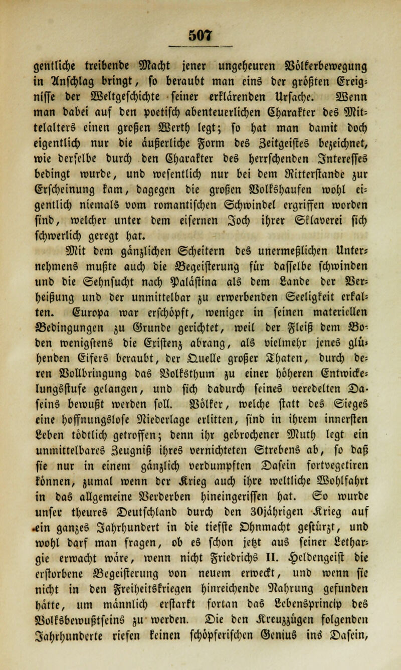 50L gentlicbe tretbenbe ÜHadbt jener ungeheuren S36lferbewegung in 2(nfcblag bringt, fo beraubt man eins ber größten @reig= niffe ber äßeltgefcbjcbje feiner erflärenben Urfacbe. SBenn man babei auf ben poetifcb. abenteuerlichen ßbaraffer beS Wiit- telalterS einen großen 2Bertb legt; fo bat man baintt boct? eigentlid) nur bie äußerliche gorm beS 3eitgeifteS bejeidmet, wie berfetbe burdb ben ßl;arafter beS berrfcbenben SntereffeS bebingt würbe, unb wefentlicb nur bei bem SJitterfranbe jur Grfcbeinung fam, bagegen bie großen 33olfSbaufcn roobl ei= gentlicb niemals »om romantifdjen ©cbroinbel ergriffen roorben finb, melcber unter bem eifernen Sod) ibrer ©ftaoerei fidb fcbwerlicb geregt tyat. SKit bem gänjlicfyen ©Rettern beS unermeßlichen Unter* nebmenS mußte aud) bie ©egeifterung für baffelbe febwinben unb bie ©ebnfuebt nacb $>aläftina als bem £anbe ber S3cr= beißung unb ber unmittelbar ju erwerbenben ©eeligfeit erfal- ten. Europa mar erfeböpft, weniger in feinen materiellen 33ebtngungcn ju ©runbe geriebtet, weil ber gleiß bem S3o- ben wenigftenS bie (Sriftenj abrang, als üielmcbr jcncS glü> benben CnferS beraubt, ber Quelle großer Sbaten, burd) be= ren SSollbringung baS SSolfStbum ju einer böberen <§ntwicfe= lungSfiufe gelangen, unb ftd) baburd) feines »erebelten Sa- feinS bewußt werben folt. SSölfer, weldje ftatt beS ©iegeS eine boffnungSlofe 9liebcrtage erlitten, finb in ibrem innerfien ßeben tobtlid) getroffen; benn ibr gebrochener SSJhitb legt ein unmittelbares ßeugniß ibreS »erniebteten ©trebenS ab, fo baß ft'e nur in einem gdiijlicb üerbumpften Safein fortuegetiren fönnen, jumal wenn ber Jirieg aueb ibre weltliche SEBoblfabrt in baS allgemeine SSerberben bineingertfTen bat. So würbe unfec tbeureS Seutfd)tanb burd) ben 30jäbrigen Jtrteg auf •ein ganjeS Sabrbunbert in bie tieffte £>bnmad)t geftürjt, unb wobt barf man fragen, ob eS febon je^t auS feiner ßetbar- gie erwadjt wäre, wenn niebt grtebridbS II. ^pclbengeift bie erftorbene ffiegeifterung oon neuem erweeft, unb roenn fie niebt in ben greibeitSfriegen bjnreicfyenbe 9cabrung gefunben bätte, um männlich erftarft fortan baS SebenSprincfp beS 5üo!fSbewußtfeinS ju werben. Sie ben .Rreujjügen folgenben Sabrbunbcrte riefen feinen feböpferifeben ©eniuS ins Safein,