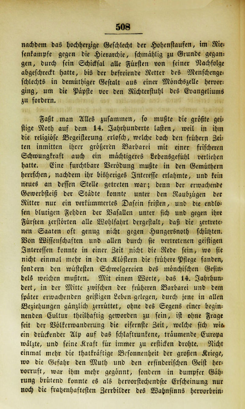 _508_ nacbbem baS bod)berjige ©efcbjecfyt ber .ipobenjtaufen, im 9}ie= fenfampfe gegen bie Hierarchie, fcbmäbüg ju ©runbe gegan= gen, bureb fein ©ebieffat alle gürften oon feiner 9cad)foige abgefebretft ()atte, bis ber befreienbe 9fetter beS Ottenfchenge: fcblecbtS in bemütbiger ©eftalt auS einer 9R6nct)§jeUe beroor- ging, um bie $>äpfte oor ben Siidjterfiubl beS Evangeliums ju forbern. gafst.man OTeS jufammen, fo mußte bie gröfjte get= ftige 9iott> auf bem 14. Sabrbunberte laften, weit in ibm bie religiöfe 33egeifterung erlofcb, roeldje bod) ben frühern 3eU ten inmitten ihrer größeren ^Barbarei mit einer frifeberen ©ebroungfraft aud) ein mächtigeres ßebenSgefühl verlieben hatte. Sine furchtbare SBeröbung mußte in ben ©emütbern herrfchen, nad)bem ihr bisheriges Sntereffe erlahmte, unb fein neue$ an beffen ©teile getreten roar; benn ber erroacbenbe ©eroerbfteiß ber ©täbte fonnte unter ben Sraufyügen ber SKitter nur ein »erfümmerteS 35afein friften, unb bie enbto= fen blutigen gebben ber SSafallen unter ftdt> unb gegen ihre gürften jcrflorten alle Sßobtfabrt bergeftalt, bafj bie jertrete- nen ©aaten oft genug nicht gegen £ungerSnoth fdjüfeten. S3on SBBtffcnfcbaften unb allen burd; fte vertretenen geiftigen Sntereffen fonnte in einer Seit nicht bie 9febe fein, voo fte nidjt einmal mehr in ben .Klaftern bie frühere Pflege fanben, fontern ben roüftejlen ©cbroelgereien beS mönebifeben ©eftn- belS rveidjcn mußten. 5Kit einem SBorte, baS 14. 3abrbun-- bert, in ber SOcitte jwifeben ber früheren ^Barbarei unb bem fpäter envacbenben geiftigen 2eben gelegen, bureb jene in allen ä3cjiebungen gänjlicb jerrüttet, ohne beS ©egenS einer begin= nenben ßultur tbcilbaftig geworben ju fein, ift ohne grage feit ber 33ölferroanberung bie eifernfte Seit, roelcbe ft'cb roie. ein brücfenber 2llp auf baS fcfylaftrunfene, träumenbe (Europa rodete, unb feine Jtraft für immer ju erftiefen brobte. Stiebt einmal mebr bie tbatfräftige äkfonnenbeit ber großen Kriege, roo bie ©efabr ben Sftutb unb ben erft'nberifcben ©eift ber= vorruft, roar ibm mebr gegönnt, fonbern in bumpfer ©äb= rung brütenb fonnte eS als bervorftecbenbfte @rfcbeinung nur noch bie frafeenbafteften Serrbilber beS SBabnft'nnS bcrvorbrin=