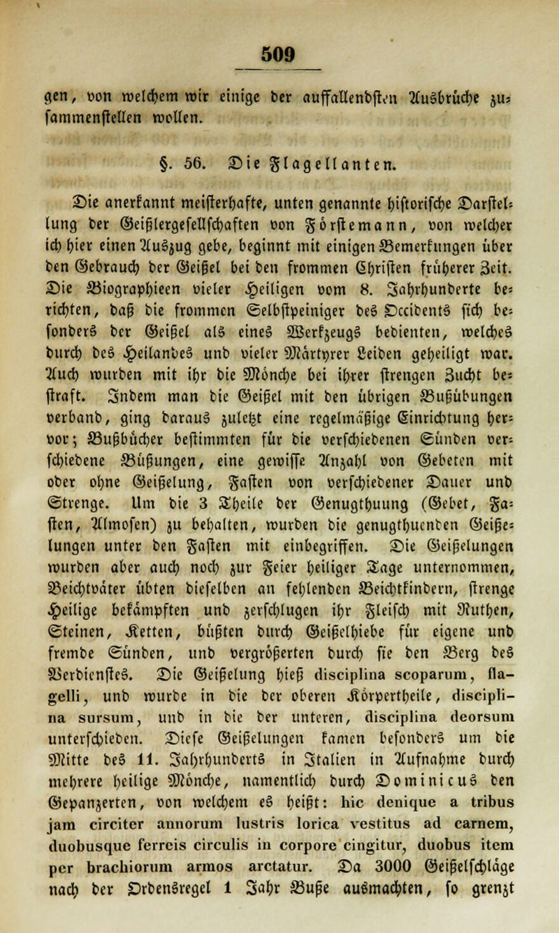 gen, »on melcbem wir einige ber auffallenbften 2(u§brücbe pjH faminenftellen roollen. §. 56. Sie glageltanten. Sie anerfannt meifterbafte, unten genannte biftorifcbe Sarftel= lung ber ©eifjlergefellfcbaften oon görftemann, oon meld)er id) hier einen 2(u§jug gebe, beginnt mit einigen ffiemerfungen über ben ©ebraucb ber ©eißel bei ben frommen ßbriften früherer Seit. Sie S3iograpbieen üieler ^»eiligen com 8. Sabrbunberte be* richten, bafj bie frommen ©elbftpeiniger be§ £>ccibent3 ft'cb, be= fonberä ber ©eifjet al§ eine§ 2Berfjeug§ bebienten, roelcbcä bureb be3 .£eitanbe§ unb vieler SKärtprer Seiben geheiligt mar. 2(ud) mürben mit ibr bie Sfööncbe bei ihrer ftrengen 3ud)t be= ftraft. Snbem man bie ©eifjel mit ben übrigen S3ufiübungen oerbanb, ging barauä julefet eine regelmäßige ßinriditung t>cr- »or; S3u^bücr;er beftimmten für bie oerfebiebenen Sünben t>er= fd)iebene 33üfjungen, eine gemiffe 2(njabl »on ©ebeton mit ober ofyne ©eifjelung, Saften üon v>erfcbiebener Sauer unb (Strenge. Um bie 3 Steile ber ©enugtfjuung (®ebet, ga= ften, 2tlmofen) ju behalten, mürben bie genugtbuenten ®eifje= lungen unter ben gaften mit einbegriffen. Sie ©eifjelungen rourben aber aueb nod) jur geier beiliger Sage unternommen, 33eicbtoäter übten biefelben an feblenbcn 33eid)tfinbern, firenge Jpeilige befdmpften unb jcrfcblugen ihr gleifd) mit 9?utben, «Steinen, Letten, büßten bind) ©eifjelbiebe für eigene unb frembe ©ünben, unb vergrößerten bureb fte ben 33erg beS S5erbienfte§. Sie ©eißelung hieß diseiplina scoparum, fla- gelli, unb mürbe in bie ber oberen .Körperteile, discipli- na sursum, unb in bie ber unteren, diseiplina deorsum unterfebteben. Sicfe ©eifjelungen Famen befonbcrS um bie SDcitte be§ 11. SahrbimbertS in 3talien in Aufnahme bureb mehrere l)eilige Sföondje, namentlich bureb Sominicuä ben ©eöanjerten, v>on melcbem e§ beißt: hie denique a tribus jam circiter annorum lustris Iorica vestitus ad carnem, duobusque ferrcis circulis in corpore cingitur, duobus item per brachiorum armos aretatur. Sa 3000 ©eißelfcbläge nach ber DrbenSregel l 3abr 33uße aufmachten, fo grenjt