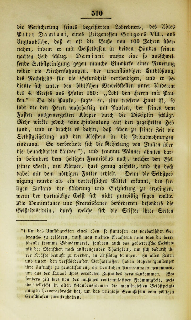 bic SSerft'djerung feines begeisterten 8obrcbner§, be§ tfbteS ^)eter 35amiani, eines Seitgencffen ©regorä VII., anö Unglaubliche, bajj cv oft bic SBufje von 100 Sauren über= nal;m, intern er mit ©eißelbefen in beiben £anbcn feinen nadften ßeib fcbjug. Samiani mußte eine fo au§fcb,roei= fenbe ©elbftöeinigung gegen tnancbe einwürfe einer Steuerung roiber bie jtircbenfafcungen, ber unanftänbigen Sntblößung, beS 9Jac^tb,eil§ für bie ©efunbbeit »ertfyeibigen, unb er be* biente ficb unter ben biblifcben SSeweiSfiellen unter unterem bcS 4. 58erfe§ au§ ^Pfalm 150: „Sott ben £errn mit Rau- ten. Sa fcie $aufe, fagte er, eine trocfcne £aut ift, fo lobt ber ben .Iperrn roafjrljaftig mit Raufen, ber feinen vom gaften ausgemergelten Körper burd) bie £>i3ciülin fd)lägf. 9M;r wirfte jebocb feine £inbeutung auf ben gegeißelten S^ex- lanb, unb er brachte e§ baf)in, ba§ fcfyon ju feiner 3eit bie ©elbftgeifjelung au§ ben Ätöftern in bie ?>riöatwol)nuitgfn einbrang. <3o verbreitete ftcf; bie ©cifjelung Bon Stauen über bie benachbarten ?änbcr *), unb fromme SJränner ahmten bar= in befonberS bem heiligen granciSfuä nach,, welcher ben (Jfel feiner «Seele, ben .Körper, hart genug geißelte, unb ihn boch babei mit bem nötbigen gutter erhielt. 35enn bie «Selbftpeü nigung mürbe a(§ ein r>ortreffIid)e§ SUittel erfannt, ben fee= ligcn 3u|tanb ber 9?ührung unb Grntjücfung ju erjwingen, wenn ber bartnäcfige ©eift ficb nicht gutwillig fügen wollte. 25ie Sominifaner unb grandSfaner beforbertett befonbcrä bie ©eißelbiSciplin, burcb welche ftch, bie ©tifter ihrer ©ectcn ) Um ba» Umficbgrcifcn eine« eben fo finnlofcn at» barbarifeben ®c= brauet;» ju erflarcn, mufi man meine» ßrradjtcu» nicht Mo* bie \)ttx= fdbcnbe fromme ©ebroarmeroi, fonbern auef) ba» gcbicterifd)c S3ebürf= nifi bei- SÖienfcben nncl; anftrengenber Sbättgfeit, um fid) baburcl) i()= rcr .Kräfte betruft ;u werben, in ftnfcftlag bringen. ,3u allen Seiton unb unter ben i>erfcl)icbcn|tcn aScrfjältniffcn haben blafirte gaullcnjer ifjre Buflucljt ju gcivaltfcimen, oft peinlichen Aufregungen genommen, um au» ber £Xuaal ihre» eerübeten 3uftanbc» bcrauSjufommen. SBe* fonber» gilt bic» öon ber müjiigen contcmplattBcn grömmigfeit, n>cl* cbe tuetleidbt in allen ®(aul>cn»formcn bic monftröfeften ©clbftpeini; gungen hervorgebracht hat, um ba6 retigiöfc aSennifrtfcin Dorn »blligcn 6-infcf)(afen ji'rüctäubaltcn.