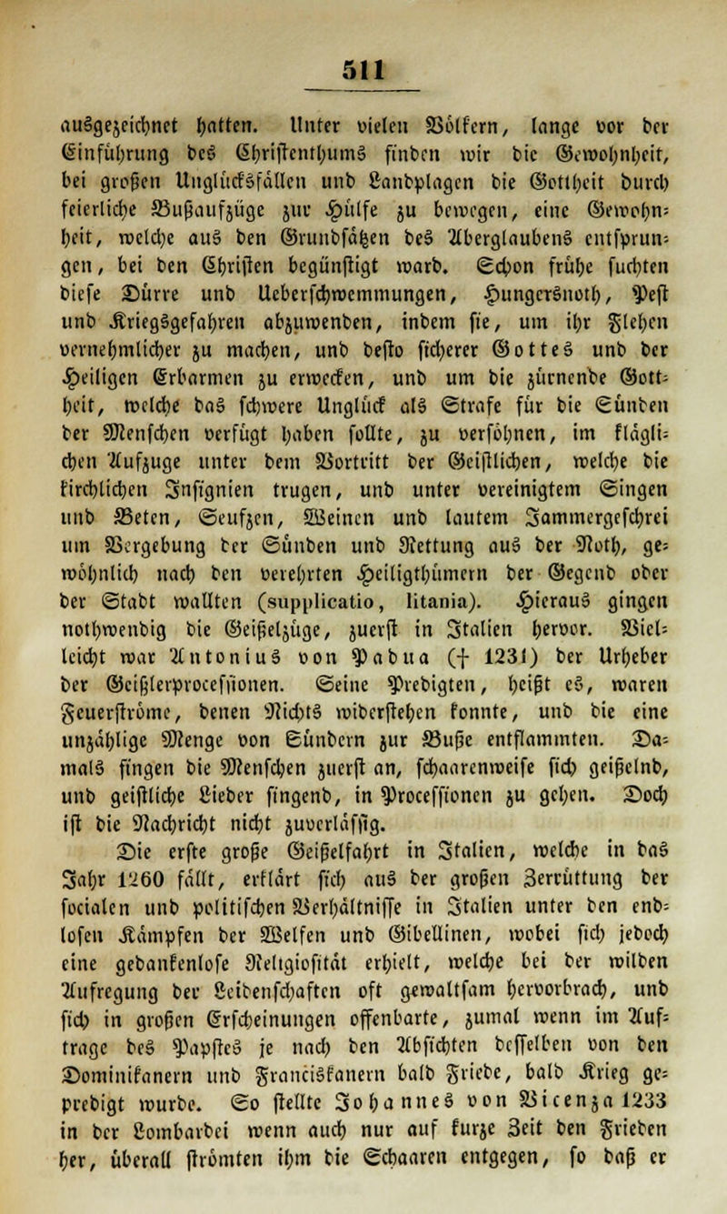 ausgezeichnet tyatttn. Unter vielen £56lf'crn, lange vor t>cr (Sinfül)rung bcö ßbriffcntbumS finben wir bie ©cmoljnljcit, bei großen UnglürfSfällcn unb ßanbplagcn bie ©ottl;eit bind) feierliche SJußaufjüge juv Jg)ülfe ju bewegen, eine ©ewofyn; beit, roclclje au§ ben ©vuiibfäl-sen be3 Aberglaubens entfprun- gen, bei ben Stiften begünjtigt warb. Scbon frütje fugten biefe 25ürre unb Ucberfdjwemmungen, ^ungerSnotb, ?>eft unb .Kriegsgefahren abjuwenben, inbem ft'e, um il;r Sieben vernebmlicber ju machen, unb befto fixerer ©otteS unb ber ^eiligen Erbarmen ju erwcrf'en, unb um bie jiirncnbe ®ott= beit, rodele baS fdjwere Unglücf als Strafe für bie (£ unten ter SMenfcben verfügt l;aben füllte, $u verfolgen, im fläglü eben Aufzuge unter bem Siortritt ber ©eiftlicben, roelcbe bie fireblicben Snfi'gnien trugen, unb unter vereinigtem ©ingen unb 33etcn, ©eufjcn, SBeincn unb lautem Sammergefdjrei um SSergebung ter ©finben unb Stettung auS ber 9totb, ge; wohnlich, nad) ben verehrten Jgjeittgtljiimcrn ber ©egenb ober ber ©tabt wallten (supplicatio, litania). ^)ierau» gingen notl)roenbig bie ©eißeljüge, juerjt in Stalten berver. S3icl= leicht roar Antonius von ^abita (f 1231) ber Urheber ber ©cifjterprocefftonen. ©eine spiebigten, beißt c§, waren geuerftröme, benen 9?id)tS wiberfteben fonnte, unb bie eine unjäblige Sttenge von ©unoern jur 33uße entflammten. 25a-- malS fingen bie SOcenfcben juerft an, fdbaarenweife ft'd) geißelnb, unb geiftlicbe ßieber fingenb, in $)roceffionen ju geben. 25ocb ift bie 9?acbricbt niebt juucrläffig. Sie erfte große ©eifielfabrt in Italien, wclcbc in baS %d)x 1'260 fallt, erflärt fiel) auS ber großen 3errüttung ber focialen unb pelitifcben äSerbättniffe in Stalten unter ben enb= lofen kämpfen ber SBelfen unb ©ibellinen, wobei fid; jebecb, eine gebanfenlofe 9feltgiofit<u erhielt, weldje bei ber wilben Aufregung ber ßeibenfebaften oft gtwaltfam bervorbrad), unb ftd) in großen (Srfcbeinungen offenbarte, jumal wenn im Auf= trage beS Zapfte» je nad) ten Abfielen beffetten von ben ©ominifanern unb grancisfanern balb griebe, balb Ärieg ge= prebigt würbe, ©o (teilte SobanneS von SStcenja 1233 in ber ßoinbarbei wenn audb nur auf furje Seit ben grieben ber, fiberaü (trömten il;m tie ©cbaaren entgegen, fo baß er