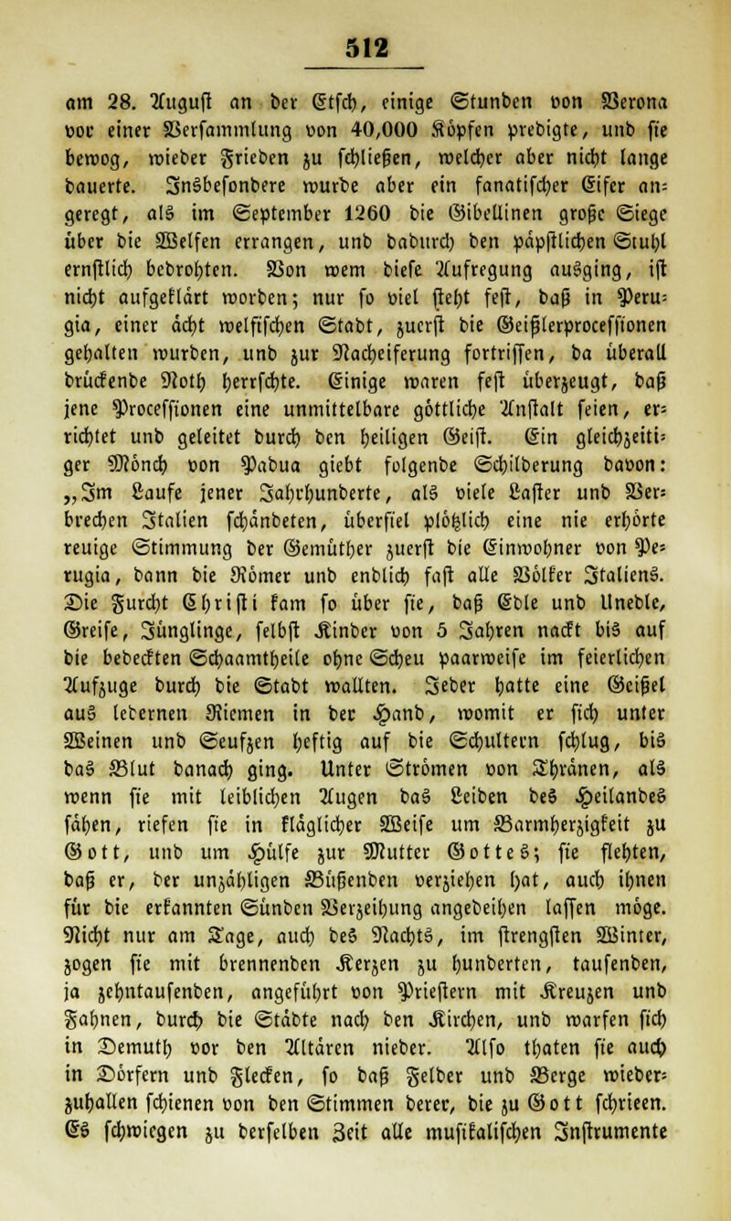 am 28. Qfuguft an ber <5tfcb, einige ©tunben t>on ffierona »oc einer 33erfammlung von 40,000 Söpfen prebigte, unb fte beroog, roieber grieben ju feb,liegen, roelcfyer aber nidjt lange bauerte. SnSbefonbere würbe aber ein fanatifdjer difer an= geregt, a(S im «September 1260 bie ©ibetlinen grofk «Stege über bie SBelfen errangen, unb baburd) ben pdpftlicben ©tul;l ernftlid? bcbrofyten. SSon roem biefe Aufregung ausging, ift nidjt aufgefldrt roorben; nur fo üiet ftef)t feft, baß in $eru= gia, einer dcfjt roelftfcfyen ©tobt, jucrft bie ©eifjlerprocefftonen gebalten mürben, unb jur 9cad)eiferung fortriffen, ba überall brücfenbe 9lotf) t)errfd)tc. (Einige roaren feft überjeugt, baß jene $)roceffionen eine unmittelbare göttliche 'tfnftalt feien, er= richtet unb geleitet burd) ben Ijeiligen Seift. (Sin gleid)jeiti= ger SKond) t>on ?>abua giebt folgenbe ©djilberung baoon: „3m Saufe jener 3al)i't;unberte, al§ ciele ßafter unb 33er: brecben Italien fd)dnbeten, überfiel plöfclicb eine nie erhörte reuige ©timmung ber ©emütber juerft bie (5inrt>obner oon $)e= rugia, bann bie Monier unb enblid) faft alle 236lfer 3talien3. Sie gurd)t ßfjrifti fam fo über fte, bafj (5ble unb Uneble, ©reife, Jünglinge, felbft Äinber öon 5 Sabren nacft bi$ auf bie bebecften ©cbaamtbeile oljne ©cbeu paarroeife im feierlichen 2lufjuge burd) bie ©tabt roaüten. Seber batte eine ©eifjet au§ leternen 9Jiemen in ber 4?anb, roomit er ftcb, unter 2Beinen unb ©eufjen fyeftig auf bie ©djultern fd)lug, bis ba§ SStut banacb. ging. Unter ©trömen oon ordnen, als roenn fie mit leiblichen 2(ugen ba§ ßeiben beS .Speilanbeö fdfjen, riefen fie in fldglidjer SBeife um S3armberjigfeit ju ©ott, unb um #ülfe jur SDcutter ©otte§; fte flebten, baß er, ber unjdbligen S3üfsenben »erjiefyen l)at, aucb iljnen für bie ernannten ©ünben 23erjeibung angebellten laffen möge. 9lid)t nur am Sage, aucb, beS $Rad)t§, im ftrengften SSBinter, jogen fte mit brennenben Äerjen ju fmnberten, taufenben, ja jcfjntaufenben, angeführt oon ^Prieftern mit -Äreujen unb galjnen, burd> bie ©tdbte nad) ben Slhfym, unb roarfcn fiel) in £>emutl; cor ben Altären nieber. 3tlfo traten fte aucb in Dörfern unb glecfen, fo bafj gelber unb S5erge roieber= gutjallen fdrienen »on ben ©timmen berer, bie }U ©ott fcfyrteen. (56 fdmnegen ju berfelben Seit alle mufifalifdjen Snftrumente