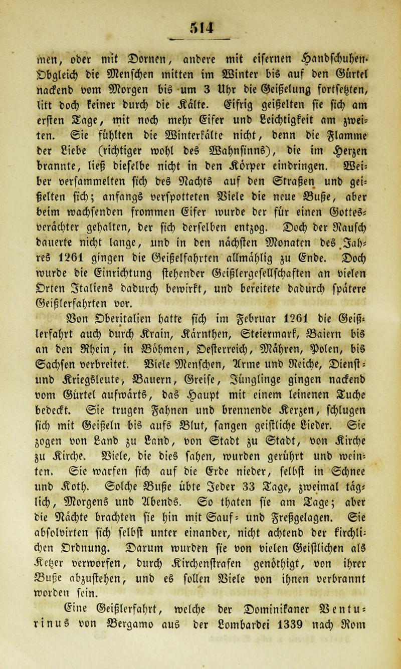 men, ober mit £>ornen, anbere mit eifernen .Ipanbfdmfyem Öbgleid) bie SJcenfdjen mitten im SBinter bis auf ben ©ürtel nacfenb öom borgen bis um 3 Ubr bie ©eifelutifl forffefcten, litt bod) feinet burd) bie Äcttte. Eifrig geißelten ft'e ftd> am erften Sage, mit ncd) mebr Eifer unb ßeicbtigfeit am jweü ten. <Sie füllten bie 2ßinterfa(fe nicht, benn bie flamme ber Siebe (richtiger wofol beS 2Baf)nfinnS), bie im ^erjen brannte, liefj biejetbe nicbt in ben .Körper einbringen. SBei= ber cerfammelten ficb beS 9?ad)tS auf ben ©trafjen unb gei= gelten ftd>; anfangs oerfpotteten SSiele bie neue ffiufje, aber beim wacbfenben frommen Eifer mürbe ber für einen ©otteS* oeräd)ter gebalten, ber ficb, berfelben entjog. ©od) ber Sfaufd) bauerte nid)t lange, unb in ben näcbften SWonatcn beS.3ab' res 1261 gingen bie @eifjelfaf)rten allmäbjig ju Enbe. 25od) würbe bie Einrichtung fter>cnbcr ©cifjtergefellfdiaften an fielen Orten StaltenS baburd) bewirft, unb bereitete baburd» fpätere ©eifjlerfabrten v>or. SSon £)beritalien bätte ftcr) im gcbruar 1261 bie ©ei(?= lerfafyrt auch, burd) Ärain, ^drntfjen, (Steiermark SSaiern bis an ben Schein, in 336bmen, SDefterreid;, 50cäb,ren, $olen, bis ©ad)fen »erbreitet. SSiele 95cenfd)en, lirmt unb JKeicbe, Sienfb unb JfriegSleute, S3auern, ©reife, Sünglinge gingen nacfenb com ©ürtel aufwärts, baS >!paupt mit einem leinenen SEucbe bebccft. ©ie trugen gabnen unb brennenbe Äerjen, fdbjugen ficb mit ©eifieln bis aufs SBlut, fangen getftlicfye ßieber. (Sie jogcn oon ßanb $u 8nnb, fcon ©tabt ju (Stabt, Bon J?ird}e ju .Kircbe. §3iele, bie bieS faben, mürben gerührt unb mein: tcn. (Sic warfen ffcb auf bie Erbe nieber, felbft in ©djnee unb ^otb- ©o(d)e 33ufje übte 3eber 33 Sage, jweimal tag« lieb, Borgens unb TtbenbS. ©o tbaten ft'e am Sage; aber bie 9cäd)te bradjten fi'e f;in mit ©auf-- unb grefigelagen. ©ie abfoltu'rten ficb. felbft unter einanber, nid;t aebtenb ber fird)li; eben Drbnung. Sarum würben ft'e üon fielen ©eiftltdjen als •Äe(|cr oerworfen, burd) Äircbenfjrafen genötbjgt, von ifjrer 33ufje abjufteben, unb e§ follen S3iele »on it)nen oerbrannt werben fein. ©ine ©eiplerfabrt, welche ber £>ominifaner 33entu = rinuS oon S3ergamo aus ber Sombarbei 1339 nach, 9\om