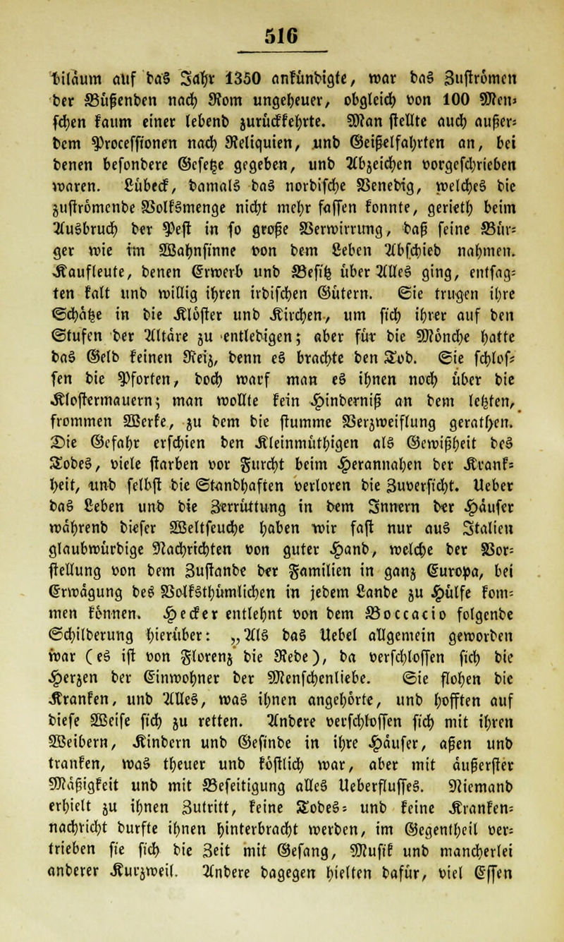 tiläum auf ba§ Saty: 1350 anfünbigte, war baS Stiftromcn ber SBüfjenben nad) 9?om ungeheuer, obgleicf) von 100 9J?ciij feben faum einer lebenb jurüdfefyrte. Solan jtellte aueb aufw= bem ^)rocefftonen nad) ^Reliquien, unb ©eifklfabrten an, bei benen befonbere ©cfefje gegeben, unb tfbjeicfyen »orgefebrieben waren. Sübecf, bamalS baä norbifcfye Xknebig, weldjeä bic äuftromcnbe SMfSmenge ntdjt met;r faffen fonnte, geriet!) beim 3lu§brucb ber $)eft in fo grofje SSerroirrimg, bafj feine S5ur= ger wie im SBabnft'nne von bem Ceben 2lbfcbieb nahmen. .Äaufleufe, benen Crrwerb unb ffiefifc über 2(lfe§ ging, entfag= ten falt »nb willig ibren irbifeben ©ütern. Sie trugen ibre ©d)ä£e in bie .ßlöfter unb Äircben, um ftcb tfjvec auf ben ©rufen ber Altäre ju entlebigen; aber für bie 9R6nct)e batte baS ©etb feinen Sfeij, benn eS braebte ben SEob. ©ie fcblof; fen bie Pforten, bod) warf man eS ibnen noeb über bie •Äloftermauern? man wollte fein £inbernij3 an bem legten, frommen SSBerfe, ju bem bie ftumme SSerjweiflung geratf>en. Sie ©efabr erfebien ben Äleinmütbigen als ©croifibeit bc§ SSobeS, viele ftarben vor gurcfyt beim 4?erannaben ber Jtranfs l)eit, <unb felbft bie ©tanbbaften verloren bie 3uverficbt. lieber ba§ Sehen unb bie Serrüttung in bem Snnern ber Käufer wäbrenb biefer 2Beltfeud)e baben wir faft nur aus> Stalien glaubwürbige 9cacbrid)ten von guter £anb, welct)e ber 83or= ftellung von bem Suftanbe b«r gamilien in ganj (Europa, bei (Erwägung beS SBoWStbümlidjen in jebem Sanbe ju Jg>ülfe fom-- men fönnen. SQe&ex entlehnt von bem ffioccacio folgenbe ©d^ilberung bierüber: „2ll§ ba§ Uebel allgemein geworben war (e§ ift von glorenj' bie Siebe), ba verfd)toffen fieb bie ■^erjen ber Grinwofmer ber 9)ienfd)cnliebe. ©ie flogen bie ■Äranfen, unb 2llle§, was Urnen angehörte, unb l;offten auf tiefe SBeife fiel) ju retten. 2(nbere x>ecfdt>h)ffen ftdt> mit ibren Sßeibern, «Rinbevn unb ©efinbe in ibre ^aufer, afjen unb tranfen, wa§ tbeuer unb föftlicb war, aber mit äufjerffer IWägigfeit unb mit SSefeitigung alleä UeberfluffeS. üftiemanb erbielt ju ibnen Sutritt, feine £obeS = unb feine Ätanfen= natbriebt burfte ibnen ^tnterbrodt)t werben, im ©egentbeil ver= trieben ft'e ftd> bie Seit mit ©efang, «Dcufif unb mancherlei anberer Äurjweil. 2lnbere bagegen bielten bafür, viel @(|en