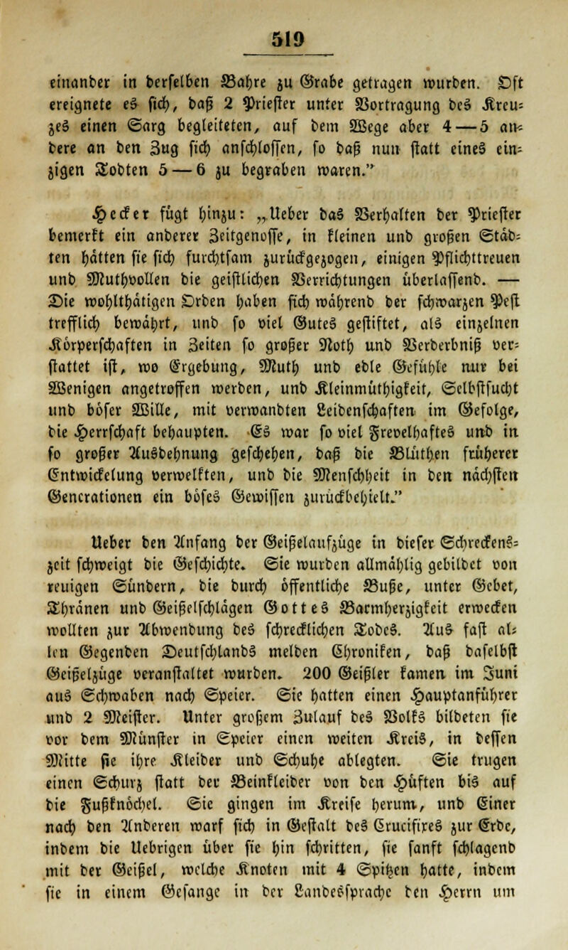 einanber in berfelben SSaljre ju ©rabe getiagen würben. £)ft ereignete e§ fid), baß 2 ^riefier unter §3ortragung bcS Jtreu= je§ einen ©arg begleiteten, auf bem SBege aber 4— 5 an* bere an ben 3ug fid) anfdjtoffen, fo bafj nun flatt cineS ein- zigen lobten 5 — 6 ju begraben waren. ^cder fügt f;inju: „.Ueber btö S3err)atten ber ^riefter bemerft ein anberer Seitgenoffe, in fleinen unb großen Stab; ten fjdtten ft'e ft'dtj fuvdjtfam jurücfgejogen, einigen pflichttreuen unb SKutbüoIIen bie geiftlidjen 33errid)tungen überlaffenb. — 25ie tt)or)ltl)dtigen Drben baben fid) roäf)renb ber fdjroarjen $e(l trefflid) bewäbrt, unb fo oiet ®ute§ geftiftet, als einjelnen .Rörperfdjaften in Seiten fo großer 9lotf) unb Skrberbnifj üer= ftattet ift, roo Ergebung, SKutr; unb eble ©efüble mir bei SBenigen angetroffen roerben, unb .Rleinmütfyigfeit, ©clbftfudjt unb böfer SBille, mit üerwanbten ßeibenfdjaften im ©efotge, bie Jperrfdjaft behaupten, gs war fo üiel greoelbafteä unb in fo groger 2(ugbebnung gefdjefjen, baf? bie S3tatt(;en früherer Crntwicfelung oerwelften, unb bie 9Kenfd)l)eit in ben nädjften ©encrationen ein böfcS ©cvoiffen jurücfbetyielL Ueber ben Anfang ber ©eißelaufjüge in biefer ©cbreifen§= jcit fcfyweigt bie ©efcbjdite. ©ie würben aümäljlig gebitbet oon reuigen ©ünbern, bie burdj öffentliche 33ufje, unter ©cbet, Spänen unb ©eißelfdjlägen ©otte§ S3arml;erjigfeit erroecfen wollten jur 2£bwenbung beä fdirecflictjen SEobcS. %u$ faft aU len ©egenben 2)eutfd)lanb3 melben ßfyronifen, baß bafclbft ©eißeljüge ueranftaltet WMrben. 200 ©eißler famen im 3uni aus» ©d)waben nad) ©peier. ©ie Ratten einen £auptanfül)rer unb 2 SSKeifter. Unter großem Zulauf be§ 83olf§ bilbetcn fi'c vox bem SKünfter in ©pcicr einen weiten .RreiS, in beffen SNitte fie it;re Kleiber unb ©d>ul)e ablegten. ©ie trugen einen ©d)inj flatt bec SBeinflciber t>on ben Ruften bis auf bie gußfnod)el. ©ie gingen im Greife berum, unb (Siner nad) ben 2(nberen voarf fiel) in ©eftalt be§ GirucifireS jur €rbe, inbem bie Uebrigcn über fie l)in fdjritten, fie fanft fd)lagenb mit ber ©etßel, roclcbe .Knoten mit 4 ©pi^en tjatte, inbem fie in einem ©efange in ber ßanbeefpradjc ben $errn um