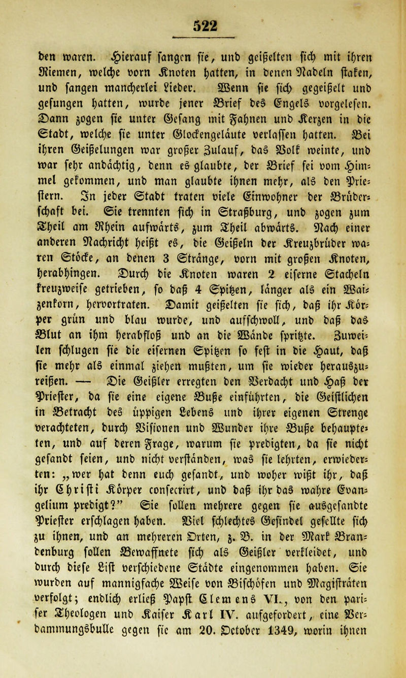 ben waren, hierauf fangen fie, unb geigelten ftd^ mit i&rett SRiemen, n>eld^e »orn knoten fyatten, in benen Nabeln ftafen, unb fangen mancherlei Siebec. SBenn fie ft'd; gegeigelt unb gefungen Ratten, rourbe jener S3rief beS (SngelS uorgelefen. £>ann jogen fie unter ©efang mit gähnen unb Äcrjen in bic grabt, melcfye fie unter ©locfengeläute »erlaffen fjatten. äßet ibren ©eigelungen mar groger 3ulauf, ba§ S3olf meinte, unb mar febr anbäcbtig, benn e3 glaubte, ber SBrief fei com ^>im-- mel gekommen, unb man glaubte il;nen mef;r, als ben 9)rie= ftern. Sn jeber ©tabt traten Diele ©nmofjner ber S3rüber= fdjoft bei. ©ie trennten ftd) in ©tragburg, unb jogen jum 5£tjcit am SRt)etn aufwärts, jum $Er;eil abmärtS. SKact) einer anberen Sftadbricijt beigt e§, bie ©eigeln ber Äreujbrüber ma= ren ©töcfe, an benen 3 Stränge, Dorn mit grogen .Knoten, berabt)ingen. £)urd) bie knoten maren 2 eiferne ©tacbeln freujmeife getrieben, fo bag 4 ©pifcen, länger at§ ein SBai* jenforn, ber»ortraten. 35amit geigelten fie ft'cb, bag ibr J?6r= per grün unb blau mürbe, unb auffcbmoll, unb bag baS SBIut an iljm herabflog unb an bie SBänbe fprifjte. 3uroei-- len fcfylugen fie bie eifernen ©pi£en fo feft in bie £aut, bag fie mebr al§ einmal jiefjen mugten, um fie mieber fjerauSju* reigen. — £>ie ©eigler erregten ben S3erbad)t unb Sga$ bet $Priefter, ba fie eine eigene ffiuge einführten, bie ©effilieren in ffietradjt be§ üppigen SebenS unb ii;rer eigenen ©trenge »erachteten, burd) SSifionen unb SBunber ifjre Ähige behaupte» ten, unb auf beren grage, marum fie prebigten, ba fie niebt gefanbt feien, unb nicfyt uerftänben, \va$ fie lehrten, ermiebcr= ten: „mer &at benn eueb gefanbt, unb mober migt it)x, bag if)r 6t)rifti .Körper confecrirt, unb bag ibr ba§ xoat/xt Q*van= gelium prebigt? ©ie fallen »rubrere gegen fie a-u§gefanbte ^Ociefter erfdjlagen fjaben. SSicl fd)led)te§ ©efinbel gefeilte ftd) ju it)nen, unb an meieren Drten, j. 35. in ber Sföarf S3ran= benburg follen Skmaffnete fiel) als ©eigler «erfleibet, unb burcl) btefe £ift »ergebene ©täbte eingenommen fyaben. ©ie mürben auf mannigfache SBeife üon S3ifd)6fen unb 5)?agiffräten «erfolgt; enblicf) erlieg ^apft Giern enS VL, oon ben pari= fer Sljeologen unb J?aifer Maxi IV. aufgeforbert, eine SScv- baminungSbulle gegen ft'c am 20. Sctobcr 1349, morin it)nen