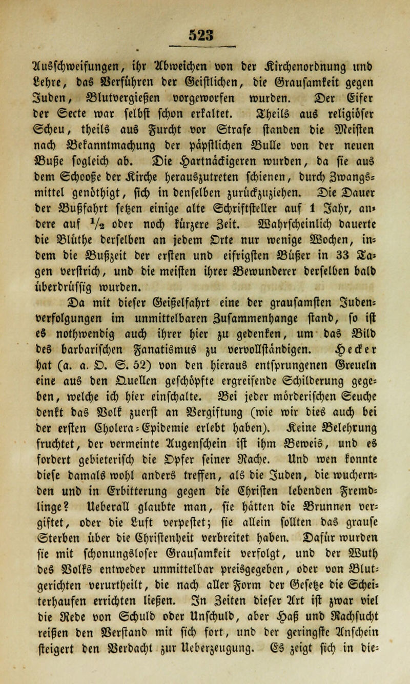 Ji23 2tu§fd;n>eifungen, t&r Tibvotitym »on ber Äirdpenorbnung «nb £ebre, ba§ aSerfüljrcn ber ©ciftlid)en, bie ©raufamfeit gegen 3ubcn, 33lut»ergtef?en »orgeroorfen würben. Ser (Sifer ber ©ecte mar fetbft fcfyon erfaltet. SEbeiB auö religiöfer ©djeu, tb;eil§ au§ gurd)t »or ©träfe ftanben bie 3J?eiften nad) ©efanntmacfyung ber »ä»ftlid)en jßulle »on ber neuen JBufie fogleid) ob. 3Me £artnätfigeren würben, ba fte au3 bem ©djoof e ber .ffirdje fyerauSjutreten fd>ienen, burd) 3wangS= mittel genötigt, jtcf; in benfelben jurücfjujie^en. Sie Sauer ber S3ußfar)rt fefeen einige alte ©cbriftfteller auf 1 %at>x, an» bere auf V« ober nod) fürjere 3?it. Sßafyrfcfyeinlicr; bauerte bie S5lutf>e berfelben an jebem £)rte nur wenige 2Bod;en, in* bem bie S3upjeit ber erften unb eifrigften ffiüfjer in 33 Sa» gen üer|trid), unb bie meiften itjrcr 33ewunberer berfelben balb überbrüfft'g würben. Sa mit biefer ©eifjelfafjrt eine ber graufatrtften Suben» Verfolgungen im unmittelbaren Sufammenbange ftanb, fo ift e8 notfywenbig aud) ifjrer i)\er ju gebenfen, um ba§ S3ilb be§ barbarifcfyen ganatigmuö ju »er»olIftctnbigen. 4?edfer l;at (a. a. £>. ©. 52) »on ben hieraus entfprungenen ©reuein eine au§ ben Quellen gefd)6»fte ergreifenbe ©d)ilberung gege= ben, weldje id) fjier einfdjalte. S3ei jeber morberifcfyen ©eudje benft ba§ SSolf juerft an Sßergiftung (rote roir bieö aud) bei ber erften ßl;olera;(5:»ibemie erlebt fjaben). .Seine S3elel>rung fruchtet, ber »ermeinte 2lugenfdjein ift if)irt S3ewei§, unb eS forbert gebieterifcb, bie £>»fer feiner SRafyt. Unb wen fonnte biefe bamalö wobt anberä treffen, al§ bie Suben, bie wuchern» ben unb in Erbitterung gegen bie @f>riften lebenben gremb= linge? UeberatI glaubte man, fte Ratten bie S5runnen »er= giftet, ober bie Suft »erüeftet; fte allein follten baS graufe Sterben über bie ßbriftenbeit »erbreitet r)aben. Safür rourben fte mit fdjonungStofer ©raufamfeit »erfolgt, unb ber SButb be§ S3olf§ entroeber unmittelbar preisgegeben, ober »on 33lut; gerieften »erurtbeilt, bie nad} aller gorm ber ©efefce bie ©d)ei» terfjaufen errichten liefen. Sn Seiten biefer 2trt ift jwar »iel bie Diebe »on ©ctuilb ober Unfdjulb, aber $af3 unb 9?ad)fud)t reißen ben SSerftanb mit fiel) fort, unb ber geringfte 2tnfd)ein fteigert ben 83erbad;t jur Ueberjettgung. (§6 $eigt fteb. in bie=