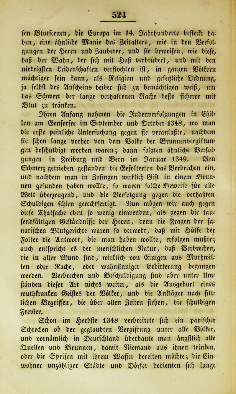 fett 33lutfcenen, bie (Suropa im 14. 5«Williberte beflecft tja- teil, eine äbnlicfye SDJanie be§ 3eitafter§, wie in ben 8Serfol= gungen ber £eren unb Sauberer, unb fie bewcifen, wie biefe, bat} bcr 2Baf;ny ber fiel; mit £aj3 »erbrübert, unb mit ben niebrigften ßeibenfdjaften verflochten ift, in ganjen SSölfern mäcbtiger fein fann, al§ Religion unb gefe^tidje £)rbnung, ja felbft beS Tfnfctjeinä beiber fieb. ju bemäebtigen weif}, um ba§ Schwert ber lange »erhaltenen Stacke befto fixerer mit 33lut ju tränfen. S^ren Anfang nahmen bie Subemxrfolgungen in QitfiU Ion am ©enferfee im «September unb Dctober 1348, wo man bie erftc peinliche Unterfudjung gegen fie oerantajjte, naebbem fie fd;on lange oorber üon bem SSolfe ber S3runnenv>ergiftun= gen bcfdmlbigt worben waren; bann folgten äbnlicfye SJcrfol= gungen in greiburg unb 33ern im Sanuar 1349. 83on <£d)mers getrieben geftanben bie ©efolterten ba3 Skrbrecben ein, unb naebbem man in 3ofingen wirFlicb. ®ift in einem S3run= nett gefunben fjaben trollte, fo waren fote^e SBeweifc für alle SBelt überjeugenb, unb bie Verfolgung gegen bie ücrbajjten ©dmlbigen feinen gerechtfertigt. 9cun mögen wir aueb. gegen biefe Sbatfadje eben fo wenig einwenben, al§ gegen bie tau= fenbfältigen ©eftänbniffe ber £et;en, benn bie gragen ber fa= natifetjen 33tutgerid)te roaren fo üerwebt, bafj mit Jg>ülfc ber gotter bie Antwort, bie man baben wollte, erfolgen mußte; auet) entfprtcfyt e§ ber menfd)lid)en Statur, baß SSerbrecben, tie in aller SDiunb finb, wirftirf) v>on einigen au§ SKutbwit= len ober SJadje, ober wabnftnniger Erbitterung begangen »»erben. JBerbrecben unb S3efd)ulbigung finb aber unter Um* ftänben biefer lixt nidjts weiter, ol§ bie tfuägeburt eines ivutbfranfen ©eifteä ber SBetfer, unb bie 2Cnfläger nad) fitt= lieben ^Begriffen, bie über allen Seiten ftet;en, bie fd;ulbigcn greülec. @d}on im £erbfte 1348 verbreitete fid) ein panifeber <£d)recfen ob ber geglaubten Vergiftung unter alle 336lfer, unb vjornamlid) in Seutfcbjanb überbaute man angftlid; alle Quellen unb JBrunnen, bamit flm&mb au§ ibneit trinren,. ober bie ©peifen mit ibrem SBaffcr bereiten moebte; bie @in= wobner tmjäbjigcr ©table unb Dörfer bebienten fid) lange