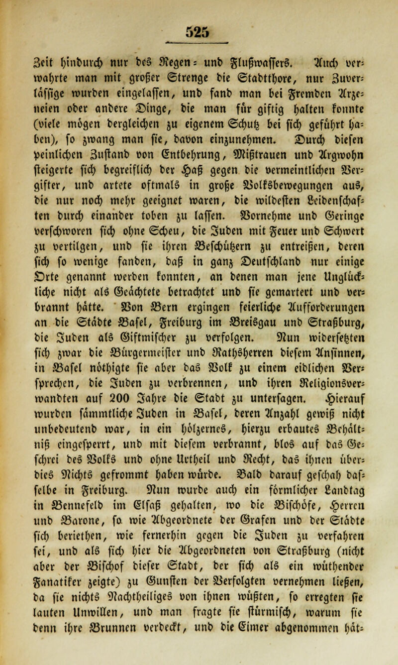 3eit ()inbuvd; nur bc5 Siegen-- unb glußwafferS. 2fird^ uer» wahrte man mit groger (Strenge bie @tabttl)ore, nur 3uuer= täffige würben eingelaffen, unb fanb man bei grcmbcn 2frjc= neien ober anbere Singe, bie man für giftig galten fonnte (viele mögen bergleidjen ju eigenem @d>u^ bei fid) geführt l;a-- ben), fo jwang man fie, bavon einzunehmen. £5urd) biefen ^einlid;en Suftanb von Gntbeljrung, ^Mißtrauen unb tfrgwofjn fteigerte fid; begreiflicb. ber #aß gegen bie vermeintlichen 23ev= gifter, unb artete oftmals in große Volksbewegungen auS, bie nur nod) mefyr geeignet waren, bie roilbefien 2cibenfd)af= ten burd) einanber toben ju (äffen. Vornehme unb ©eringc verfd>woren fiel) o^ne^cbeu, bie Suben mit geuer unb ©djrocrt ju vertilgen, unb fie i(;ren 33efd)üfcern ju entreißen, beren fid) fo wenige fanben, baß in ganj £)eutfd)lanb nur einige SDrte genannt werben fonnten, an benen man jene Unglücf= lidje nicrjt als ©cädjtete betrachtet unb fie gemartert unb ver= brannt f)ätte. S3on Sern ergingen feierliche tfufforberungen an bie ©täbte S3afel, greiburg im SkeiSgau unb (Strasburg/ bie Suben als ©iftmifdjer ju »erfolgen. 9Jun wiberfegten fiel; jroar bie SJücgermcifter unb StatbSljerren biefem Knjinnen, in 33afel nötigte fie aber baS SSotf ju einem eiblidjen S3ep fvreeben, bie Suben ju verbrennen, unb ifjren Sveligionäoer- wanbten auf 200 Sal;re bie ©tabt ju unterfagen. hierauf würben fämmtlid)e Subcn in 33afel, beren 2lnjaf)l gewiß nid)t unbebeutenb war, in ein l)6ljerneS, f)ierju erbautes S3cbält= niß cingefverrt, unb mit biefem verbrannt, bloS auf baS ©e= fd;rci beS S3olfS unb ol>ne Urtfjeil unb 9Jed)t, baS ilmen über= bicS 9?id)tS gefrommt i>aben würbe. SSalb barauf gefcfyaf; baf= fel6e in greiburg. Sftun würbe auch, ein förmlicher Sanbtag in 33ennefelb im @lfaß gehalten, wo bie S3ifcf)6fe, ^erren unb 33arone, fo. wie 2(bgeorbnete ber ©rafen unb ber ©täbte fiel) berietben, wie fernerbin gegen bie Suben ju verfahren fei, unb als fid; l)m bie 2(bgeorbneten von ©traßburg (nid;t aber ber SBifdwf biefer ©labt, ber fiel) als ein wütl;enbcr ganatifer jeigte) ju ©unffen ber Verfolgten »ernennen ließen, ba fie nichts 9cad)tl;eilige§ von i^nen wüßten, fo erregten fie lauten Unwillen, unb man fragte fie ftürmifer;, warum fie benn il;re S3runnen verbeeff, unb bie Sinter abgenommen l)ät=