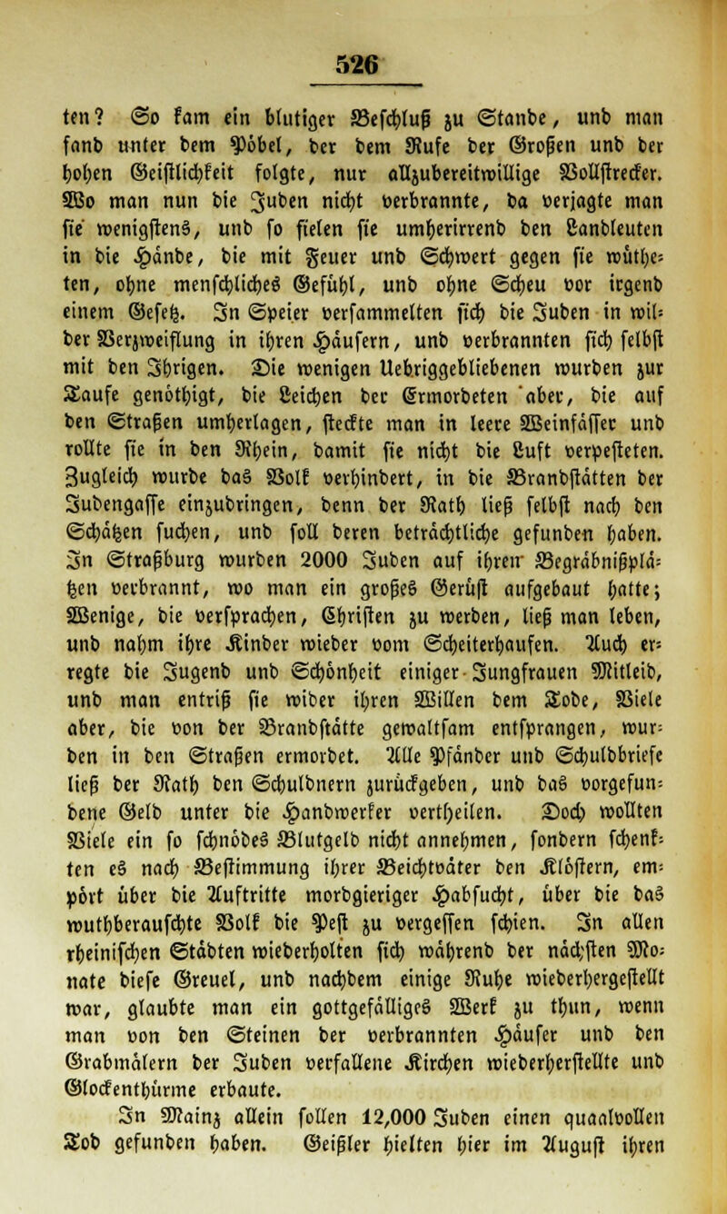 ten? ©o fam ein blutiger SBefdblufj ju ©tanbe, unb man fanb unter bem $öbel, ber bem 9?ufe ber ©rogen unb ber t>f)en ©eiftlicfyfeit folgte, nur alljubereitmillige SSollftrecfer. 5Bo man nun bie 3uben nict)t verbrannte, ba »erjagte man fte menigftenä, unb fo fielen fte um^erirrenb ben Canbleuten in bie £änbe, bie mit geuer unb ©cfymert gegen fte rcütfye-- ten, ofyne menfd)lid)eö ©efüfyl, unb otyne ©cfyeu vor irgenb einem ©efe|. 3n ©peier verfammelten ftd) bie Suben in xo\U ber SSerjweiflung in i()ren Käufern, unb verbrannten ftd) felbft mit ben Sangen. Sie wenigen Ueb.riggebliebenen mürben jur Saufe genötigt, bie ßeicben ber ©rmorbeten 'aber, bie auf ben ©tragen unterlagen, ftecfte man in leere SBeinfäffec unb rollte fte in ben Sibein, bamtt fte nid)t bie 8uft verpefteten. Bugleid) mürbe ba§ SSolE verbjnbert, in bie Skanbftätten ber Subengaffe einzubringen, benn ber SRatt) lieg felbft nad) ben ©djctfcen fudjen, unb foll beren beträchtliche gefunben fyaben. 3n ©tragburg mürben 2000 3uben auf ibreir S3egrabnigplä: feen verbrannt, mo man ein grogeö @erü|t aufgebaut l;atte; SBenige, bie verfpraci)en, (Sfmften ju merben, lieg man leben, unb nahm ifjre Äinber roteber vom ©cfyeiterbaufen. 2Cud> er= regte bie 3ug«nb unb ©d)6nf)eit einiger-Jungfrauen SJiitleib, unb man entrif? fte miber il;ren SBillen bem SEobe, SBiele aber, bie von ber 33ranbftätte gemaltfam entfprangen, wux- ben in ben ©tragen ermorbet. 2£llc 9)fänber unb ©dmtbbriefe lieg ber diatb ben ©dmlbnern jurücf geben, unb baS vorgefun-- bette ©elb unter bie £anbmerfer verteilen. S5od? wollten SStele ein fo fdmöbeS SSlutgelb nicbt annehmen, fonbern fd)en?= ten e§ nad) 33efrimmung ihrer S3eid)tväter ben JElöftern, em= »ort über bie Auftritte morbgieriger £abfud)t, über bie ba§ mutbberaufd)te §3olf bie $eft ju vergeffen festen. Sn allen rbeinifcfyen ©tobten wieberfjolten ftd) wät)renb ber näd;ften 3Jco; »täte biefe ©reuel, unb nadjbem einige Slubt wieberbergeftellt mar, glaubte man ein gottgefälliges SBerf ju trjunr menn man von ben ©teinen ber verbrannten Käufer ub ben ©rabmälern ber Suben verfallene .Sirdben wieberberftellte unb ©locfentbürme evbauU. Sn Sttatnj allein follen 12,000 Suben einen quaalvollen Sob gefunben haben. ©eigler hielten bier im tfuguft il)reti