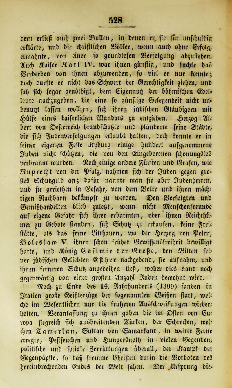 bern erließ aud) jwei JBullen, in benen er. ftc für itnfdwlbio, erflärte, unb bic d?riftlid;en SS&lfer, wenn auefy obne Grrfolg, ermahnte, üon einer fo grunblofen S3erfolgung abjufteben. liud) Äaifcr Äart IV. war ifmen gunftig, unb fud;te ba§ SBcrberben von Urnen abjuwenben, fo m'el er nur fonnte; boefy burfte er nicfyt ba§ ©dbwert ber ©erecfjtigfeit jiefjen, unb fal; ft'd) fogar genötigt, bem (Sigennufc ber fcöfjmifdjen Gjbet= leute nachzugeben, bie eine fo günftige @elegenl;eit nidjt um benufct (offen wollten, fiel) ibren jübifcfyen ©laubigem mit 4j>ütfe eines faiferlicfyen 9Jcanbat3 ju cntjter>en. 4?erjog TiU bert »on SDcfterreid) branbfd;a|te unb plimberte feine ©(übte, bie fid; Subenoerfolgungen erlaubt Ratten, boeb fonnte er in feiner eigenen gefte Äpburg einige fyunbert aufgenommene Suben nid}t fdmfeen, bic üon ben eingeborenen fdjonungSloS »erbrannt mürben. 9(od) einige anbere Surften unb ©rafen, mie SiuprecbJ t>on ber ^falj, nabmen ft'd) ber Suben gegen gro= ße§ ©cfyufcgelb an; bafür nannte man ffe aber Subenberren, unb ft'e gerietfjen in ©efafyr, v>on bem §3olfe unb ir)ren mäd)= tigen 9cad>barn befämpft ju merben. £>en Verfolgten unb ©emißfyanbelten blieb julefct, wenn nid)t SWenfdjenfreunbe ouf eigene ©efabr ftd) ibrec erbarmten, ober ibnen 9?eid)tr;ü= nur ju ©ebote ftanben, fiel) ©djufc }U erlaufen, feine grcU ftätte, al§ ba§ ferne Sittljauen, wo ber ^Jerjog uon $>olen, JBoteölaw V. ibnen febon feüber ©ewiffenSfreibeit bewilligt batte, unb Äönig Gafimir ber ©roße, ben Sitten feU ner jübifdjen ©eliebten (Sftber nadjgebenb, ffe aufnahm, unb ibnen ferneren ©ebufc angebeiben lief, wofyer bic§ ßanb nod) gegenwärtig »on einer großen 2fnjabl Suben beroobnt wirb. 9cod) ju ©nbe be§ 14. 3af>rbunbert§ (1399) fanben in Stalten große ©eißlerjügc ber fogenannten 2Beißen ftatt, wel= ä)t im SSBefentlicfyen nur bie früheren 2tuSfd)weifungen wieber= bolten. 83eranlaffung ju ifjnen gaben bie im £)ften t>on du-- vopa ft'egreid) fiel) auSbreitenben Surfen, ber ©cfyrecfen, wet= djen SSamerlan, ©ultan »on ©amarfanb, in weiter gerne erregte, 9)eftfeud)en unb ^)unger§notl) in vielen ©egenben, politifdje unb fociale Serrüttungen überall, ber .ftampf ber ©egenpäpfte, fo baß fromme Gbriften barin bie SSorboten be§ bjreinbredpenben (JnbeS ber Süßelt faben. 3Der .Urfprung bie-