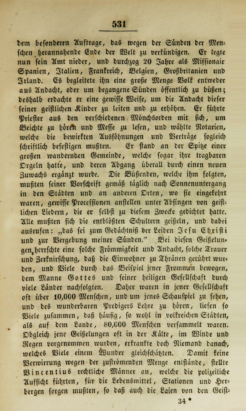 bem befenberen auftrage, baS wegen ber ©ünben bet SO?en= fd)en berannabenbe @nbe ber 2Belt ju üerfünbigen. ßr legte nun fein 3lmt nieber, unb burd)jog 20 Safere als 9fliffionair Spanien, Stalten, granfreieb, S3elgien, ©roßbritanien unb Srlanb. ßö begleitete ibn eine große SDienge SSotf entweber auS 2tnbacbt, ober um begangene ©ünben öffentlich ju büßen; beSbalb erbaute er eine gewiffe 2Beife, um bie 2lnbad)t biefer feiner geifttid;en JUnber ju leiten unb ju ceboben. @r führte 9)riefter auS ben »erfebiebenen 9J?6nd;>Sorben mit fid>, um S3eicbte ju l>6rrti unb SSKeffe ju lefen, unb wählte SKotarien, welcbe bie bewirften 2luSföbnungen unb Verträge fogleicl) fcbriftlicb befeftigen mußten. @r ftanb an ber ©pifce einer großen wanbernben ©emeinbe, weld;e fogar itjrc tragbaren £>rgcln batt'e, unb beren Abgang überall bureb einen neuen SuwachS ergänjt würbe. Sie S3üßenben, weld)e ibm folgten, mußten feiner SSorfcbrift gemäß täglich nacb Sonnenuntergang in ben ©täbten unb an anberen £>rtcn, wo fte eingefebrt waren, gewiffe sprocefft'onen anftellen unter abfingen »on geift= lieben fiiebern, bie et fclbft ju biefem 3wecfe gebiebtet fjottc. 2lüe mußten fid) bie entblößten ©djultern geißeln, unb babei aufrufen: „baS fei jum ©ebäditniß ber £eiben Sefu (Sb.riftt unb jur Vergebung meiner ©ünben. 33ei biefen ©cißelun* gen bcrrfd;te eine folebe grömmigfeit unb 2lnbacbt, fclobe grauer unb 3erfnirfd)ung, ba§ bie ßinwobner ju 2'bränen gerübrt wur> ben, unb SSiele bureb. baS 33eifpicl jener gronunen bewogen, bem SDcanne ©otteS unb feiner fjciltgcn ©efcllfdjaft burd) viele ßänber nad;fotgten. ©aber waren in jener ©efellfd)aft oft über 10,000 2öcenfd;en, unb um jcneS ©djaufpiel ju feljen, unb beS wunberbaren 9)rcbigerS Sel;rc ju boren, liefen fo SSiele jufammen, baß häufig, fo wobl in volfreid;en ©täbten, alS auf bem ßanbe, 80,000 2Renfd)cn ucrfammelt waren. SDbgleicb, jene ©cißclungen oft in ber «ftälte, im SBinbe unb Siegen vorgenommen würben, erfranffe bod) üftiemanb banacb, voeldjeS SSiele einem 933unber gleid)fcbäfcten. 2)amit feine SScrwirrung wegen ber juftrömenben 9ftenge entftänbe, ftellte S3incentiuS recbtlid)e SKänner an, welche bie polijeilicbe 2lufftd)t führten, für bie Lebensmittel, Stationen unb Sqcx; bergen forgen mußten, fo baß auch, bie ßaien v>on ben ©eift- 34*