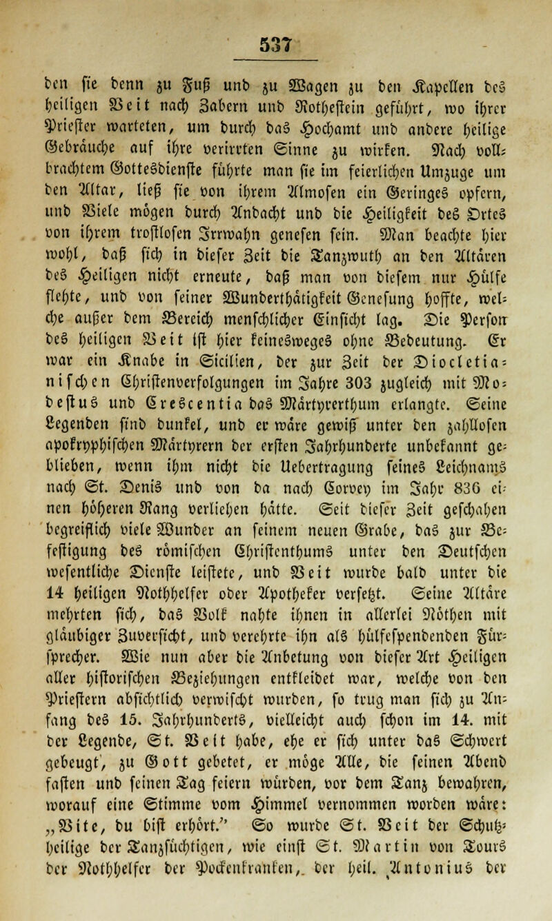 ben ftc benn ju gup unb ju Sßagen ju bcn Kapellen bcö ^eiligen 83eit nacb Sabem unb 9totl;efiein geführt, wo ifcrcr spriefter warteten, um bürdet ba§ £od)amt unb anbete beilige ©ebräuebe auf tfjre eerirtfen Sinne ju wirfen. iKacb üolt; brachem ©otte§btenftc fübrte man fie im feierlichen Umjuge um ben War, ließ ftc üon ibrein 2llmofen ein ©eringeS opfern, unb SSiete mögen burd) 2lnbad)t unb bie £eiligfeit beS £>rteS oon t&rem troftlofen Srrwabn genefen fein. Scan beachte bter wobt, bafj fiel? in biefer Seit bie Sanjwutf; an ben Altären beS ^eiligen niebt erneute, bafj man üon biefem nur £ülfe flcbte, unb von feiner SSBunbertbätigfeit ©enefung fcoffte, wel= cbe aufjer bem äkreief) menfebtieber @inftd)t tag. Die $erfon beS beiligen ä>ett ift bier feineSwegeS ebne SSebeutung. gr war ein .Knabe in Sicilien, ber jur Seit ber £)ioctetia= nifd;en ßbriftenüerfolgungen im Sflbre 303 jugleid) mit 9JJo = beftuS unb ßreScentta baS SKärtyrertbum erlangte, ©eine ßegenben ft'nb bunfel, unb er märe gewijT unter ben jaf/dofen apofnwbifd)en 9)?ärtr,rern ber erffen Sabrbunberte unbefannt ge- blieben, wenn tf;m niebt bie Uebertragung feine§ CeicfmamS nacb St. 25eniS unb von bei nad; Soroev) im Sflbc 83G ei- nen beeren 9?ang verliefen bätte. (Seit biefe'r Seit gefd)a(;en begreiflid) fiele Söunber an feinem neuen ©rabe, ba§ jur S3c= feftigung beS römifeben SbriftentbumS unter ben ©eutfeben wcfentlicbe £>icnffe leiftete, unb SS ei t würbe batb unter bie 14 betligen 9?otbbetfer ober Itpotytfev tjerfefjt. ©eine Altäre mebrten fieb, ba§ Soll nabte ibnen in allerlei 9Jötben mit gläubiger Suöerftcbt, unb t-erebrte ibn als ^ülfcfpenbentien gür- fpredjer. 2Bie nun aber bie Anbetung oon biefer 2frt ^eiligen aller biftorifcfyen SSejiebungen entfleibet war, welche üon ben $>rieftern abftd)tlid) t>erwifd>t wurben, fo trug man ffcb ju Kw fang beS 15. S^bunbertS, üieltetcbt aueb fd)on im 14. mit ber ßegenbe, St. S3eit l;abe, ebe er ft'cb unter baS Sdjwcrt gebeugt, ju ©Ott gebetet, er möge 2llle, bie feinen 2tbenb faften unb feinen Sag feiern würben, cor bem Stanj bewabren, worauf eine Stimme üom Fimmel r-ernommen worben wäre: „Sßite, bu bift erbört.'' So würbe St. 83cit ber Sdnik- bcilige ber SEanjfücbtigen, wie cinft St. ÜWartitl v>on SEouvS ber Siotbbelfcr ber ^oefeuf raufen,, ber beil. Antonius ber