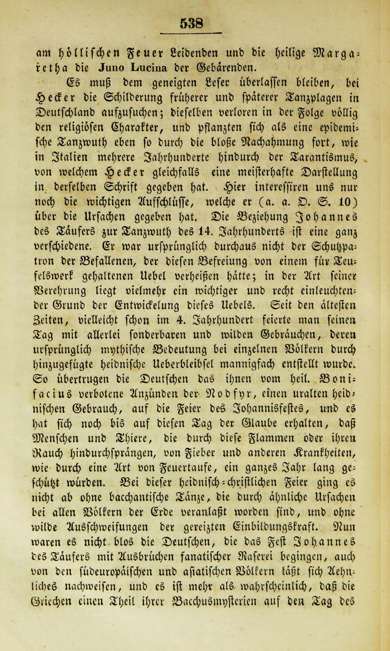 om böllifcben geuer ßetbenben unb bie ^eilige 5ßarga = retba bie Juno Lucina ber ©ebdrenben. @6 mujj bem geneigten ßefec überlaffen bleiben, bei .£>ecfer bie ©cbilberung früherer unb fpdterer Sanjplagen in £)eutfd)fanb aufjufueben; biefelben t-erloren in ber golge v>6tlig ben religtofen (Sfjarafter, unb pflanzten ftcb als» eine epibemu fdie SEanjwutb eben fo bureb bie blofe SRacbabmung fort, wie in Italien mebrere Sabrbunberte bjnbiud) ber Sarantt'SmuS, t>on welcbem £ecfet gleicbfallä eine meifterbafte £)arftellung in berfetben ©cfyrift gegeben bat. #ier tnterefft'ren un§ nur nod) bie wichtigen Vuffölfijfe, weldje er (a. a. £). ©. 10) über bie Urfactyen gegeben bat. Sie S3ejiebung 3°öanne3 beS SEduferS jur SSanjwutb be§ 14. Sabrbun^rtS ift eine ganj wrfebiebene. @r war urfprünglicb burdjauS niebt ber <Sä)ui^a- tron ber ^Befallenen, ber biefen Befreiung üon einem für 5£eu= feI§roerf gehaltenen Uebel üerbeifien bflrte; tu ber 2trt feiner S3eret)rung liegt oielmebr ein widriger unb reebt änhufytm- ber ©runb bec Grntroidelung biefe§ UebctS. ©eit ben dlteftcn Seiten, tüelleicbt febon im 4. Sabrbunbert feierte man feineu Sag mit allerlei fonberbaren unb milben ©ebraueben, ba-en urfprünglicb mt>t£)ifct)e S3ebeutung bei einjelnen SSölFern burd) binjugefügte f>etbnifd?e Ueberbleibfet mannigfach entftellt würbe. ©o übertrugen bie Seutfcben ba§ ifjnen »om ^nl 33oni= faciusS »erbotene 2(njünben ber SJlobfpr, efnen uralten beib* nifeben ©ebraueb, auf bie geier beö SobanniSfejteS, unb e§ bat ftd) noeb bi§ auf biefen SEag ber ©laube erbalten, baß Üflenfcben unb Spiere, bie burd) biefe Stammen ober ibreu Ovaud) b'uburcbfprdngen, t>on gteber unb anberen Äranft;eiten, wie burd) eine 2£rt üon Feuertaufe, ein ganjeS Sabr lang ge- fd)üfct würben. S5ei biefer bnbnifcb = cbriftlicben geier ging es> nid)t ab obne bacebantifebe Sdnje, bie bureb dbnlicbe Urfacbcn bei allen 336lfern ber (Srbe veranlaßt worben ftnb, unb obne wilbe 3luSfd}weifungen ber gereijten ßinbilbunggfraft. 9?un waren e§ niebt btoS bie Seutfcben, bie baS geft SobanneS teS £dufer§ mit 2tu§brüd)en fanatifd;er Skferei begingen, aud) uen ben fübeuropdifeben unb afiatifdjcn SSölfern läßt fieb 2lebn- lid)ee> naebroeifen, unb c§ ift mebr alä «>abrfd)ctnlicb, baß bie ©vieeben einen S'bcil ibrev 33acd;u6myfjcrien auf ben Sag be§