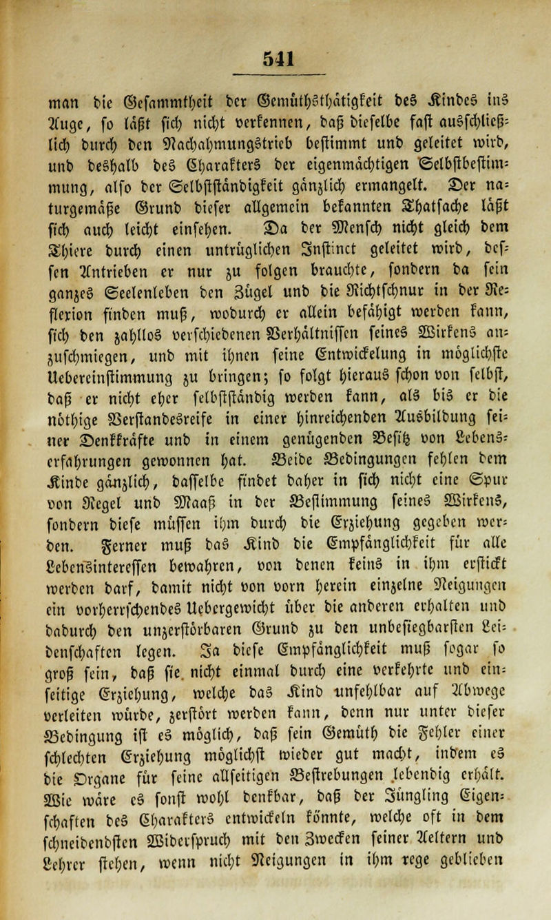 man bie @cfammtl)cit ber ®emütl;»t()ätigFeit beS ÄinbcS tu§ Äuge, fo läßt fid) nid)t üerfenncn, bafj biefelbe faft au6fd)ltcß- lid) burd) ben 9}ad)abmung§trieb beftimmt unb geleitet wirb, unb be§j>alb be6 SbarafterS ber eigenmächtigen ©elbftbefttm= mung, alfo ber ©etbftftänbigr'eit gänjltd) ermangelt. £er na= turgemäfje ©runb biefer allgemein befannten SS&atfadje läfit fiel) aucj> leid)t einfeben. 25a ber SKenfd) nietjt gleicf) bem Spiere buvcf) einen untrüglid)en Snftinct geleitet wirb, bef- fen antrieben er nur ju folgen brauebte, fonbern ba fein ganzes Seelenleben ben Sügel unb bie 9iid)tfdmur in ber 9Je= flerion ft'nbcn muß, woburd) er allein befähigt werben Faun, fiel) ben ial)l(o§ üevfd)iebenen S3erl;ältniffcn feine§ 2Birfen3 a\v- aufwiegen, unb mit iljnen feine (SntwicFelung in mögliche Uebercinftimmung ju bringen; fo folgt l)ierau§ fcfjon uon fetbff, bafj er nietjt eber fetbftftdnbig werben fann, als bis er bie nötlu'ge 8Serftanbe6reife in einer tjinreicfyenben Äuebilbung fei= ner £>enffräfte unb in einem genügenben 33efi<5 »on £eben§- erfrt&rungen gewonnen f;at. 33eibe ffiebingungen fehlen bem jtinbe gänjlicf), baffelbe ft'nbet bafjer in fiel) nid)t eine ©pur von Siegel unb SUcaafi in ber S3efiimmung feineä SBirfcnS, fonbern biefe muffen ibm buref) bie erjieljung gegeben wer= ben. Serner muß ba§ Äinb bie @m»fänglid)feit für alle ScberiBintereffen bewahren, »on benen fein§ in ibm eeftieft werben barf, bamit ntd;t von üorn berein einjelne Neigungen ein üorfjerrfcbenbeS Uebcrgewidjt über bie anberen etbalten unb baburd) ben unjerflörbaren ©runb } fc™ unbefiegbarjkn Sei- benfebaften legen. Sa biefe (Sw.pfänglidjfeit mufj fogar fo groß fein, baß fie. nid)t einmal burd) eine »erfebrtc unb cin= fettige <gräiel;ung, weldje ba§ Ätnb unfehlbar auf 2fbwege verleiten würbe, jerftört werben fann, benn nur unter biefer S3cbingung ifi e§ mogtief), baß fein ©emütf) bie gebier einer fd)led)tcn erjtet;ung möglidjft wieber gut mad;t, inbem c§ bie Drgane für feine allfeitigcn JBeftrebungen .lebenbig credit. 2Bie wäre c3 fonft wol;t benfbar, bafj ber Süngling ßigem fünften be§ ßbaraftcrS entwickln fönnte, welcbe oft in bem fdjncibenbficn SSibeifprucl) mit ben Smecfen feiner Vettern unb £e(;rcr fteben, wenn nid;t Steigungen in ibm rege geblieben