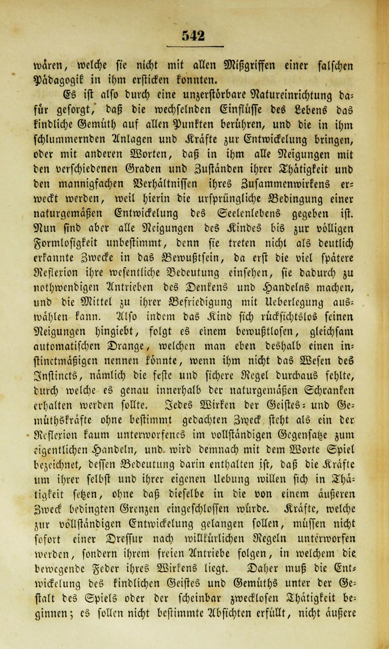 waren, welcb> fie nicfyt mit allen SOJißgriffen einer fa(fd;ert ^äbagogif in ibjn erftiefen fonnten. (5S ift atfo burd; eine unjerftorbare 9Jaturetnricr;tung ba= für geforgt, bafj bie n>ed)fehiben (ginflüffe beS SebenS baS finblicfyc ©emiitt; auf allen fünften berühren, unb bie in il;m fcbjummernben Anlagen unb .Kräfte jur Sntwicfelung bringen, ober mit anbeten SBortcn, baß in ifym aUe Neigungen mit ben »crfcfyiebenen ©raben unb Suftänben ifyrer S^ätigfeit unb ben mannigfachen SSerr)ältntffen iforeS SufammenwirfenS er= meeft werben, weil Ijierin bie urfprünglidje SBebingung einer naturgemäßen Gjnfwicfetung beS «Seelenlebens gegeben ift. 9cun finb aber alle Neigungen beS JtinbeS bis jur twlligen gormloftgfeit unbeftimmt, benn ffe treten nidEjl als beutlicb, erfannte Swecfe in baS SSewußtfein, ba erft bie w'el fpätere Sieflerion ifjre wcfentlicfye SJebeutung einfetten, fie babureb, ju uotrwoenbigen antrieben bcS JDent'enS unb 4?anbe(nS machen, unb bie Mittel ju t^rer 33efncbigung mit Ueberlcgung auS= tuäljten fann. 2(1 fo inbem baS Jlinb fiel) rücfftcbJSloS feinen Steigungen bjngiebt, folgt e§ einem beroußtlofen, glcicb,fam automatifdjen ©ränge, welchen man eben beSfyatb einen in= ftinetmäßigen nennen fönnte, wenn if)tn nidjt baS SBefcn beö SnfiinctS, nämlicb, bie fefte unb fiebere Siegel burcbauS fcbjte, turd) welche eS genau innerhalb beu naturgemäßen Sdjranfen erhalten werben füllte. SebeS SBirfen ber ®ciftc§ = unb ©e= «lüttjSPrdftc oljne beftimmt gebacken 3wecf ftcfyt als ein ber JKcflerion faum unterworfenes im »ollftänbigen ©cgenfafje jum eigentlichen ^janbeln, unb. wirb bemuacb, mit bem 2Borte ©piel bejeid)net, beffen SBebeutung barin enthalten ift, baß bie Gräfte um ifyrer fetbft unb tfjrer eigenen Uebung willen fteb. in 3^ä= tigfeit fcfcen, ol)ne baß biefelbe in bie t>on einem äußeren Bwecf bebingten ©renjen eingefd)toffen würbe. Gräfte, welche jur twlljtänbigcn ©ntwicMung gelangen follen, muffen nidjt fofott einer 2)reffur nach, willfürlidjen Kegeln unterworfen werben, fonbern ibjem freien 2(ntriebe folgen, in welchem bie. bewegenbe geber tljreS SBirfenS liegt. ©aber muß bie (5nt* wiifelung beS finblidjen ©eifteS unb ©emütl)S unter ber ®e= ftalt beS ©pietS ober ber fdjetnbar jwecflofen Sl)ätigfcit bt- ginnen; eS follen nid)t bcjttmmtc 2(bfid)tcn erfüllt, niebj äußere