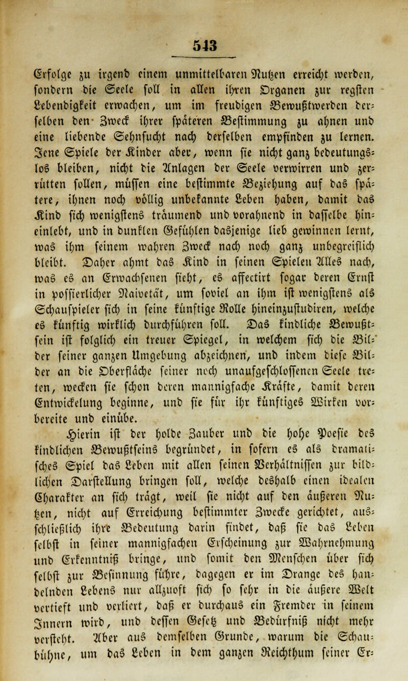 (Erfolge ju irgenb einem unmittelbaren SJcufecn erreid;t werben, fonbern bie (Seele fotl in allen ib/ren Organen jur regflcn ßcbenbigfeit erwachen, um im freubigen SSeroufHrc-erbcn bcr= fetben ben- 3w«cf il;rer fpäteren 33efümmung ju afynen unb eine liebenbe ©efjnfudjt nad) berfelben empftnben ju lernen. 3cne (Spiele ber .Kinbcr aber, voenn fte nicfyt ganj bebeutung§= lo§ bleiben, nic^t bie Anlagen ber (Seele oerroirren unb §er- rütten follen, muffen eine beftimmte SScjieljung auf ba§ fpä-- tere, il;nen noeb, völlig unbefannte ßeben b,aben, bamit ka$ «Stinb ft'd) roenigften§ traumenb unb »orabnenb in baffelbe i)l\v- einlebf, unb in bunflen ©efüljlen ba§jenige lieb gewinnen lernf, vcaS iljm feinem roabren 3«ccf nacb, nod) ganj unbegreifliel) bleibt. £)af)er aljmt ba§ .Kinb in feinen (Spielen 2(lleä nacb, mal e§ an Gmuadifeiten fferjt, e§ affectirt fogac beren Gjntft in pofft'erlicber 9Jaiuetät, um fomel an il;m ift roenigften§ al§ «Sdjaufpieler ft'cb in feine künftige 9?olle tjtneinjufiubtren, roetd)e eS fünftig roirflicb, bttrebfübjen folt. Sa§ finblicbe S3eroußt= fein ift folglicb, ein treuer (Spiegel, in welchem fiel) bie S3i(=' ber feiner ganjen Umgebung aOjeic^uen,. unb inbem biefc §ß'\U ber an bie £>berfläd)e feiner neet) unaufgefdjtoffencn (Seele trc= ten, roeefen fte febjon beren mannigfache .Kräfte, bamit beren gntroicfelung beginne, unb fte für il;r runftige§ SBirfen t>or= bereite unb einübe. hierin ift ber fyolbe Sauber unb bie f>ol)e ^oeft'e be§ finblidjcn SBeroußtfeinS begrünbet, in fefem e§ als bramatU fcbe§ (Spiet baS Seben mit allen feinen Sßerbältniffen jur bilb= lid)cn Sarfteflung bringen füll, meld)e bcö^alb einen ibealen 6f;arafter an ft'd) trägt, roeil fic nid)t auf ben äufjeren 3^u= %en, nid)t auf (5rreid)ung beftimmter Smecfe gerichtet, au§= fcfylicfilicb, \t>n S3ebeutttng barin finbet, baß fte ba§ ilebeu felbft in feiner mannigfachen Gnfd)einung jur 2Baf)rncl;mung unb gifenntnifj bringe, unb fomit ben 9Jfcnfd;en über fid) felbft jur SSeftnnung fütjrc, bagegen er im orange be§ i>cti\- belnben ScbenS nur alljuoft ft'd} fo fef>r in bie äußere SBelt üertieft unb ocrliat, baß er burd)au§ ein grember in feinem Snncrn wirb, unb beffen ©efefc unb SJebttrfnifj nid)t mebr c-erftebt. 2lber au$ bemfelben ©runbe, roarum bie ©cbatt; büfyne, um ba3 ßeben in bem ganjen $Reicb,tl;um feiner Grr=