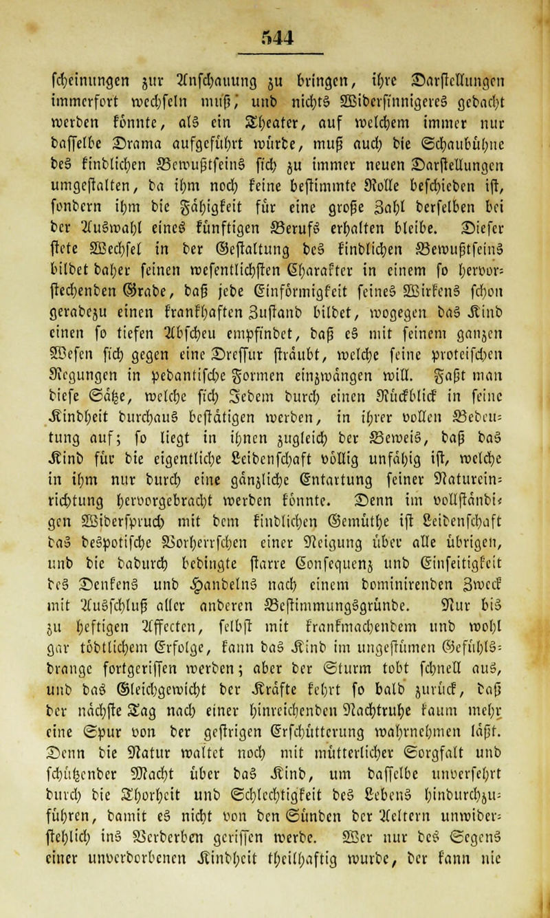 fdjeinungen jur 2lnfd)amtng ju bringen, il;re £>arffcllungcn immerfort wed)feln muß,* unb nichts SBiberffnnigcrcS gebaut werben formte, als ein JSJbeafer, auf welchem immer nur baffelbe Stoma aufgeführt mürbe, muß aud) bie ©cbau&übnc beS finblicben ScmußtfeinS ftcb ju immer neuen Darftellungcn umgeftalten, ba ihm noch, feine beftimmte 9Mle befebieben ift, fonbern ihm bie gäbigfeit für eine große Sabl berfelben bei ber 2luSmabt eincS fünftigen JBerufe. erhalten bleibe. £)iefcr ftete SBecbfel in ber ©effaltung beS finblicben SBemußtfcinS bilbet baber feinen wcfentlicbften Ebarafter in einem fo bemor= fted)enben (Srabe, baß jcbe Einformigfcit feines SBirfenS febou gerabeju einen franflüften Suffanb bilbet, wogegen baS .Kinb einen fo tiefen 2lbfcbeu empfi'nbet, ba$ eS mit feinem ganjen Sßefen ftcb gegen eine £>reffur jträitbt, welche feine proteifeben •Regungen in pebantifebe gönnen einjmängen will, gaßt man biefe ©äfce, welche fi'cb, Sebem burd; einen Sfücfblicf in feine .Kinbbeit burcbauS betätigen werben, in i(;rer »ollen S3ebeu= tung auf; fo liegt in ihnen sug(eicl) ber S3cweiS, baß baS Äinb für bie eigentliche 8eibcnfci;aft Dollig unfähig ift, welche in ihm nur burdb eine gänjlicbc Entartung feiner 9(aturcin= rid)tung hervorgebracht werben formte. 25enn im wollftdnbi« gen 2ßiberfprud) mit bem finblicben ©emütbe ift 2eitenfd)aft baS beSpotifcbe S5orI;errfcfjcn einer Neigung über alle übrigen, unb bie babureb bebingte (tarre ßonfcqucnj unb Einfeitigf'cit bc§ SenfenS unb .£>anbelnS nad) einem bominirenben Swcif mit 2(uSfd)luß aller anberen 33c(timmungSgrünbe. ÜJiur bis ju Ijeftigen Effecten, felbjl mit franfmacbenbem unb wol)l gar töbtlicfyem Erfolge, fann baS Äinb im ungeffümen ®cfüblS= brange fortgeriffen werben; aber ber Sturm tobt fd;neU auS, unb baS ©leicbgcwicbj ber .Kräfte febrt fo balb jurücf, bafj ber näcbfte Sag nad) einer binreichenben 9cacb.truf)e faum mehr eine (£pur uon ber geftrigen Erfcbüttcrung wahrnehmen läßt. Senn bie Statur waltet noch mit mütterlicher (Sorgfalt unb febitkenber SOJadjt über baS itinb, um baffelbc uiwcrfehrt buvd) bie 3r)orf;ett unb <3cblecf)tigfeit beS SebenS l;inburd)ju= führen, bamit e§ nicht Don ben ©ünben ber Weitem unwiber= fteblid; in» SJcrbcrben geriffen werbe. SScr nur beS ©egcnS einer uiwcrbcrbcncn Jtinbbcit fbeilbaftig würbe, ber fann nie
