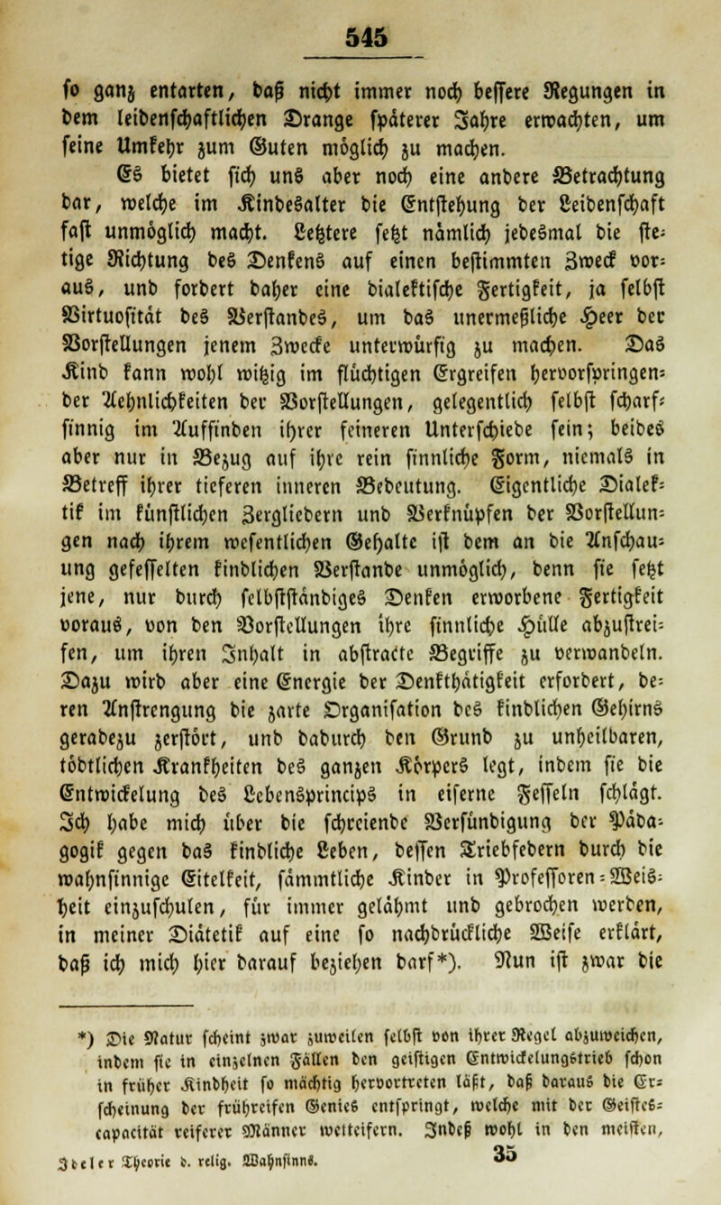fo ganj entarten, bog nicbt immer nod) bcfferc SRegungen in Dem (eibenfdjaftlidjen Srange fpdterer Safjre erwarten, um feine Umfetjr jum ©uten mogtict) ju machen. 6§ bietet ftd) un§ aber nod) eine anbere ^Betrachtung bar, wetdje im .Äinbeäalter bie @ntftef>ung ber geibenfdjaft fajt unmöglich. mad)t. geltere fefet nämlid) jebeSmat bie fte= tige 9?id)tung beS 25enfcnS auf einen bejtimmten 3wecf »or= au§, unb forbert bafyer eine bialeftifdje gertigfeit, ja fetbft SSirtuofitdt be§ a$er|tanbe3, um baö unermefjüdje £eer bec SSorfMungen jenem Swecfe unterwürfig ju machen. 2)aö Äinb fann wobt wifcig im flüchtigen Grrgreifen beroorf»ringen= ber 2lebnlicbfeiten bei- äSorjtellungen, getegenttid) felbjt fctjarf« finnig im tfufftnben if)rer feineren Unterfcbiebe fein; beibeS aber nur in S3ejug auf ibrc rein fi'nnttd>c Sonn, niemals in 33etreff ibrer tieferen inneren S3ebeutung. (SigcnÜidje 2)ialef= tif im fünftüdjen 3ergtiebern unb SSerfnüpfen ber SSor(tellun= gen nadb »brem wcfentlicben ©efyalte ijt bem an bie 2(nfd)au= ung gefeffelten finblidjen 23erjtanbe unmögtid), benn fte feljt jene, nur burd) felbftftdnbigeä £)enfen erworbene gertigfeit »orauö, v>on ben Söorftellungen itjre finntiefce £ülle abjuftrei- fen, um it)rcn Snbalt in abjtracte SBegriffe ju eermanbeln. £>a$u wirb aber eine Energie ber ©enftbdtigf'eit erforbert, be= ren tfnftrengung bie jarte Drganifation bc3 finbticfyen ©ebirnS gerabeju jerfrort, unb babureb ben ©runb ju unheilbaren, töbtlicben Jtranffjetten be§ ganjen Ä6rper§ legt, inbem fte bie Entwicklung be§ gebenSprincipS in eifeme geffeln fd)ldgf. Sd) fyabe midb über bie fdjreienbe S3erfünbigung ber ^3ät>a- gogif gegen ba§ finblidje geben, beffen SEriebfebern burd) bie wafjnftnnige ©itelfeit, fdmmttid)e Äinber in $rofefforen = 2BeiS: tjeit einjufcrmlen, für immer gelähmt unb gebrochen werben, in meiner Siätetif auf eine fo nad)brücflicbe 2Beife erfldrt, bafj icf; mid) bier barauf bejiefjen barf*). 9cun ijt jwar bie *) £>ie Statut fdjcint sroar junmten felift »en ifjrer «Reget atjureeid^cn, intern fte in einzelnen ptten ben geiftigen entroictclungstneb febon in früher .fiinWjeit fo mäcfjtig Ijerüorrreten laft, bafi barauS bie 6r= fdjeinung ber frühreifen ©enieS entfimngt, rocld)« mit bec (Seifte«; topocitöt reiferer SOiänner wetteifern. 3nbep roof)t in ben meiffen, 3teltr a^cetit 6. rtlig. SBfUjnfinn«. «Ö