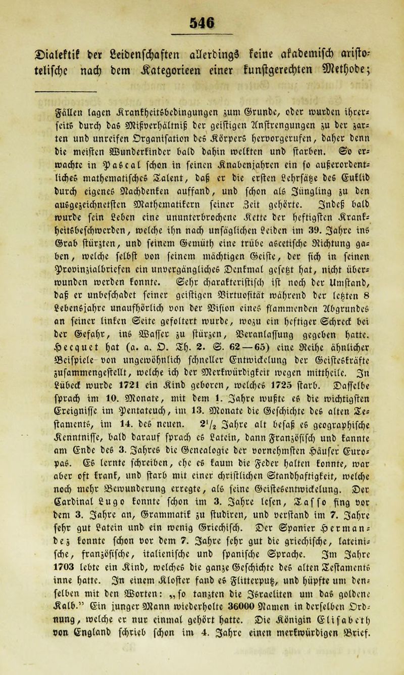 ©ioleftif ber ßeibenfcfaften ailerbingS feine «fabemifd) arijto- telifdje nad) bem Äategorieen einer funflgered)ten 3ftetl)obe; gaUen lagen .SranfbcitSbebingungen juni ©runbe, ober würben ir)rer* feite burd) bas ?JKt^t>crt)ättnif ber oeiftigen 2lnftrcngungen ju ber jars len unb unreifen Drgantfation beS .StfrpcrS fjer»orgcrufen, baljer benn bie meiften SBunberftnbcr balb bafjin «reiften unb ftarben. So cr= wad)te in *$)aScat fci)on in feinen .finabcniatjren ein fo aut3erorbcnt= lid)eS matt)emarifd)eS Salent, baji er bie erften ?et)rfä£e beS ©uflib burd) eigene« Ökdjbenfen auffanb, unb fetjon als Süngling ju ben auSgeäeid)netftcn SOIat^cmatiEcrn feiner Seit gehörte. Snbfl? 6atb würbe fein Sebcn eine ununterbrochene .Rette ber rjcftigftcn .firanf* r)citsbefcr)wcrbcn, roclcljc tfjn nad) unfäglidjcn Jeiben im 39. 3flfyrc ins ©rab ftürjten, unb feinem ©emiitr) eine trübe aöcetifcftc 9ttct)tung ga= ben, wcldjc fetbft uon feinem mächtigen (Seifte, ber ftd) in feinen g>to»injialbrtcfen ein un»erganglid)eS ©cnfmat gefegt r)at, nid)t über* wunben werben fonnte. ©er)t djarafteriftifd) ift nocl) ber Umftanb, baf er unbefdjabet feiner geiftigen 93irtuofitat roä't)reub ber leisten 8 8ebenSiar)re unaufljörlid) t>on ber SSifion eines flammcnben MbgrunbeS an feiner linfen Seite gefoltert würbe, woju ein (jeftiger @d)rccf bei ber ©efat)r, in» SOBaffet ju ftürjen, SScranlnffung gegeben r)atte. £ecquet &at (a. a. £>. St). 2. ©. 62 — 65) eine 9tcir)e är)nlict)er SBeifpiele »on ungewör)n(id) fd)ncller Sntwidetung ber ©eifteSfräfte jufammengcftcllt, weld)e id) ber SOJerfwürbigfeit wegen mittr)ct(e. 3n Sübecf würbe 172t ein Äinb geboren, wcldje» 1725 ftarb. ©affclbe fpract) im 10. 9Bonate, mit bem l. 3<«f)te wufte es bie widjtigftcn (Ereigniffe im «pentateud), im 13. 9)conate bie ©efdnrtjte beS alten Zt= ftaments, im 14. beS neuen. 2'/2 3at)re alt befatj es gcograpfnfdje Äenntniffe, batb barauf fprad) es Satcin, bann gransöfifd) unb fannte am Gnbe beS 3. 3at)rcS bie ©encalogie ber »orncr)mften -Käufer Guro* paS. (SS lernte fdjreibcn, ct)c cS faum bie geber fjalten fonnte, war aber oft franf, unb ftarb mit einer djrifttidjen Stanbr)aftigfett, weld)e ncd) mcfjr SBcwunberung erregte, als feine ©eifteSentroidelung. ©et (Sarbinat Sugo fonnte fd)on im 3. 3at)re lefen, Saffo fing »or bem 3. 3at)re an, ©rammatif ju ftubiten, unb »erftanb im 7. 3afjrc fet)r gut fatein unb ein wenig ©riedjifd). ©er ©panier $ et man; t e 5 fonnte fdjon cor bem 7. 3at)rc fcfjr gut bie gried)ifd)c, lateini- fdie, franjüftfdje, itaüenifdjc unb fpanifd)e @prad)e. 3m 3al)rc 1703 lebte ein Äinb, wctdjcS bie ganje ©cfdjidjtc beS alten Seftaments inne fjattc. 3« einem JÜoftcr fanb eS g(itterpu£, unb t)üpfte um ben= felben mit ben 3Borten: „fo tanjtcn bie SSractiten um baS golbene Äalb. 6in junger 9)Jann wiebert)ottc 36000 «Kamen in berfelben Orb- tiung, weldje er nur einmal gefrört t)atte. Bie .Königin eitfabett) »on Cnglanb fdjrieb fdjen im 4. Satjrc einen merfroürbigen färief.