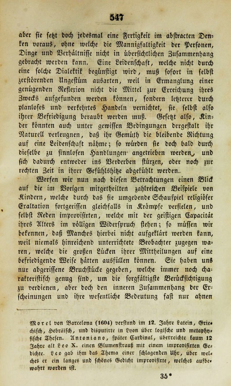 54T ober ft'e fefet boch, jebeSmat eine gertigfeit im abftracten 35en-- fen »orauS, ol)ne metdje tote SKannigfaltigfeit ber ^erfonen, Singe unb SSerf)ättniffe nidjt in übcrfid)ttid;en 3ufammenbang gebracht roerben fann. eine £eibenfd;>aft, roelct/e nid)t burd) eine fotcbe SMaleftiE begünftigt wirb, mufj fofort in felbft jecftörenben Ungeffüm auSarten, roeil in Ermanglung einer genügenben SJeflexion nicb,t bie Mittel jur ßjmicbung ifjreä 3roecFS aufgefunben roerben fönnen, fonbern lefctertr burd) planlofeS unb oerfebrteS ^»anbeln oernidbtet, fie felbft atfo ttjrer S3efriebigung beraubt roerben mufj. (Sefefct atfo, Jtin; ber fonnten aud) unter geroiffen Skbingungen bcrgeftalt ibr Naturell »erleugnen, baf? il)r Oemütb. bie bteibenbe Stiftung auf eine ßeibenfdjaft näbme; fo mürben fie bodj batb burd) biefetbe ju finnlofen Jpanblungen angetrieben werben., unb fid) baburd) entmeber inS SSerberben ftürjen, ober nod) juc rechten Seit in tfjrer ®efüf)ISf)ifee abgefüllt werben. SBerfen mir nun nad) biefen ^Betrachtungen einen ©lief auf bie im S3origen mitgeteilten jablreicfcien 33eifpiele oon Äinbern, meldje burd) baS fie umgebenbe ©cfyaufpiel religiöfer @rattation fortgeriffen gleichfalls in .Krämpfe oerfielen, unb felbft Sieben improüifirten, meiere mit ber geiftigen (Sapacität ibreS QflterS im völligen SBiberforud) fteben; fo muffen wir befennen, bafj 9J?and)eS hierbei nid)t aufgeflärt merben fann, roeil niemals f)inreid)enb unterrichtete Seobadjter zugegen wa> ren, meldte bie grofjen ßücfen ibrer 9Jcittl)eitungen auf eine befriebigenbe 2Beife tyätten ausfüllen fönnen. Sie Ijaben unS nur abgeriffene 33rud)ftücfe gegeben, weld)e immer nod) d)a-- rafteriftifcf) genug ffnb, um bie forgfältigfte 33erütffid)tigung ju oerbienen, aber bod) ben inneren Sufammenbang ber (£t- fcfyeinungen unb ifjre wefentlicfye S3ebeutung faft nur atjnen $0tote( »cn ^Barcelona (1604) tterftanb im 12. Saljre Satcin, Orte» cfnfd), .pcbratfdf), unb btfputirtc in üijon ü&er logifcfee unb metapfa* fifdbe S^cfcn. Mntonianc, fpatet ©atbinat, ü&etteidjtc faum 12 3af)te a(t ffeo X. einen äMumenftraufs mit einem imptooifttten ©e= btd)tc. Seo gab ifjm ba6 Zfjtma einer fdjlagenbcn 1%, übet roet* cbeG er ein lange? unb fdjflnefc ©ebicf)t imptooifitte, weites «ufee« reabrt roerben ift. 35*