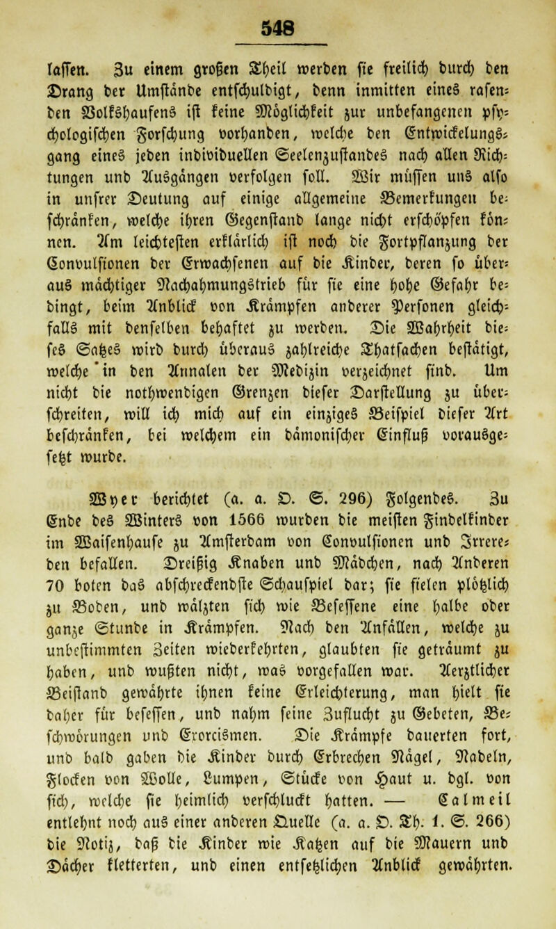 laffen. 3u einem großen Xf)tii werben ft'e frettid) burd) ben ©rang ber Umftänbe entfdjulbigt, benn inmitten eines rafem ben S3olför)aufenä ift feine SDc6gtid)feit jur unbefangenen »f»= d)olegifd)en gorfd)ung »orfjanben, welche ben (SntmicfelungSs gang eine§ jeben inbi»ibuellen ©eelenjuftanbeS nad) allen 9tid)= tungen unb Ausgängen »erfolgen foll. SßJir muffen unS alfo in unfrer Deutung auf einige allgemeine 33emerfungcn be; fdjränfen, meld)e ifrren ©egenftanb lange nid)t erfcbo'üfen fön; ncn. 2(m leiebteften erflärlid) ifi nod) bie gortpflanjung ber (5on»ulftonen ber ßrmaebfenen auf bie Jtinbeu, beren fo übers au§ mächtiger 9cad)af)mungStrieb für fie eine l)of)e ©efaljr be- bingt, beim tfnblicf »on .Krämpfen anberer ^erfonen gleich- falls mit benfelben behaftet ju merben. Sie 2Bafyrl>eit bic- fcS ©afeeS mirb burd) überaus jablreicfye Sfyatfadjen beftätigt, meldje'in ben finalen ber Söcebijin v>erjeicr)net ffnb. Um nid)t bie notbmenbigen ©renjen biefer £)arftellung ju übet; fcfyreiten, mill id) mid) auf ein einjigeS 33eif»tel biefer lixt befcfyränfen, bei roeldjem ein bämonifdjer @influf? uorauSge; fefct mürbe. SB »er berichtet (a. a. £>. ©. 296) gotgenbeS. 3u 6nbe beS SBinterS »on 1566 mürben bie meiften ginbelfinber im 2ßaifenl)aufe ju Mmfterbam »on @on»ulfionen unb irreres ben befallen. Dreißig Änaben unb SKäbdjen, nad) 2lnberen 70 boten baS abfdjrecfenbfte @d)auf»iel bar; ft'e fielen Biozid) ju S3oben, unb mäljten fid) mie Skfeffene eine l)albe ober ganje «Sttinbe in Ärämöfen. ?cad) ben anfallen, meiere ju unbeftimmten Seiten mieberfebrten, glaubten ft'e geträumt ju baben, unb mußten nid)t, ma$ »orgefallen mar. 2(erjtlid)er 33eifianb gewährte itjnen feine ©rleicbterung, man bjelt fie bal)er für befeffen, unb naljm feine 3uftud)t j ©ebeten, S3e; febroörungen unb (SrorciSmen. Die .Krämpfe bauerten fort, unb balb gaben bie Äinber burd) (5rbred)en Seeigel, Nabeln, glocfen »on äßolle, 2um»en, ©tücfe »on ^)aut u. bgl. »on fid), vorlebe fie l)eim(id) »erfdjtucft Ratten. — Sa Im eil entlehnt nod) au§ einer anberen Quelle (a. a. £). 5£f). i. @. 266) bie 9cotij, baf? bie Äinber mie Äa^en auf bie dauern unb £)ätf)er fletterten, unb einen entfestigen 3(nblicf gemährten.