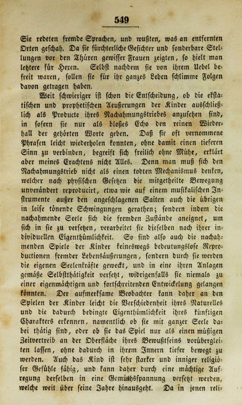 ©ie «beten frembe ©pracben, unb wußten, waS an entfernten £)rten gefdt)ö^. Sa fte fürchterliche ©eft'djter unb fonberbare ©tel= tungen cor ben 5£()üren gewiffer grauen jeigten, fo t)iett man lefctere für .Iperen. ©etbft nacfybem fte üon ibrem Uebel be- freit waren, foüen fte für ibr ganjeS geben fcfylimme folgen bar»on getragen baben. SEÜSett fdjroieriger ift fcbon bie Grntfdjeibung, ob feie efffa= tifcben unb propbetifcben Aeufjerungen ber Äinber auSfcbließ-- lieb als ^robucte tbreS 9iacbabmungStriebeS anjufeben finb, in fofern fte nur a(S bloßeS (5d)0 ben reinen SBieber* baU ber gehörten SBorte geben. Saß fte oft vernommene trafen leid>t wieberb. ölen fonnten, obne bamit einen tieferen ©inn ju »erbinben, begreift ftd) freilid) obne SUh'tbe, erflärt aber meines (SracbtenS nicbt OTeS. Senn man muß ftd? ben 9lad)abmung8trieb nid;t als einen tobten SKecbaniSmuS benfen, wetd)er nach pf>t>ft'fcr>en ©efe^en bic mitgeteilte SSeroegung unt-eränbert reprobucirt, etwa wie auf einem mufifalifcben Sn; jfrumente außer ben angeflogenen ©aiten attd) bie übrigen in leife tönenbe ©cbwingttngen geraden; fonbern inbem tie nacbabmenbe ©eele ftd) bie fremben 3uftänbe aneignet, um ftd) in fte ju üerfefcen, verarbeitet fte biefelben nad) ifjrer in- bbibueUen @igetttbümlid)feit. ©o finb alfo aud) bie naebaf); menben ©piele ber hinter feincSmegS bebeutungSlofe Siepro; buetionen frember ßebenSäußcntngen, fonbern buvd) fte werben bie eigenen ©eelenfräfte geweift, unb in eine ttjren Anlagen gemäße ©elbfttbätigfeit oerfefet, wibvigenfallS fie niemals ju einer eigenmächtigen unb fortfcfyreitenben ßrntwiefetung gelangen fonnten. 25er aufmerffame S3eobad)ter fann baber an ben ©Rieten ber .Rinber leidet bie S3erfcbiebenbeit ibreS Naturelles unb bie baburd) bebingte ßigentbümlidjfeit itjreö fünftigen ßbarafterS erfennen, namentlich ob fte mit ganjer ©eele ba? bei tljätig ffnb, ober ob fie baö ©piet nur als einen müßigen 3eit»ertreib an ber £>berfläd)e ibreS 33emußtfeinS t>orüberglei= ttn laffen, obne baburd) in ibrem Snnern tiefer bewegt ju werben. Und) baS .Rinb ift febr ftarfer unb inniger religio: fer ©efübfe fdbig, unb fann baber bureb eine mächtige Auf- regung berfelben in eine ©emütbSfpannung oerfe|t werben, welcbe weit über feine Sabre binauSgebt. Sa in jenen reit-