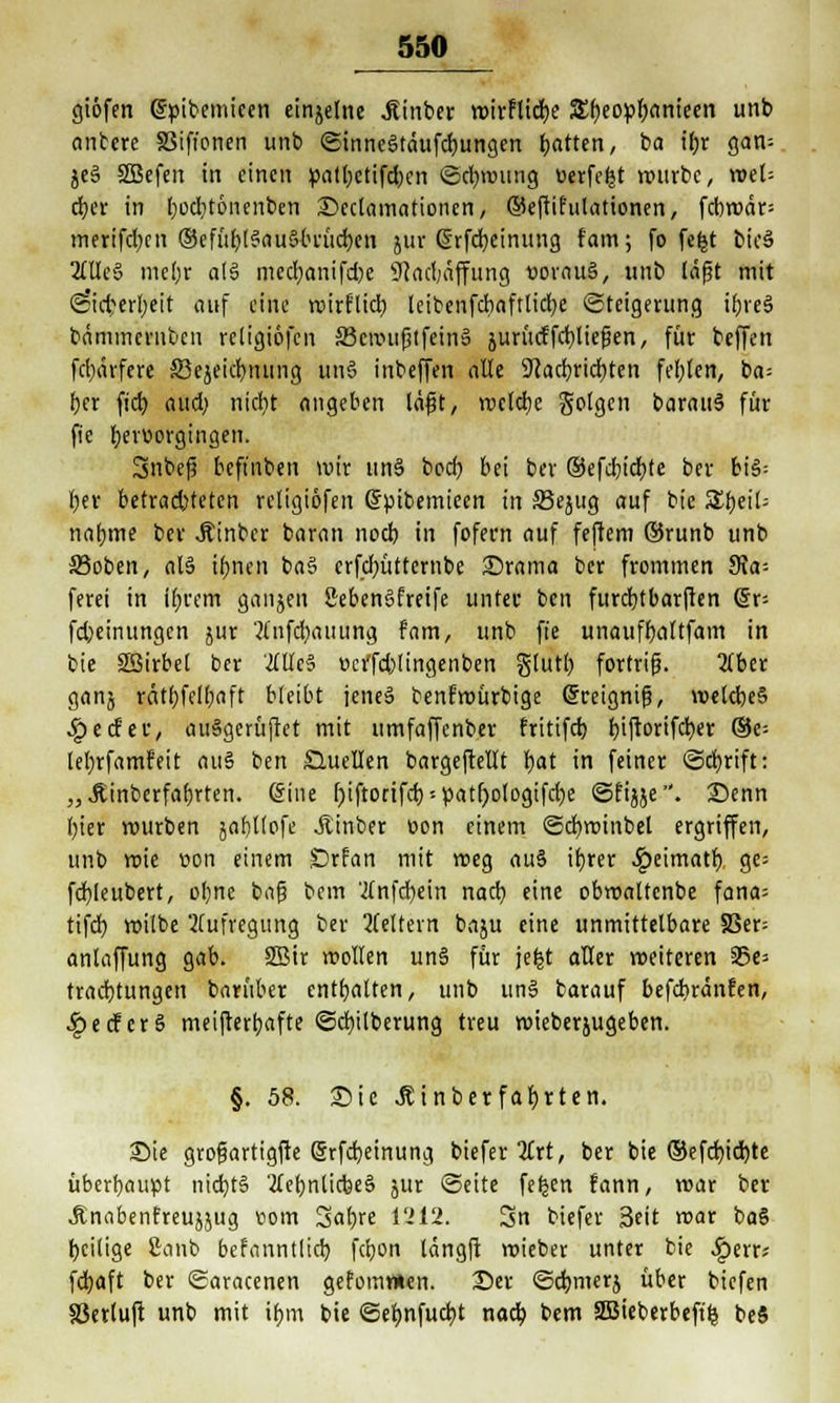 giöfen gpibemieen einzelne Ätnber roirflidbe &t)topl)anlem unb antcre SSifi'onen unb ©innegtäufcbungcn Ratten, ba ibr gati- je§ 2Befen in einen patbetifeben ©ebroung werfest nwrbc, votU etyet in I)ocl)t6nenben Declamationen, ©eftifulationen, fcbrc»är= inerifdjcn ©efu^t^nuSttudjen jur ßrfebeinung fam; fo fe£t bioS OTeS mel;r als mecfyanifcfce 9?ad;affung »orau§, unb täfjt mit @id;erbeit auf eine roirflidb leibenfcbaftlicbe (Steigerung ibreS bämmernben rcligiöfen 33cnntfjtfeinä juritcffctjtiefen, für beffen fd)ärfere £3ejeid)nung un§ inbeffen alle Sftacbricbten feigen, ba= ber fiel) audj nicfyt angeben lafjt, wclcbe geigen barau§ für fie hervorgingen. Snbej? beft'nben »vir un§ bod? bei ber ®efd)id)te ber bi§= ber betrachteten rcligiöfen Spibemieen in 33ejug auf bie SSbeit- nabme ber Äinber baran noeb in fofern auf feftem ®runb unb ©oben, al§ ibnen ba3 erfebütternbe £>rama ber frommen 3?a-- ferei in ibrem ganjen SebenSfretfe unter ben furebtbarften (äx- fdjeinungen jur ^(nfdjauiing fam, unb fie unaufbaftfam in bie SSirbet ber OTe§ »cifcbltngenben glutb fortriß. 2lber ganj rcitbfclbcft bleibt jeneä benfroürbige Grceignifj, roelcbe§ ■£ecfec, auSgerüjrct mit umfaffenber fritifd) biftorifdjer ®e= lebrfamfeit au§ ben Quellen bargeftellt bat in feiner ©d)rift: „Äinberfabrten. (5ine r)iftorifcb»patr)ologifcbe ©fijje. £)enn bier rourben jabltofe Jtinber t>on einem ©cfyroinbel ergriffen, unb wie von einem £)rfan mit roeg au§ ibrer £eimatb ge= fcbleubert, obne bafj bem 'tfnfcbein nacb eine obroaltenbe fana= tifd} roilbe Aufregung ber Keltern baju eine unmittelbare SSer= anlaffung gab. 2Btr trollen un§ für jefct aller weiteren S5e= traebtungen barüber enthalten, unb un§ barauf befebränfen, ^»ecferS meifterbafte ©d)ilberung treu roieberjugeben. §. 58. Sie .Ätnberfafytten. Sie grofjartigfte (§rfd)einung, bieferTtrt, ber bie ®efd)id)te überbauet nid)t§ 2lebnücbe§ jur ©eite fe^en fann, roar ber Änabenfreujjug com %afyxt 1212. 3n biefer 3fit roar ba§ beilige ßanb befanntlid) febon längft roieber unter bie ^perr; fdjaft ber ©aracenen gefomtten. £)er ©djmerj über biefen §3erluft unb mit ibm bie ©ebnfuebt nacb bem 2Bieberbeft§ beS