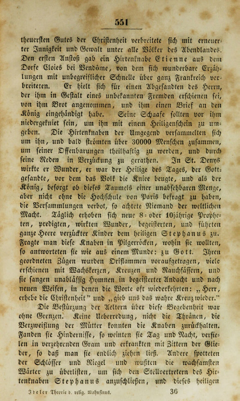 tbeucrften ©ufe§ ber (5f;riftcnr;cit oerbreitefe ftd> mit erneuere ter Snnigfeit uttb ®e»alt unter alle S36tfer bc§ ÄbenfelanbeS. 25en erften 2(nftof? gab ein .Jpirtenfnabe @ Henne auS bem iDorfe GloieS bei SSenbömc, oon bem fieb, »unberbare (§rja> lungen mit unbegreiflicher «Schnelle über ganj granfreid; »ec; breiteten. @r bielt ftd? für einen Hbgefanbten beä £>em», ber ifjm in ©cjhlt eines unbefannfen gremben erfebjenen fei, von i^m 33rot angenommen, unb i()m einen ©rief an ben •König eingel;änbigt f;abe. ©eine «Scbjaafe füllten uor ilnn niebergefniet fein, um tr)n mit einem .£>eiligenfd)ein 511 um» geben. £>ie .^irtenfnaben ber Umgegenb üerfammclten fiel; um it;n, unb balb ftrömten über 30000 Sflenfcben jufammen, um feiner Offenbarungen tbeilbaftig ju »erben, unb burd) feine Sfcben in SSerjücfung ju geraten. Sn ©t. S)entj§ »irftc er Sßunber, er »ar ber ^»eilige beö SEageö, ber ©Ott: gefanbte, v>or bem ba§ 83olf bie Änice beugte, unb ab» ber Äonig, beforgt ob biefe§ Saumel§ einer unabfcl;baren ÜKcnge, aber niebt ol;ne bie #ocl)fcbule t>on ^ari§ befragt ju Reiben, bie 83crfammlungen »erbot, fo achtete Sciemanb ber »cftlid;en SKacbf. Saglicb, erleben fid) neue 8= ober lOjabrige ^)ro)?f;c= ten, prebigten, »irften SBunber, begeifterten, unb führten ganje «£>eerc verjücftcr Jtinber bem beiligen <5te!p(;anu5 ju. gragte man biefe Änaben in ^PÜgemnfcn, »o(;in fie »ollten, fo antworteten fie »ie au§ einem SDhinbe: ju ©ott. Sbrcu georbneten Bügen »urben Driftammen uoraufgetragen, »ielc erfebienen mit 2Bad)gferjcn, Äreujen unb Staudjfäffcrn, unb fie fangen unablafftg fipmnen in bcgciftcrtcr 2(nbacbJ unb nad) neuen SBeifen, in benen bie SBortc oft »icberfelften: „#err, ergebe bie G>briftcnr)cit unb ?, gtcb un§ ba§ »al;re Äreuj »ieber. Sie SJeftiirjung ber Leitern über biefe SBcgcbenbeit »ar ofme ©renken. .Seine Ueberrebung, nid;t bie Spanen, bie SScrjweiflung ber SKüttcr fonnten bie Knaben jurucfr>altcn. ganben fie £iiiberniffe, fo »einten fie Sag unb 9cad)t, üevft'e- len in üerjebrcnben ©ram unb erfranften mit Sittern ber ©lie; ber, fo bafj man fie enblicb, jtct)cn lief. 'Knbere fpotteten ber ©cfyoffer unb JKiegel unb roufsten bie »ad)famfren SBärter ju überliften, um fieb ben Otelloertretern bc» Spiv- tenfnaben ©tepfoanuS anäiifcbjießen, unb biefeä Zeitigen 3tcfcr llkovic b. vcli;). Jü.ifjiijinnS. 36