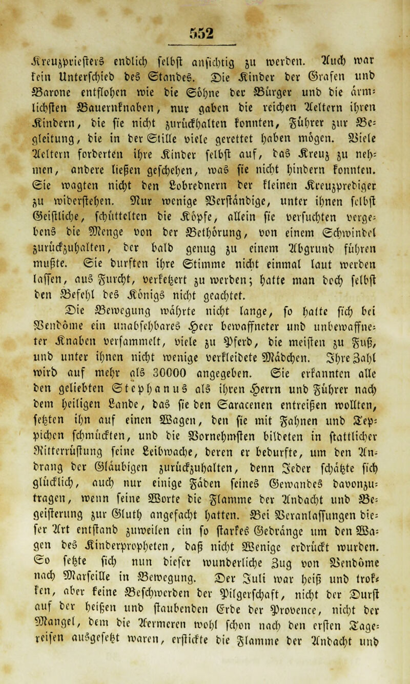 Jueujpriefteiä enblid? fclbfl anfidnig 511 werben, tfucb mar fein Unterfd)ieb be§ ©tönbe*. Sie .Kinber ber ©rafen unb 33arone entflogen rote bie ©obne ber SSürger unb bie arm« licbften SBauernfnaben, nur gaben bie reiben keltern ibrett .Rinbern, bie ft'e nidit juritefbatten formten, gübrer jut Sßc- gleitung, bie in ber Stille viele gerettet baben mögen. SSiele Leitern forberten tf)re Äinber felbft auf, ba§ Äreuj ju neb: men, anbere ließen gefd)el)en, wag ft'e nidit binbern fonnteti. ©ie wagten ntdjt ben Sobrebnem ber fleinen .ßreujurebiger j\u wibcrftefjen. Stur wenige SScrftänbige, unter irjnen felbft ©eiftlid;e, febfittrtten bie Äopfe, allein ft'e oevfiubten verge- bens bie SUenge Von ber S3etr)6rung, von einem ©cbminbcl juröcfjuba'Hen, ber balb genug ju einem tfbgrunb füllen muffte, ©ie burften tl)re ©timme nidit einmal laut werben laffen, ausgingt, verfeuert ju werben; batre man beeb felbft ben S3efcl)l be§ JönigS nidjt gead)tef. ©ie Bewegung wdfjrte niebt lange, fo fyaltt fi'db bei SSenböme ein unabfebbareä .Ipccr bewaffneter unb unbewaffnet ter Knaben üerfammett, viele 511 9)ferb, bie meiften ju guf?, unb unter ibnen nicht wenige verfleibcte ÜJtäbchen. Sbre 3al)t wirb auf mel)r als 30000 angegeben, ©ie erf'anntcn alle ben geliebten ©tcpbanuS als ibren £errn unb gübrer nad) bem Zeitigen Sanbe, baS fie ben ©aracenen entreißen wollten, festen il)n auf einen SSBagen, ben fte mit gähnen unb Sey- pichen fcbmücften, unb bie SSorncbmften bilbeten in ftattlidier Siittcmifhing feine 2eibraad)e, beren er beburfte, um ben lin- brang ber ©laubigen jurücfjubaltcn, benn Seber fd;äfcte fieb glucflich, aud} nur einige gäben feines ©ewanbcS bavonjtu tragen, wenn feine SEBorte bie glamme ber tfnbadjt unb 33e= geifterung jur ©lutb angefadjt bitten. S3et SScranlaffungen bie* fer lirt entftanb juweifen ein fo ftarfei? ©ebränge um ben 2Ba= gen be6 JUnberpropfyelen, baß ttid)t SBcnigc cvbrücft würben. ©0 fefjte fidb nun biefer munberlicbe 3ug von äSenbome nach, «fttarfeiUe in «Bewegung. 25er Sult war t>ci^ unb trof« fen, aber feine SBefcbwcrben ber spitgerfchaft, niebt ber Surft auf ber beißen unb ftaubenben @rbe ber Provence, nicht ber Mangel, bem bie tfermeren wobt febon nadi ben erften Sage: reifen attSgefcfjt waren, erftiefte bie Stamme ber tfnbacbt unb