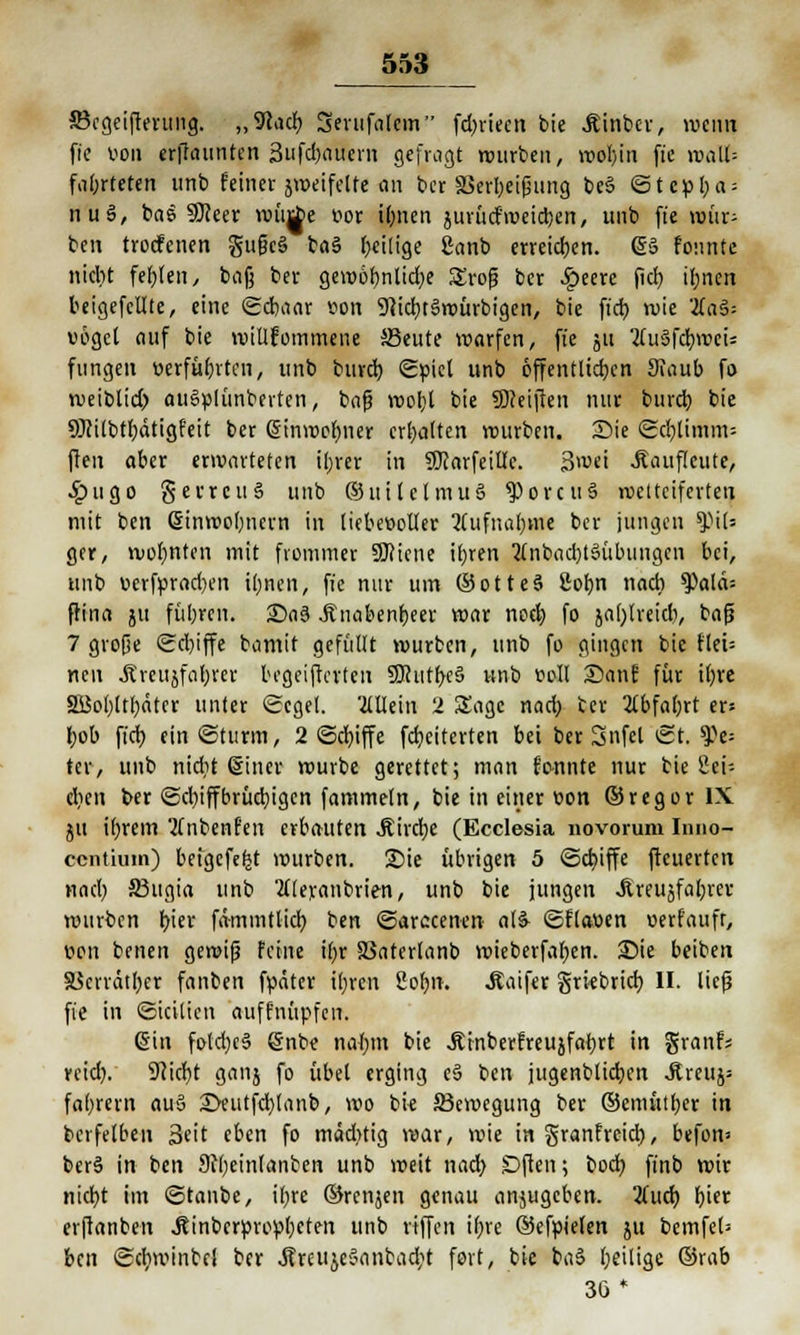 Söcgcifterimg. „9cacb Serufaicm fd>rtecn bie Äinbcr, wenn fie von ernannten Sufcbauern gefragt würben, wol)in ftc roaU= fii(;rteten unb feiner jweifelte an ber SSerbeifjung beS ©tepl;a = nu§, bas Sfteer wittf>e vor ibnen jurücfmeieren, unb fie wür- ben troefenen §ußc§ ba§ fällige Sanb erreichen. (58 feinte ntebt fernen, bafj ber gewöhnliche £rofj ber £eere fict) il;nen beigefcllte, eine ©cbaar von 9}id)t8würbigen, bie fieb wie 2fa§= vogel auf bie willkommene SBeute warfen, fie ju 2fu§fdbroeis fungen verführten, unb buveb. ©viel unb öffentlichen Staub fo weiblid) auSplünberten, bafj wohl bie 9)?eijlen nur bureb bie 9Jcilbtbätigfeit ber (Sinwefmer erhalten würben. Sie ©cblimm= ffen aber erwarteten ihrer in SKarfeillc. 3>vei Äauflcute, •£>ugo gerrcuS unb ©uilclmuS $>orcu3 wetteiferten mit ben Sinwobnern in liebevoller Aufnahme ber jungen %)\U gcr, wohnten mit frommer Spione iljren 2tnbad)t3iibtingcn bei, unb verfvrad)en ihnen, fie nur um ©otteS 8obn nach Q)alä= ftina ju füt;ren. £)a3 Jtnabenbeer war noeb fo jafjtreidi, bafi 7 große ©cbiffe bamit gefüllt würben, unb fo gingen bie flei= neu .ftreujfabrcr begeiferten 9)cutbc§ unb voll Sanf für itjvc SBobltbäter unter Segel. '2lUein '2 Sage nad) ter 2lbfa(;rt er» I;ob fieb ein ©türm, 2 ©cbiffe febeiterten bei ber Snfel ©t. 9)e= ter, unb nicht (Sine« würbe gerettet; man fonnte nur bie 8ei- cben ber ©d)iffbrücbigcn fammetn, bie in einer von ©regor IX ju ihrem 'tfnbenfen erbauten .ftirebe (Ecclesia novorum Inno- centium) beigefefct würben. £>ie übrigen 5 ©cbiffe ftcuerten nad) 33ugia unb 2((eranbu>n, unb bie jungen «ftteujfabret! würben i)\tx fämmtticb ben ©arecenerc a(8 ©ftaven verfaufr, wn benen gemifj feine ihr SSaterlanb wieberfaben. 25ie beiben S3crrdtl;er fanben fväter it;ren 2obn. Äaifer grkbrieb II. lief? fie in ©icitien auffnüpfen. @in fotd)c3 @nbe nal;m bie Jtinberfreujfabrt in granfs reid). Sfticbt ganj fo übel erging e§ ben jugenbücben Äreujs fabrern au§ 2>eutfd)lanb, wo bie ^Bewegung ber ©emütber in bcrfelbeu Seit eben fo mäd>tig war, wie in granfreid), btfon* ber§ in ben Stbeinlanben unb weit nad) Dften; boeb finb wir niebt im ©tanbe, ihre ©renjen genau anjugeben. 2(ucb b'^ erftanben Jcinbcrpropbcten unb riffen ihre ©efpielen ju bcmfel= ben ©cfyminbcl ber ÄüteujeSanbacbt fort, bie ba§ beilige ©rab 36 *