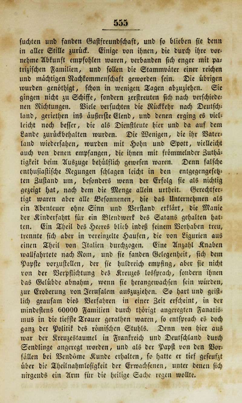 fügten unb fanben ©aflfceunbfdjaft, unb fo blieben fie benn in aller ©tille jurücf. ginige üon ifynen, bie buret) iljre üop nebme tfbfunft empfohlen waren, üerbanben fid) enger mit pa* trijifd)en gamilien, unb follen bie ©tamnwäter einer reichen unb mächtigen 9?acl)fommenfd)aft geworben fein. Sie übrigen würben genötigt, fcfyon in wenigen Sagen abrieben, ©ie gingen nidjt ju ©dnffe, fonbern jerftreuten fiel) nacb üerfd)iebe= nen Stiftungen. 83iele üerfud)ten bie SJücffebr nad) £>eutfd;= lanb, gerieten in6 auf erfte glenb, unb benen erging e§ üiet= lcid)t nod) beffer, bie alö £)ienftteutc ijtcr unb ba auf bem Sanbe jurfidfbehalten würben. 25ie Söenigen, bie tf>r S3atcr= lanb wieberfal;en, würben mit ^)of)n unb ©pott, üielleid)t aud) üon benen empfangen, bie ibnen mit frömmelnber 3utt)d- tigfeit beim 2Tu§juge beljülflid; gewefen waren. 25enn falfcbe cntf)uftaftifd)e Regungen fd)lagen lcid)t in ben entgegengefcfe= ten 3uftanb um, bcfonberS wenn ber (Srfolg fie als nichtig gezeigt i)at, nad) bem bie SSKenge allein urtl;eit. ©crcdjtfer- tigt waren aber alle S3efonnenen, bie baS Unternebnicn al§ ein Abenteuer obne ©inn unb 33erftanb erfldrt, bie 9J?anic ber Äiuberfal>rt für ein 33lcnbwerf bc§ <Satan3 gehalten f;at= ten. ©in 5El)eit be6 .£cere§ blieb inbefj feinem SSorfyaben treu, trennte fid) aber in üeremjclte Raufen, bie üon ßigurien au3 einen Sljeil üon Stauen burdjjogen. Sine 3tnjal;l Änaben watlfaljrtetc nad) 9Jom, unb fie fanben ©etegenbeit, fid) bem Zapfte üorjuftellen, ber. fie f)ulbreict> empfing, abw fie nid)t von ber S3erpflid)tung be§ .fireujeS loSfprad;, fonbern ilmen ba§ ©elübbc abnafjm, wenn fie berangewaebfen fein würben, jur Eroberung üon Serufalem auSjujtel)en. @o fjaft unb gcijiU lid) graufam bieS 8Serfa()ren in einer 3cit erfebeint, in ber minbeftenS 60000 gamilien burd) tf)6rigt angeregten ganati3= muS in bie tieffte SSrauer geraten waren, fo entfprad) e» bod) ganj ber $Politif be§ r6mifd)en @tul)l§. Senn üon biet' atö war ber Äreuse§taumcl in granfreiel) unb Seutfdjtanb burd) ©enblinge angeregt werben, unb al§ ber ?)apft üon ben 83or= fallen bei SSenböme Jtunbe crl;alten, fo r)atte er tief gefeufjt über bie Sbeifnabmlofigfcit ber ©rwaebfenen, unter benen fid) nirgenbS ein Tivm für bie l;eitige @ad)e regen wollte.