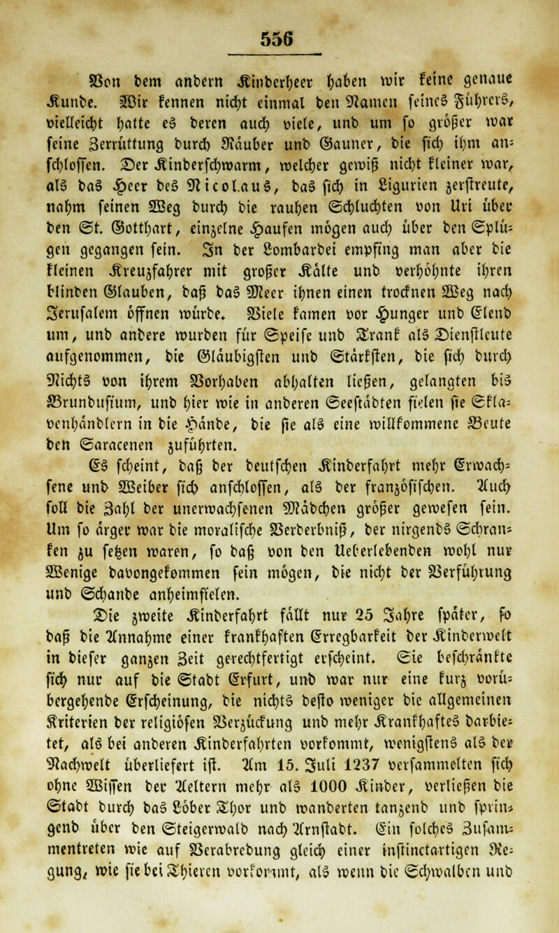 SSoix bem anbern Äinberbjer fjaben wir feine genaue .Runbe. 3Dir fennen ntd)t einmal ben SRamcti feines güi>rcv&, »ieUeidt>t fjatte e3 beren aud) »tele, unb um fo größer war feine Serrüttung burd) Siäuber unb ©auner, bie ftrf) il)m an= fd)loffen. £)er .ftinberfdjmarm, meld)er gemiß nid)t fleiner war, aB ba§ £eer be§ Sfticoi.auS, ba§ fiel) in Sigurien jerftreute, nafym feinen 2Beg burd) bie raupen <5d;(ud)ten üon Uri über ben <3t. ©ottfyart, einjelne Raufen mögen aud) über ben <5plü= gen gegangen fein. 3n ber Sombarbei empfing man aber bie flcinen ^veujfa^rer mit großer MaUt unb »erfüllte il;ren blinben ©lauben, baß ba§ Sföeer itjnen einen troefnen 2Beg nad) Serufalem öffnen mürbe. SBiele famen üor junger unb Grlenb um, unb anbere mürben für ©peifc unb SlranÜ als £>ienftlcute aufgenommen, bie ©läubigften unb ©tärfften, bie firf) burd) 9<id)t§ t>on ifyrem S3orf)aben abhalfen ließen, gelangten biä Srunbitft'um, unb t)ter wie in anberen ©eeftabten fielen fie <Sfla= t>enl)änblern in bie -pänbe, bie fie als eine millfommene fficute ben ©aracenen jufüfjrten. @§ fdjeint, baß ber beutfcfyen Äinberfaljrt meljr drmad)= fene unb SBeiber ft'd> anfcbloffen, als ber franjöfifd)en. 2(ud> foll bie 3al;t ber unertvacfyfenen 9Jcäbd)en größer gewefen fein. Um fo ärger mar bie moratifdje 33erberbniß, ber nirgenb§ ©diran* fen ^u fefcen maren, fo baß üon ben UeOerlebenben wot)l nur SSBenige baoongefommen fein mögen, bie nid)t ber S3erfül;rung unb @d)anbe anheimfielen. 2>ie jmeite Äinberfafjrt fällt nur 25 Sal)re fpäter, fo bafj bie TLnnafyme einer franffjaften (Srregbarfeit ber JUnbermelt in biefer ganjen 3eit gerechtfertigt erfct)eint. Sie befcfyränfte fiefy nur auf bie ©tabt Grrfurt, unb mar nur eine furj eorü= bergefyenbe (Srfdjeinung, bie nid)t§ befto meniger bie allgemeinen Kriterien ber religiöfen SJerjücfung unb mel)r j?ranff)aftej> barbie= tet, alö bei anberen .Äinberfafyrten tiorfommt, wemgftenS als ber 9cad)mclt überliefert ift. 3Cm 15. Suli 1237 nerfammeltcn fiel) oljne SBiffert ber keltern mefyr al§ 1000 Äinber, verließen bie ©tabt burd) ba§ £öber S£l)or unb roanberten tanjenb unb fpviiu genb über ben ©teigermalb nad) 2(rnfrabt. @in fold>e§ 3ufanw mentreten mie auf S3crabrebung gleicb. einer tnftinetartigen die- gung, mie fie bei Spieren »orforimr, als wenn bie ©cfymalbcn unb