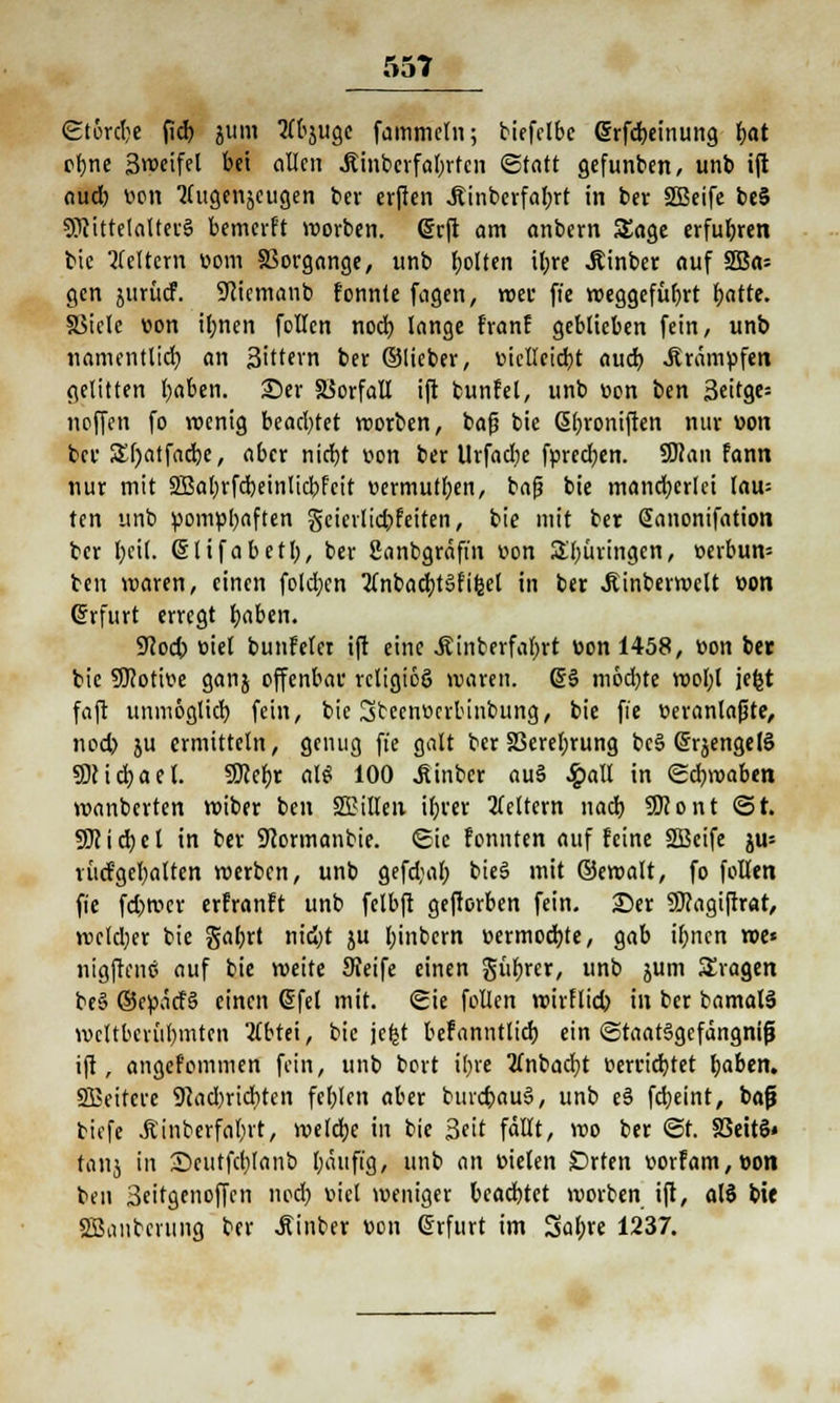 <Storct)e ficb, juni Mjuge fammcln; biefelbc @rfd)einung bat cf)ne 3n>cifel bei allen .fiinberfabrfcn ©tatt gefunben, unb ift oud) von Kugenjeugen bev erften .Rinberfabrt in ber SBeife be5 SOlittelalterS bemerft morben. ßrft am anbern Sage erfuhren bie 2feitern com SSorgange, unb Rotten il;re Äinber auf 2Ba= gen jurücf. ÜJiiemanb fonnle fagen, »et fie weggefübrt fyattt. SSielc von il;nen feilen nod) lange franE geblieben fein, unb namentlich an Sittern ber ©lieber, »iellcicbt aud) Krämpfen gelitten baben. 25er SSorfall ift bunfel, unb »on ben 3ettge= noffen fo wenig beachtet worben, bafj bie ßbroniften nur uon ber £f;atfad)e, aber nic^t »on ber llrfad)e fv>rcd;en. SWan fann nur mit äBafyrfcbeinlicbfcit vermuten, bafj bie mancherlei lau= ten unb pomphaften geievliebfeiten, bie mit ber Sanonifation ber fycit. (Slifabetl), ber Sanbgräfin »on Springen, »erbun* ben waren, einen foldjen tfnbacrjtSfifcel in ber Äinberwelt t>on Erfurt erregt baben. 9cocb viel bunfeler ift eine JJinberfafyrt v>onl458, »on b« bie SKotwe ganj offenbar religiös waren. @§ möd)te wobl jefct faft unmöglicr; fein, bie Stectwcrlunbung, bie fie veranlagte, nod> ju ermitteln, genug fie galt ber SScref;rung bc§ (Srjengelö SOcidjael. SJJefjr aU 100 jiinber au§ #alt in Schwaben wanberten wiber ben Seilten it)rer klettern nad) SRont @t. 9Jcid)cl in ber SHormanbie. Sic fonnten auf feine SBeife ju= rürfgel)alten werben, unb gefd>il) bie§ mit ©ewalt, fo follen fie fd)mcr erfranft unb fclbft geftorben fein. 25er Sftagiftrat, wcld;er bie galjrt nid)t ju binbern vermochte, gab if;ncn roe« nigftenö auf bie weite Steife einen giifjrer, unb jum fragen be§ ®epäcf§ einen 6fel mit. Sie follen wirElid) in ber bamalä weltberühmten Kbtei, bie jefct befannttieb ein ©taatSgefängnif? ift, angefommen fein, unb bort i(;re 2lnbad)t üerridjtet fyaben. SBeitcre 9?ad)rid)ten fehlen aber burcbauS, unb eS fdjeint, baß biefe Äinberfal;rt, welche in bie Seit fällt, wo ber <St. SSeitS« tanj in 25cutfd)Ianb l;äuftg, unb an Dielen £>rfen vorfam,t>on ben Seitgenoffen nod) viel weniger beaebtet worben ift, alS bit 2Banbcntng ber ^inber von Erfurt im Sabre 1237.