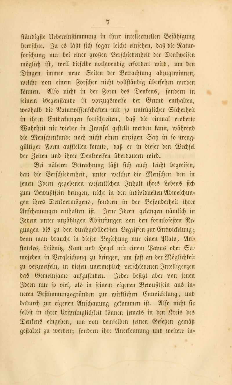 ß&nbtgjte Uefareinftimmung in if>rcr intellcctuellen Befähigung I)crrfd)tc. 3^ e0 faßt firf) f°Brtr lcid)t cinfcfycn, baf? bic Statur« forf<f)Ung nur bei einer großen S-Bcrfd)icbcnl)cit ber Xenfrocifen möglicr) ift, tt>eii btefetbe nofljmenbig erforbert ir>irb, um ben 3)ingcn immer neue Seiten ber Betrachtung abzugewinnen, n)rftt)e von einem gorfdt)er nid)t ooflflänbig überfein werben rönnen, Sllfo nid)t in ber gform be£ 3)cnfcn$, fonbern in (einem ©egenftanbe ift oorjugäroeife ber ©runb enthalten, »cSl)atb bic ^aturwiffenfdJaften mit fo untrüglicher Sicherheit tn il)rcn (Sntbecnmgen fortfdncitcn, baf bic einmal eroberte SBaljrljcit nie lieber in 3n>eifel geftcllt »erben kam, roäljrcnb bie 9ftenfcr)enfunbe noer) nidjt einen einzigen Safj in fo ftreng* gültiger ^orm auffteKen fonnte, baß er in biefer ben 2i>cct)fet ber ßtikn unb it)rcr IDenfroeifeu uberbauem wirb. Sei näherer Betrachtung laßt fiel) auch, leicht begreifen, baß bie Sßerfdjicbenljeit, unter melier bie -üJtenfdjen ben in jenen 3>bccn gegebenen roefentlidjen 3nt)alt ifreS Sebenö ftd) gum Bemußtfein bringen, nicht in ben inbroibucllen 2lb»eid;un* gen tt)rcö 3>enföermögen$, fonbern in ber Bcfonberljeit ifyrer Slnfcbauungcn enthalten ijt. 3ene 3becn gelangen nämlid) in Sebem unter unzähligen Slbftufungen von ben formlofeftcn sJte* gungen bi$ §u ben burd)gebilbetftcn Begriffen jur (Sntroicfelung 5 benn man braucht in biefer Begieljung nur einen -^lato, 2lrt* ftoteleS, Seibnh), ftant unb ftcgcl mit einem *ßapu6 ober <&a* mojcbcn in 33crgteid)ung ju bringen, um faft an ber -Ocögltdifcit ju »erjtöeifeln, in tiefen unermeßlich serfdu'ebenen intelligenten ba6 ©emeinfame aufjufinben« 3cber bcftftt aber von jenen Csbcen nur fo viel, als in feinem eigenen Beroußtfein au6 in* neren Beftimmungögrünben jur roirflichen Gmtttucfeluna,, unb baburcr) jur eigenen 9lnfcr)auung gekommen ift. Sltfo nicht fte felbft in il)rcr Ikfprünglicbfcit fönnen Jemals in ben tfrciö bc$ 5)enfcnc3 eingehen, um von bcmfelben feinen ©efefcen gemäß gemattet ju mtrbert; fonbern ihre Slnerfenmmg unb »eitere in*