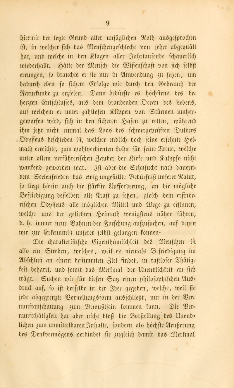 hiermit bor letuc ©runb aller unfaglicr)en SRotr) auSgefprocfyen ift, in roefcr)er [ich ba8 9Renfc6engefcr)Ie{r}t oon jeher a&geauält fyat, unb wcld)c in ben fflagen aller 3far)ntaufenbe fd)aucr(id) UMcbcrbalit. Qattt bei üRenfdj bie Sßtffenfäaft öon ftd) [elbft errungen, fo brauchte er |?e nur in Slnroenbung 31t feiert, um baturd) eben fo fixere (Erfolg* rote burd) ben ©ebrauef) ber IRäturfunbe 311 erzielen. Tann bebürfte cd fyöcfyftcnö be6 be* bebten 6ntfcr)iujfe6, auä bem branbenben Dceon bc$ gebend, auf roet^em er unter jabjllofcn flippen von ©türmen umr)er-< geroorfen rotrb, ftcr) in ben ftdjcrcn ^pafen ju retten, roafyrenb tr)m icfct ntd&t einmal baö £oo3 bcö fcr)roergeprüften Tulberö Dbi;ffcu3 befcbjcbcn ift, roeldjer enblicr) toct) feine erfel)nte £et* matl) erreichte, jum röor/foerbienten Sol)n für feine JEreue, roelcr)e unter allem vcvfüf)rcrtfct)cn 3<Ntber ber Äirfe unb 5?ah;pfo nict)t roanfenb geworben war. 3ft aber bic ©eljnfudjt nach, bauerrt* bem ©eelenfricben ba3 erotg ungestillte Seburfhtjj unferer 9iatur, fo liegt l)ierin auch bie ftarffte Slufforberung, an bie mögliche 33cfricbigung beffelben alle $raft ju fcfcen, gteid) bem crftnbe* rifdjen £bi;ffcu6 alle möglichen Mittel unb 2ßcgc gu erftnnen, roclcr)e unö ber geliebten £cimatr) wcnigftenö narjer führen, b. r). immer neue ©atmen ber $orfd)itng aufjufud)en, auf benen rotr jur (Srfenntntjä unferer fclbft gelangen fönnen» 2)tc d)araftcrifttfel)c (Sigcntl)ümlid)feit beö 9Jienfcr)en ift alfo ein (Streben, roeldjeö, weit tä niemals SBefriebtgung im 3lbfcr)tufj an einem beftiinmten j$id ftnbct, in raftlofer £t)atig* feit &er)arrt, unb fointt baö SSRprrmal ber Unenblid)fcit an ftd) trägt Suchen roir für biefen ©a& einen pljilofoöfyifcrjcn 2lu^ bruef auf, fo i\t berfelbe in ber 3bce gegeben, welche, weit ftc febc abgegrenzte SSorftcllungöform anschließt, nur in ber 93er* nunftanjcjjauuttg juin SBcnntßtfcin fommen fann. 2)ie $cr- nunfttl)ätigfcit t)at aber nicr)t bloß bic üBorftellung;be8 Unenb* liefen jum unmittelbaren Juljalte, fonbem als l)bd)ftc Sleujjerung beö 5)enfocrmögcn3 oerbinbet ftc jjugleict) bamit baö SJlerfmal