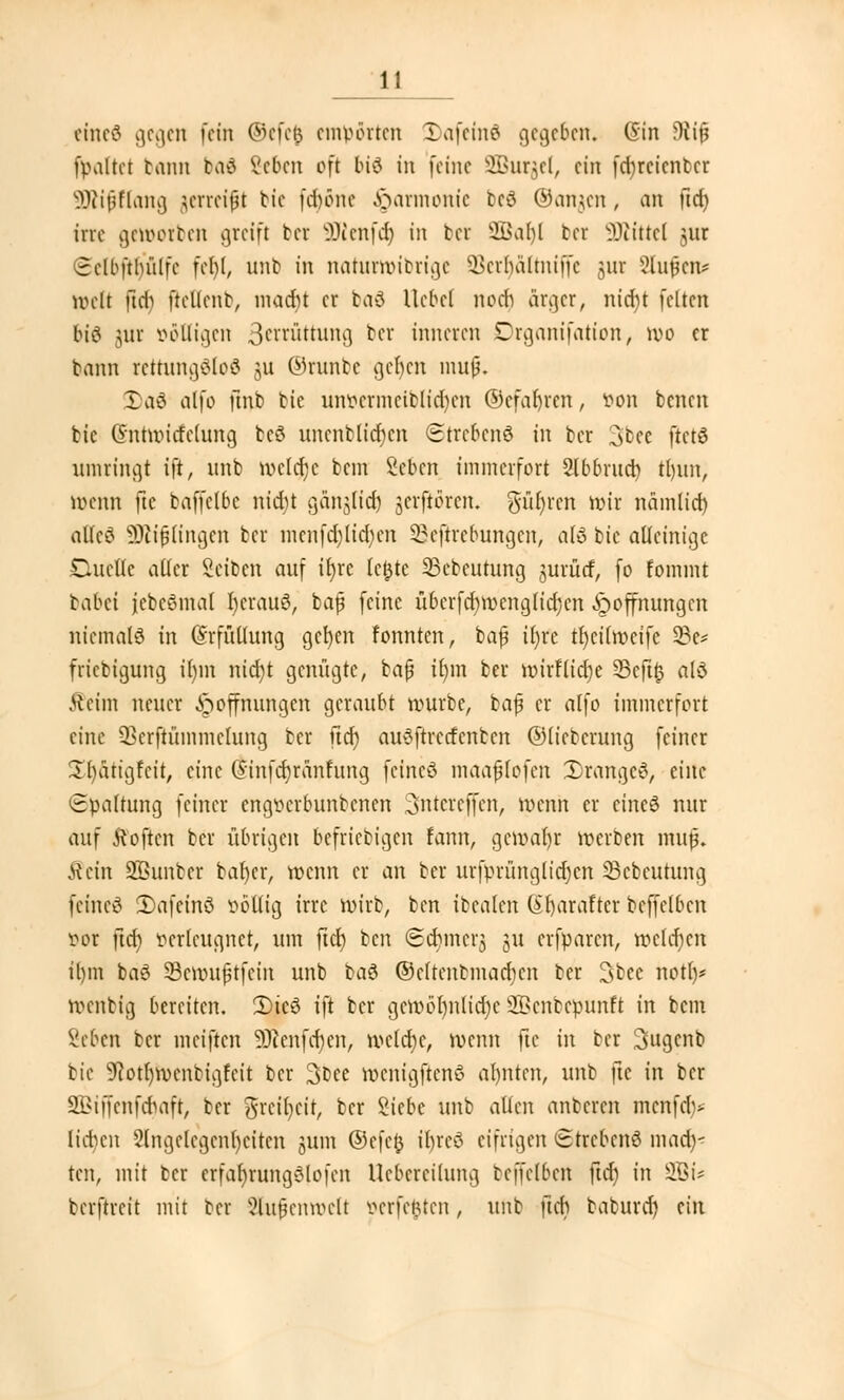 eineß gegen fein ©efefc empörten 5)afemö gegeben« (Sin 9ti£ (paltet bann boi Scbcn oft biö in feine SBurjel, ein fd;rcicnbcr SDiifftang jerreifi bie fdjöne Harmonie bcö ©anjen, an üd) irre geworben greift bei ÜHenfcr) in bei SBaljl ber SÄtttel *,ur Sclbfthiilfc fel)l, nnb in naturwibrige 3ßerr)ältniffe ^ur Slufeiu weit ftd) ftcltcnb, macfit er bad Hebel nodi är^cr, nicr)t feiten 6i6 jur ööfligen 3cn-üttung ber inneren Drganifation, wo er bann rettungöloG 511 ©ranbe ger)en mufj. I)a3 alfo finb bie un&ermeiblidjen ©efafyren, von benen bie Ghttwicfehmg bcö uncnblid)cn Strebend in ber 3bee ftctö umringt ift, «nb welejje bem Scbcn immerfort 2lbbrud) tt)itn, wenn fte baffelbc nidu ganjficr) jerftören. gurren Wir nämlid) altcö SKiflingen ber menfd)ltcr)en 33cftrcbung.cn, a(ö bie alleinige Duette alter Seiben auf it)rc teilte 33ebeutung jurücf, fo fommt tabd jebcömal r)crauö, baß feine übcrfcr)wenglicr)en Jp Öffnungen niemals in Erfüllung gct)en tonnten, baf ifyre tljeitrocife 33e* friebtgung i()m nid)t genügte, bap it)m bei* wirFticrje 33cft^ alö .Heim neuer Hoffnungen geraubt würbe, baj? er atfo immerfort eine QScrftümmctung ber fiel) auSftrctfcnbcn ©tieberung feiner üfyatigfcit, eine (tinfdjränfung feincö maafjlofen 2)rangc3, eine Spaltung feiner engtunbunbenen Sntereffen, wenn er eineö nur auf Soften ber übrigen beliebigen fann, gew.aljr werben muß. ^etn 2Bunbcr bafjcr, wenn er an ber urfprungltdjen Seoeutung feincö 2)afeinö zottig irre wirb, ben ibealert (Sljarafter beffelbcn •oor ftcr) verleugnet, um ftd) ben (Scfimc^ ju erfparen, welchen it)m baö SBewufjtfein unb baä ©cttcnbmadicn ber 3bee nott)* Wenbig bereiten. 3)ie3 ift ber gewöhnliche SBenbepunft in bem Seben ber meiften 9Henfer)en, wcldje, wenn fte in ber 3gcnb bie 9?ott)n>cnbigfcit ber 3fcee rocnigftcnö ahnten, unb fte in ber 2i>i ff enfefiaft, ber grcifycit, ber Siebe unb alten anberen menfer)* lict)en Angelegenheiten jum ©efefc ir)re$ eifrigen ©trebenS mad)- ten, mit ber erfar)rung8lofen Uebercilung beffelbcn ftd) in 3Bi- berftreit mit ber Außenwelt oerfefcren, unb ftcb baburd) ü\x
