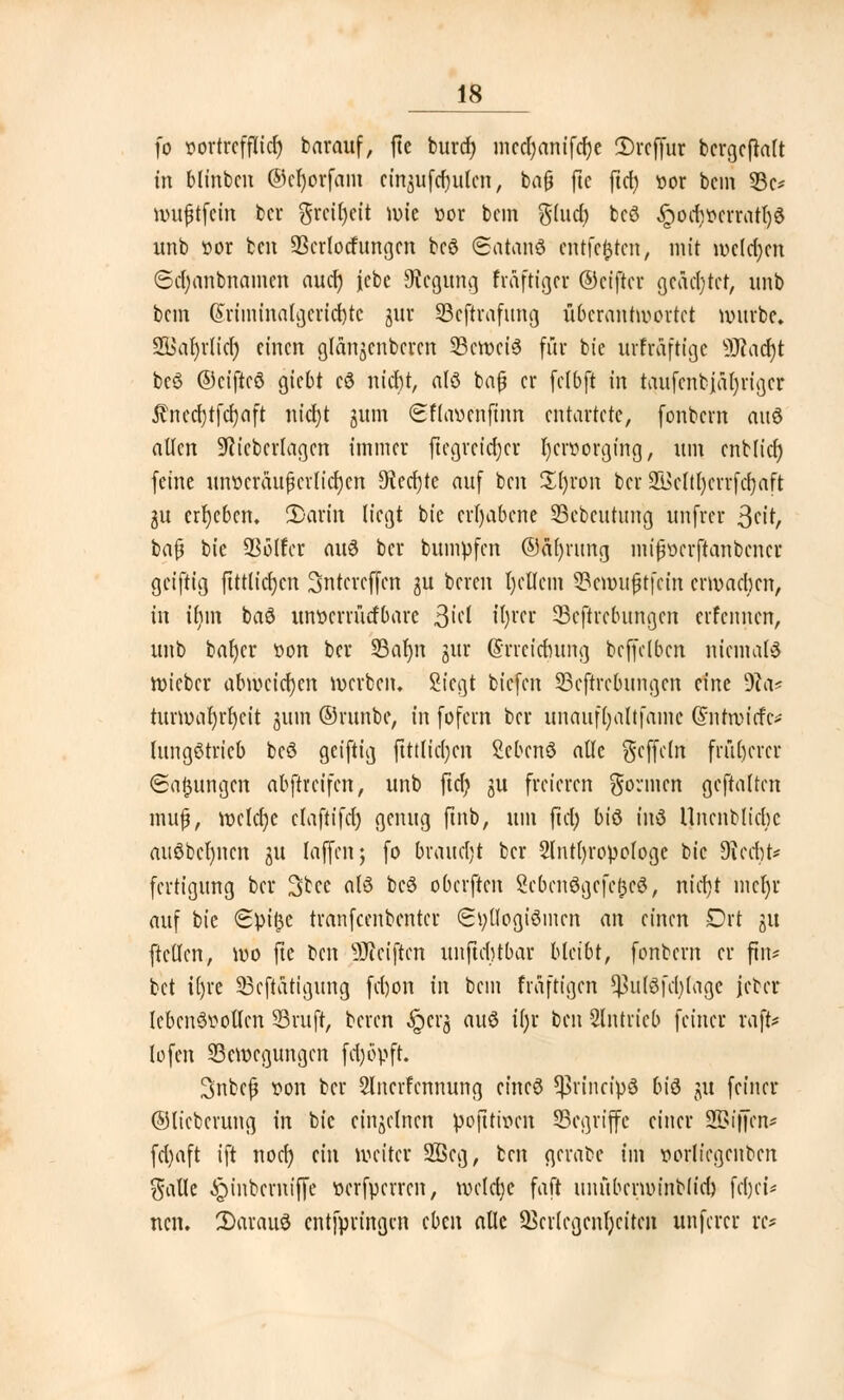 fo vortrefflich barauf, fte burd) mcc(;anffcf;c 2)rcffur bergeftatt in Minben ©cfyorfam einzufluten, bn0 ftc ftet) vor beut Be- wußtfein ber grciljcit wie vor bem $(ud) beö Jpodjvcrratlja unb vor ben ÜBcrlocfungm bcö (Satanö entfetten, mit weldjm Sd;anbnamcn aud) jebe Siegung fmftigcr (Dctfter geächtet, unb bem @riminatgcrid)te gur Bcftrafung überantwortet würbe. S33al)vlici) einen gfänjcnbcrcn Bcwciö für bie urfraftige 9Jcad)t beö ©eiftcö giebt cö nicht, alö baß er fclbft in taufenbjäljriger Äncdjrfcfyaft nicfyt jum (Sflavcnfum entartete, fonbern auö alten 9ctcbcrlagcn immer ftcgrcidjcr Ijcrvorging, um cnb(id) feine unveräußerlichen 9iecf)te auf ben Zi)von ber üfiMtljcrrfcfyaft gu ergeben. 2)arin liegt bie erhabene Bcbcutung unfrer 3cit, baß tk SBolfer auö ber bumpfen ©äfyrung mißverftanbener gcijiig fttttieljen Sntcrcffcn gu bereu l)cllcm Bcwußtfcin erwachen, in ifym baö unvenürfbare ßid it)rer Begebungen erfennen, unb bafycr 'oon ber 93at)n gur (Srrcidutng bcffclbcn niemals wieber abweichen werben. Siegt tiefen Bcftrcbungcn eine 9?a* turwafyrfycit juin ©runbc, in fofern ber unauffyaltfamc @ntwicfc>- lungötrieb beö geiftig ftttlicfjcn Scbcnö alle geffetn früherer (Satzungen abftveifen, unb ftcf? gu freieren gönnen gehalten muß, wctdje claftifd) genug ftnb, um fiel; biö inö Uncnblicbc aitöbct)ncn gu Iaffenj fo braucht ber 2lntl)ropologe bie $i(dp fertigung ber 3tce alö beö oberften Sebcnögefe^cö, nicl)t mct)r auf bie €pi£c tranfeenbenter 6t;üogiömcn an einen Drt gu ftctlcn, wo fte ben SJiciftcn unftditbar bleibt, fonbern er fin* bet ifjre Betätigung fd)on in bem fräftigen ^u(öfd)(age jcber Icbcnövollcn Bruft, beren .iperg auö it;r ben Slntricb feiner raffe* lofen Bewegungen fdjöpft. Snbcß von ber Slncrfcnnung cincö ^rineipö biö ju feiner ©lieberung in bie einzelnen pofttiven Begriffe einer S&ijfen* fd)aft ift noef) ein weiter 2ßcg, ben gerabe im vorliegenbcn galle ^inberniffe verfperren, welche faft unübcrwinb(id) fdjei* ncn. 2)arauö entfpringen cbm alle SBcdcgcnfycitcn unferer rc*